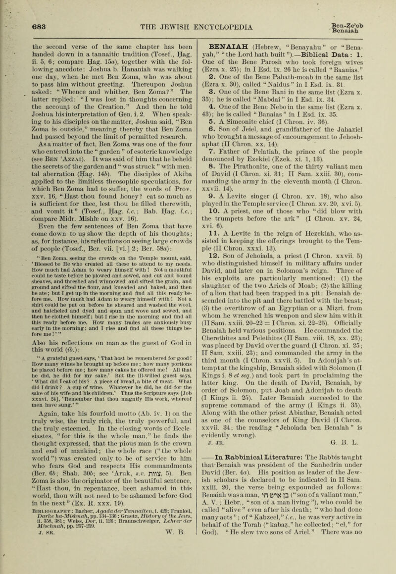 Ben-Ze’eb Benaiah the second verse of the same chapter has been handed down in a tannaitic tradition (Tosef., Hag. ii. 5, 6; compare Hag. 15a), together witli the fol- lowing anecdote: Joshua b. Hananiali was walking one day, when he met Ben Zoma, who was about to pass him without greeting. Thereupon Joshua asked: “Whence and whither, Ben Zoma?” The latter replied: “ I was lost in thoughts concerning the account of the Creation.” And then he told Joshua his interpretation of Gen. i. 2. When speak- ing to his disciples on the matter, Joshua said, “Ben Zoma is outside,” meaning thereby that Ben Zoma had passed beyond the limit of permitted research. As a matter of fact, Ben Zoma was one of the four who entered into the “ garden ” of esoteric knowledge (see Ben ‘ Azzai). It was said of him that he beheld the secrets of the garden and “ was struck ” with men- tal aberration (Hag. 146). The disciples of Akiba applied to the limitless theosopliic speculations, for which Ben Zoma had to suffer, the words of Prov. xxv. 16, “Hast thou found honey? eat so much as is sufficient for thee, lest thou be filled therewith, and vomit it” (Tosef., Hag. l.c.; Bab. Hag. l.c.; compare Midr. Mi side on xxv. 16). Even the few sentences of Ben Zoma that have come down to us show the depth of his thoughts; as, for instance, his reflections on seeing large crowds of people (Tosef., Ber. vii. [vi.] 2; Ber. 58a): “ Ben Zoma, seeing the crowds on the Temple mount, said, ‘ Blessed be He who created all these to attend to my needs. How much had Adam to weary himself with ! Not a mouthful could he taste before he plowed and sowed, and cut and bound sheaves, and threshed and winnowed and sifted the grain, and ground and sifted the flour, and kneaded and baked, and then he ate; but I get up in the morning and find all this ready be- fore me. How much had Adam to weary himself with ! Not a shirt could he put on before he sheared and washed the wool, and liatcheled and dyed and spun and wove and sewed, and then he clothed himself; but I rise in the morning and find all this ready before me. How many trades are anxiously busy early in the morning: and I rise and And all these things be- fore me! ’ ” Also liis reflections on man as the guest of God in this world (ib.): “ A grateful guest says, ‘ That host be remembered for good! How many wines he brought up before me; how many portions he placed before me; how many cakes he offered me! All that he did, he did for my sake.’ But the ill-willed guest says, ‘ What did I eat of his ? A piece of bread, a bite of meat. What did I drink ? A cup of wine. Whatever he did, he did for the sake of his wife and his children.’ Thus the Scripture says [Job xxxvi. 24], ‘Remember that thou magnify His work, whereof men have sung.’ ” Again, take bis fourfold motto (Ab. iv. 1) on the truly wise, the truly rich, the truly powerful, and the truly esteemed. In the closing words of Eccle- siastes, “for this is the whole man,” he finds the thought expressed, that, the pious man is the crown and end of mankind; the whole race (“ the whole world”) was created only to be of service to him who fears God and respects His commandments (Ber. 66; Shah. 306; see ‘Aruk, s.v. DT1V. 5). Ben Zoma is also the originator of the beautiful sentence, “Hast thou, in repentance, been ashamed in this world, thou wilt not need to be ashamed before God in the next” (Ex. R. xxx. 19). Bibliography: B&cher.AgadaderTannaiten.i. 429; Frankel, Darke ha-Mishnah, pp. 134-136: Graetz, History of the Jews, ii. 358, 381; Weiss, Dor, ii. 126; Braunschweiger, Lehrer der Mischnah, pp. 257-259. j. sr. W. B. BENAIAH (Hebrew, “Benayahu” or “Bena- yah,” “ the Lord hath built ”).—Biblical Data : 1. One of the Bene Parosh who took foreign wives (Ezra x. 25); in I Esd. ix. 26 he is called “Baauias.” 2. One of the Bene Pahath-moab in the same list (Ezra x. 30), called “Naidus” in I Esd. ix. 31. 3. One of the Bene Bani in the same list (Ezra x. 35); he is called “Mabdai ” in I Esd. ix. 34. 4. One of the Bene Neboin the same list (Ezra x. 43); he is called “Banaias” in I Esd. ix. 35. 5. A Simeonite chief (I Chron. iv. 36). 6. Son of Jeiel, and grandfather of the Jaliaziel who brought a message of encouragement to Jehosh- apliat (II Chron. xx. 14). 7. Father of Pelatiah, the prince of the people denounced by Ezekiel (Ezek. xi. 1, 13). 8. The Pirathonite, one of the thirty valiant men of David (I Chron. xi. 31; II Sam. xxiii. 30), com- manding the army in the eleventh month (I Chron. xxvii. 14). 9. A Levite singer (I Chron. xv. 18), who also played in the Temple service (I Chron. xv. 20, x vi. 5). 10. A priest, one of those who “did blow with the trumpets before the ark” (I Chron. xv. 24, xvi. 6). 11. A Levite in the reign of Hezekiah, who as- sisted in keeping the offerings brought to the Tem- ple (II Chron. xxxi. 13). 12. Son of Jehoiada, a priest (I Chron. xxvii. 5) who distinguished himself in military affairs under David, and later on in Solomon’s reign. Three of his exploits are particularly mentioned: (1) the slaughter of the two Ariels of Moab; (2) the killing of a lion that had been trapped in a pit: Benaiah de- scended into the pit and there battled with the beast; (3) the overthrow of an Egyptian or a Mizri. from whom he wrenched his weapon and slew him with it (II Sam. xxiii. 20-22 = I Chron. xi. 22-25). Officially Benaiah held various positions. He commanded the Cherethites and Pelethites (II Sam. viii. 18, xx. 23); was placed by David over the guard (I Chron. xi. 25; II Sam. xxiii. 23); and commanded the army in the third month (I Chron. xxvii. 5). In Adonijah’s at- tempt at the kingship, Benaiah sided with Solomon (I Kings i. 8 et seq.) and took part in proclaiming the latter king. On the death of David, Benaiah, by order of Solomon, put Joab and Adonijah to death (I Kings ii. 25). Later Benaiah succeeded to the supreme command of the army (I Kings ii. 35). Along with the other priest Abiathar, Benaiah acted as one of the counselors of King David (I Chron. xxvii. 34; the reading “Jehoiada ben Benaiah” is evidently wrong). j. jr. G. B. L. In Rabbinical Literature: The Rabbis taught that'Benaiah was president of the Sanhedrin under David (Ber. 4a). His position as leader of the Jew- ish scholars is declared to be indicated in II Sam. xxiii. 20, the verse being expounded as follows: Benaiah was a man, Tl ty’N p (“son of a valiant man,” A. Y.; Hebr., “son of a man living ”), who could be called “alive” even after his death; “whohad done many acts ”; of “ Kabzeel,” i.e., he was very active in behalf of the Torah (“kabaz,” he collected; “el,” for God). “ He slew two sons of Ariel.” There was no