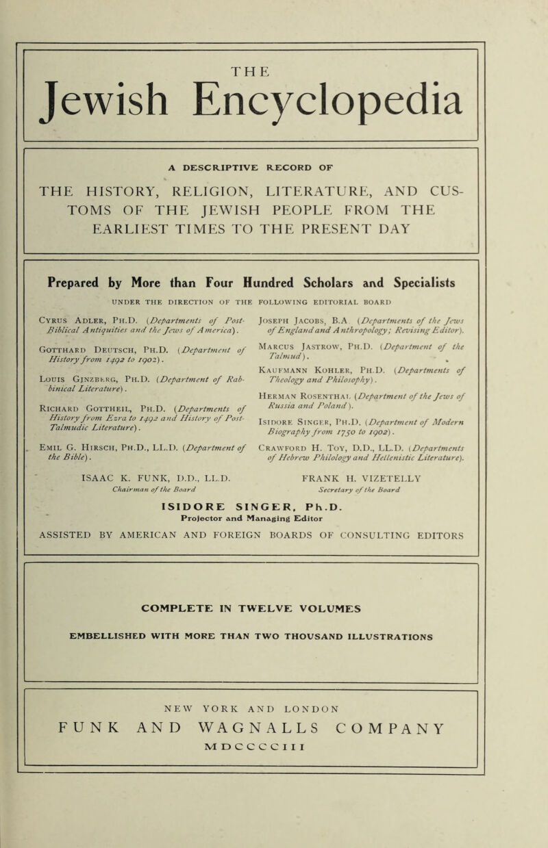 THE Jewish Encyclopedia A DESCKIPTIVE RECORD OF THE HISTORY, RELIGION, LITERATURE, AND CUS- TOMS OF THE JEWISH PEOPLE FROM THE EARLIEST TIMES TO THE PRESENT DAY Prepared by More than Four Hundred Scholars and Specialists UNDER THE DIRECTION OF THE FOLLOWING EDITORIAL BOARD Cyrus Adler, Ph.D. {Departments of Post- Biblical Antiquities and the Je7vs of America). Gotthard Deutsch, Ph.D. (Defaj-tment of History fro7n iqgz to igoz). Louis Gjnzbkkg, Ph.D. {Department of Rab- binical Literature). Richard Gottheil, Ph.D. {Departments of History from Ezra to iqgs and History of Post- Talmudic Literature). Emil G. Hirsch, Ph.D., LL.D. {Department of the Bible). ISAAC K. FUNK, D.D., LL.D. Chairtna?i of the Board Secretary of the Board ISIDORE SINGER. Ph.D. Projector and Managing Fditor ASSISTED BY AMERICAN AND FOREIGN BOARDS OF CONSULTING EDITORS COMPLETE IN TWELVE VOLUMES EMBELLISHED WITH MORE THAN TWO THOUSAND ILLUSTRATIONS Joseph Jacobs, B.A {Departments of the fetus of England and A nthropology; Revising Editor). Marcus Jastrow, Ph.D. {Department of the Talttiud). Kaufmann Kohler, Ph.D. {Departments of Theology and Philosophy). Herman Rosenthai. {Department of the Jews of Russia and Poland). Isidore Singer, Ph.D. {Department of Modern Biography from lypo to igo2). Crawford H. Toy, D.D., LL.D. {Departments of Hebrew Philology and Hellenistic Literature). FRANK H. VIZETELLY