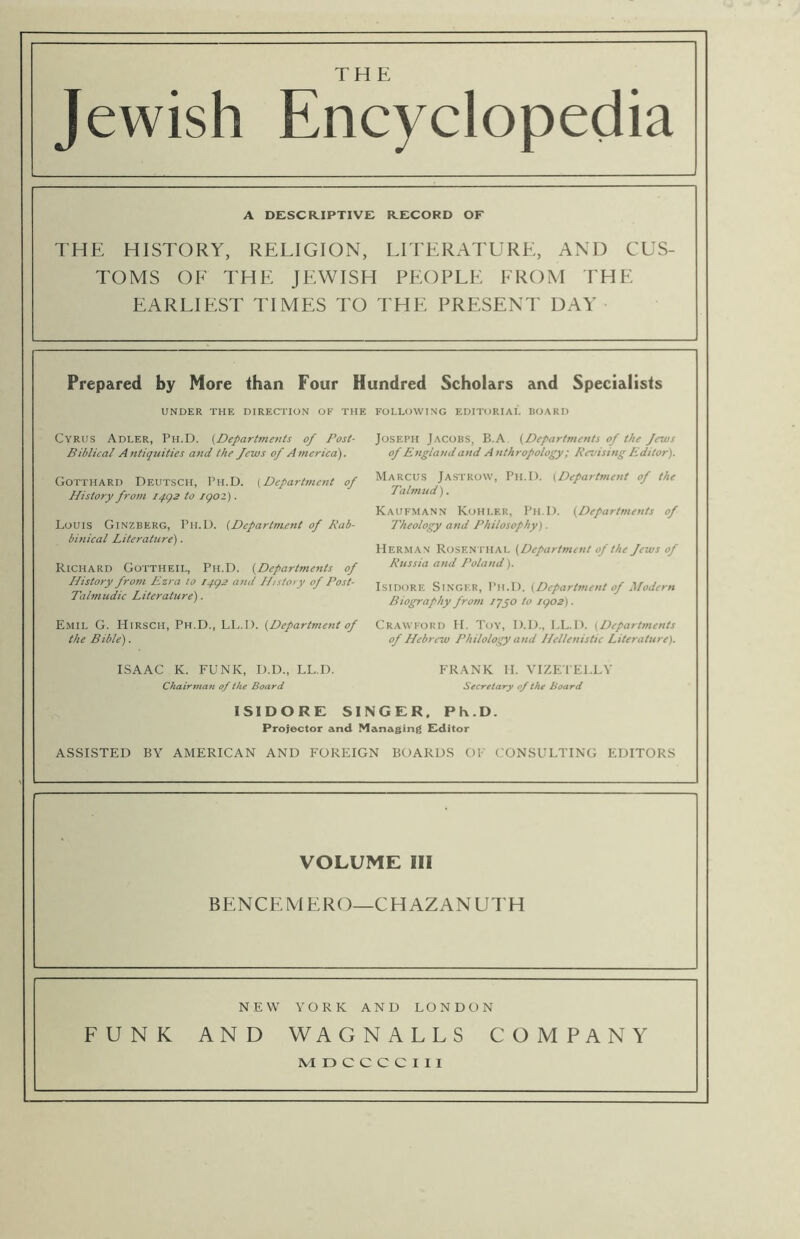THE Jewish Encyclopedia A DESCRIPTIVE RECORD OF THE HISTORY, RELIGION, LITERATURE, AND CUS- TOMS OF THE JEWISH PEOPLE FROM THE EARLIEST TIMES TO THE PRESENT DAY Prepared by More than Four Hundred Scholars and Specialists UNDER THE DIRECTION OF THE FOLLOWING EDITORIAL HOARD Cyrus Adler, Ph.D. [Departments of Post- Biblical Antiquities and the Jews of Atnerica). Gotthard Deutsch, Ph.D. (Depart?nent of History from I4g2 to igoz). Louis Ginzberg, Ph.D. [Department of Rab- binical Literature'). Richard Gottheil, Ph.D. [Departfnents of History from Ezra to I4g2 and History of Post- Talmudic Literature). Emil G. Hirsch, Ph.D., LL.D. [Department of the Bible). Chairman of the Board Secretary of the Board ISIDORE SINGER. Ph.D. Projector and Managing Editor ASSISTED BY AMERICAN AND FOREIGN BOARDS OF CONSULTING EDITORS VOLUME III BENCE MERO—CHAZANUTH NEW YORK AND LONDON FUNK AND WAGNALLS COMPANY MDCCCCIII Joseph Jacobs, B.A [Departments of the Jews of England and Anthropology; Revising Editor). Marcus Jastrow, Ph.D. (Department of the Tahnud). Kaufmann Kohler, Ph.D. (Departments of Theology and Philosophy). Herman Rosen itial (Department of the Jews of Russia and Poland). Isidore Singer, Ph.D. (Department of Modern Biography from iqyo to igo2). Crawford H. Toy, D.D., LL.D. (Departments of Hebrew Philology and Hellenistic Literature).