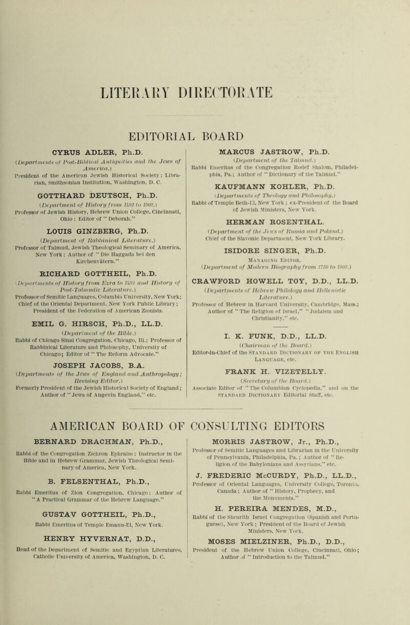 LITEKAHY 1)[I!E(’T0I!ATE EDITORIAL BOARD CYRUS ADLER, Ph.D. (Departmolts of Pust-Bililiciit Antiquities anil the Jews of A inerica.) I’lesident of the American Jewish Historical Society: Lit)ra- rian, Smithsonian Institution, Washington. D. C. GOTTHARD DEUTSCH, Ph.D. (Department of Historij from to IHOS.) Professor of Jewish History, Hebrew Union College, Cincinnati, Ohio ; Editor of “ Deborah.” LOUIS GINZBERG, Ph.D. (Department of Ilahhinical Literature.) Professor of Talmud, Jewish Theological Seminary of America, New York : Author of  Die Haggada hei den Kirchenviitern.” RICHARD GOTTHEIL, Ph.D. (Departments of Historq from Kzra to tUD and History of Post-Taimudic Literature.) Professor of Semitic I.anguages, Columbia University, New York; Chief of the Oriental Department, New York Public Library; President of the Federation of American Zionists. EMIL G. HIRSCH, Ph.D., LL.D. (Depariment of the Bible.) Rabbi of Chicago Sinai Congregation, Chicago, 111.; Professor of Rabbinical Literature and Philosophy, University of Chicago; Editor of “ Tlie Reform Advocate.” JOSEPH JACOBS, B.A. (Departments of the Jews of Enyland and Anthropology; Revising Editor.) Formerly President of the Jewish Historical Society of England; Author of  Jews of Angevin England,” etc. MARCUS JASTROW, Ph.D. (Department of the Talmud.) Rabbi Emeritus of the Congr«‘gation Rodef Shalom, Philadel- phia, Pa.; Author of “Dictionary of the Talmud.” KAUFMANN KOHLER, Ph.D. (Departments of Theology and Philosophy.) Rabbi of Temple Beth-F.l, New York ; ex-President of the Hoard of Jewish Ministers, New York. HERMAN ROSENTHAL. (Department of the Jews of Russia and Poland.) Chief of the Slavonic Department, New York Library. ISIDORE SINGER, Ph.D. MANAIil.Mi EniTOIt. (Department of Modern Biography from 17M to I'.ioi.) CRAWFORD HOWELL TOY, D.D., LL.D. (Departments of Hebrew Philology and Hellenistic Literature.) Professor of Hebrew in Harvard University, Cambridge, .Ma.ss.; Author of “The Religion of Israel,” “Judaism and Christianity,” etc. I. K. FUNK, D.D., LL.D. (Chairman of the Board.) Editor-In-Chief of the Standakd Dictionary of tiik F.ngi.ish LAXtJl AtiK, eU’. FRANK H. VIZETELLY. (Seci'etary of the Board.) A.ssociate Editor of “The Columbian Cyclopedia,” and on the STA.Ni)AKi) Dictionary Editorial stair, etc. AMERICAN BOARD OF BERNARD DRACHMAN, Ph.D., Rabbi of the Congregation Zichron Eplitaim : Instructor in tlie Bible and in Hebrew Grammar, Jewish Theological Semi- nary of America, New York. B. FELSENTHAL, Ph.D., Rabbi Emeritus of Zion Congregation, Chicago; Author of “ A Practical Grammar of the Hebrew Language.” GUSTAV GOTTHEIL, Ph.D., Rabbi Emeritus of Temple Emanu-El, New York. HENRY HYVERNAT, D.D., Head of the Department f)f Semitic and Egyptian Literatures, Catholic. University of America, Washington, D. C. CONSULTING EDITORS MORRIS JASTROW, Jr., Ph.D., Professor of Semitic Languages and Lilirarian in tlie University of Pennsylvania, Philadelphia, Pa.; Aulliorof “Re- ligion of the Babylonians and Assyrians,” etc. J. FREDERIC McCURDY, Ph.D., LL.D., Professor of Oriental Languages, University College, Toronto. Canada; Author of “ History, Prophecy, and the Monuments.” H. PEREIRA MENDES, M.D., Rabbi of the Shearith Israel Congregation (Spanish and Portu- guese), New York ; President of tlie Board of Jewish Ministers, New York. MOSES MIELZINER, Ph.D., D.D., I’resident of the Hebrew Union College, Cincinnati, Ohio; Author of “ Introduction to the Talmud.”
