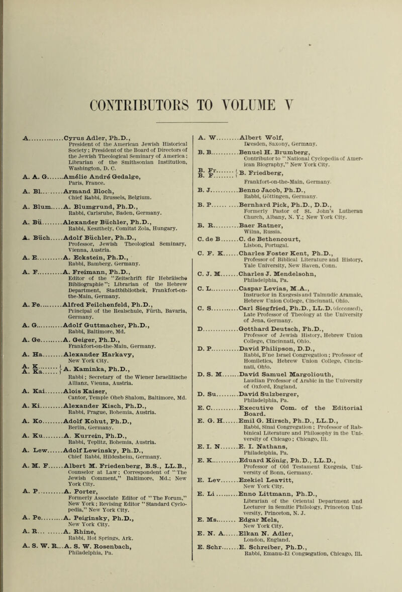 CONTEIBUTORS TO VOLUME \ A Cyrus Adler, Ph.D., President of the American Jewish Historical Society; President of the Board of Directors of the Jewish Theoiogical Seminary of America; Librarian of the Smithsonian Institution, Washington, D. C. A. A. G Am41ie Andre Gedalge, Paris, France. A. B1 Armand Bloch, Chief Rabbi, Brussels, Belgium. A. Blum A. Blumgrund, Ph.D., Rabbi, Carlsruhe, Baden, Germany. A. Bii Alexander Biichler, Ph.D., Rabbi, Keszthely, Comitat Zola, Hungary. A. Biich A. E A. F A. Fe... A. G.... A. Ge.. A. Ha. A. K,.., A. Ka.. A. Kai. A. Ki.. • Adolf Biichler, Ph.D., Professor, Jewish Theological Seminary, Vienna, Austria. .A. Eckstein, Ph.D., Rabbi, Bamberg, Germany. • A. Freimann, Ph.D., Editor of the “Zeltschrift fiir Hebraische Bibliographie Librarian of the Hebrew Department, Stadtbibliothek, Frankforton- the-Main, Germany. Alfred Feilchenfeld, Ph.D., Principal of the Bealschule, Fiirth, Bavaria, Germany. .Adolf Guttmacher, Ph.D., Rabbi, Baltimore, Md. .A. Geigrer, Ph.D., Frankfort-on-the-Main, Germany. .Alexander Harkavy, New York City. -A. Eaminka, Ph.D., Rabbi; Secretary of the Wiener Israelltische Allianz, Vienna, Austria. .Alois Kaiser, Cantor, Temple Oheb Shalom, Baltimore, Md. .Alexander Kisch, Ph.D., Rabbi, Prague, Bohemia, Austria. A. Ko Adolf Kohut, Ph.D., Berlin, Germany. A. Ku A. Kurrein, Ph.D., Rabbi, Teplitz, Bohemia, Austria. A. Dew Adolf Dewinsky, Ph.D., Chief Rabbi, Hildesheim, Germany. A. M. F Albert M. Friedenberg, B.S., DD.B., Counselor at Law; Correspondent of “The Jewish Comment,” Baltimore, Md.; New York City. A. P A. Porter, Formerly Associate Editor of “ The Forum,” New York; Revising Editor “ Standard Cyclo- pedia,” New York City. A. Pe A. Peiginsky, Ph.D., New York City. A. R A. Rhine, Rabbi, Hot Springs, Ark. A. S. W. R...A. S. W. Rosenbach, A. W Albert Wolf, Dresden, Saxony, Germany. B. B Benuel H. Brumberg, Contributor to “National Cyclopedia of Amer- ican Biography,” New York City. ^ B. Friedberg, Frankfort-on-the-Main, Germany. B. J Benno Jacob, Ph.D., Rabbi, Gdttingen, Gennany. B. P Bernhard Pick, Ph.D., D.D., Formerly Pastor of St. John’s Lutheran Church, Albany, N. Y.; New York City. B. R Baer Ratner, Wilna, Russia. C. de B C. de Bethencourt, Lisbon, Portugal. C. F. K Charles Foster Kent, Ph.D., Professor of Biblical Literature and History, Yale University, New Haven, Conn. C. J. M Charles J. Mendelsohn, Philadelphia, Pa. C. L Caspar Devias, M.A., Instructor in Exegesis and Talmndic Aramaic, Hebrew Union College, Cincinnati, Ohio. C. S Carl Siegfried, Ph.D., DD.D.tdcccnsed), Late Professor of Theology at the University of Jena, Germany. D Gotthard Deutsch, Ph.D., Professor of Jewish History, Hebrew Union College, Cincinnati, Ohio. D. P David Philipson, D.D., Rabbi, B’ne Israel Congregation ; Professor of Homiletics, Hebrew Union College, Cincin- nati, Ohio. D. S. M David Samuel Margoliouth, Laudian Professor of Arabic in the University of Oxford, England. D. Su David Sulzberger, Philadelphia, Pa. E. C Executive Com. of the Editorial Board. E. G. H Emil G. Hirsch, Ph.D., LD.D., Rabbi, Sinai Congregation ; Professor of Rab- binical Literature and Philosophy in the Uni- versity of Chicago; Chicago, 111. E. I. N E. I. Nathans, Philadelphia, Pa. E. K Eduard Kbnig, Ph.D., DL.D., Professor of Old Testament Exegesis, Uni- versity of Bonn, Germany. E. Dev Ezekiel Deavitt, New York City. E. Di Enuo Dittmann, Ph.D., Librarian of the Oriental Department and Lecturer in Semitic Philology, Princeton Uni- versity, Princeton, N. J. E. Ms Edgar Mels, New York City. E. N. A Elkan N. Adler, London, England. E. Schr E. Schreiber, Ph.D.,
