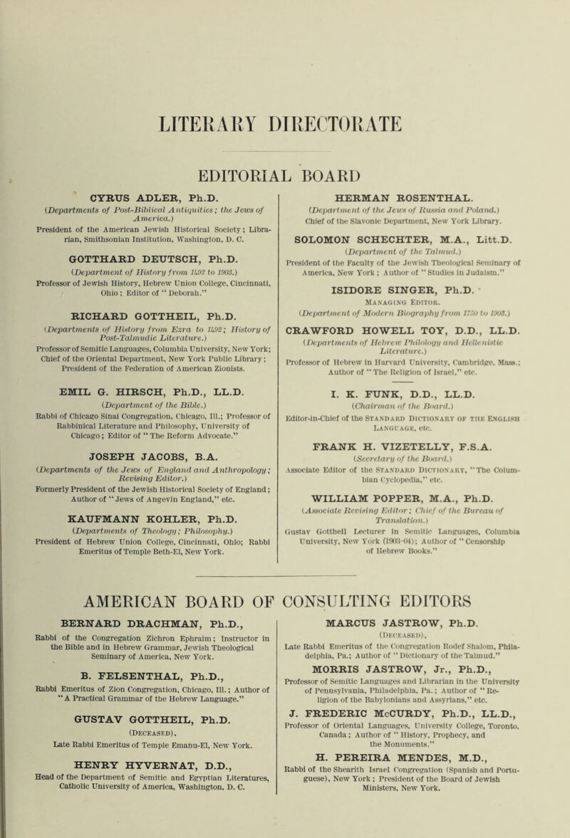 LITEKx\RY DIRECTORATE EDITORIAL BOARD CYRUS ADLER, Ph.D. {Departments of Post-Bihlical Antiquities; the Jews of America.) President of the American Jewish Historical Society; Libra- rian, Smithsonian Institution, Washington, D. C. GOTTHARD DEUTSCH, Ph.D. (Department of History from IhOS to 1903.) Professor of Jewish History, Hebrew Union College, Cincinnati, Ohio; Editor of “ Deborah.” RICHARD GOTTHEIL, Ph.D. {Departments of History from Ezra to 11,93; History of Post-Talmudic Literature.) Professor of Semitic Languages, Columbia University, New York; Chief of the Oriental Depaitment, New York Public Library; President of the Federation of American Zionists. EMIL G. HIRSCH, Ph.D., LL.D. (Department of the Bible.) Rabbi of Chicago Sinai Congregation, Chicago, 111.; Professor of Rabbinical Literature and Philosophy, University of Chicago; Editor of “ The Reform Advocate.” JOSEPH JACOBS, B.A. (Departments of the Jews of Enyland and Anthropology; Revising Editor.) Formerly President of the Jewish Historical Society of England; Author of “Jews of Angevin England,” etc. KAUFMANN KOHLER, Ph.D. (Departments of Theology; Philosophy.) President of Hebrew Union College, Cincinnati, Ohio; Rabbi Emeritus of Temple Beth-El, New York. HERMAN ROSENTHAL. (Department of the Jews of Rmsia and Poland.) Chief of the Slavonic Department, New York Library. SOLOMON SCHECHTER, M.A., Litt.D. (Department of the Talmud.) President of the Faculty of the Jewish Theological Seminary of America, New York ; Author of “ Studies in Judaism.” ISIDORE SINGER, Ph.D. • Managing Editor. (Department of Modern Biography from 1750 to 1003.) CRAWFORD HOWELL TOY, D.D., LL.D. (Departments of Hebrew Philology and Hellenistic Literature.) Professor of Hebrew in Harvard University, Cambridge, Mass.; Author of “ The Religion of Israel,” etc. I. K. FUNK, D.D., LL.D. (Cltairman of the Board.) Editor-in-Chief of the Standard Dictionary ok tiik Engli.sh LANGrAGK, etc. FRANK H. VIZETELLY, F.S.A. (Secretary of the Board.) Associate Editor of the Standard Dictionary, “The Colum- bian Cyclopedia,” etc. WILLIAM POPPER, M.A., Ph.D. (Associate Revising Editor; Chief of the Bureau of Translation.) (iustav Gotthell Lecturer In Semitic Languages, Columbia University, New York (liXtHU); Author of “Censorship of Hebrew Rooks.” AMERICAN BOARD OF CONSULTING EDITORS BERNARD DRACHMAN, Eh.D., Rabbi of the Congregation Zichron Ephraim; Instructor in the Bible and in Hebrew Grammar, Jewish Theological Seminary of America, New York. B. FELSENTHAL, Ph.D., Rabbi Emeritus of Zion Congregation, Chicago, III.; Author of “A Practical Grammar of the Hebrew Language.” MARCUS JASTROW, Ph.D. (Dkckased), Late Rabbi Emeritus of tlu? Congregation Rodef Shalom, Phila- delphia, Pa.; Author of “Dictionary of the Talmud. MORRIS JASTROW, Jr., Ph.D., Professor of Semitic Languages and Librarian in the University of Pennsylvania, Philadelphia, Pa.; Author of “ Re- ligion of the Babylonians and As-syrians,” etc. GUSTAV GOTTHEIL, Ph.D, (Deceased), Late Rabbi Emeritus of Temple Emanu-El, New York. HENRY HYVERNAT, D.D., Head of the Department of Semitic and Egyptian Literatures, Catholic University of America, Washington, D. C. J. FREDERIC McCURDY, Ph.D., LL.D., Professor of Oriental Languages, University College, Toronto. Canada; Author of “ History, Prophecy, and the Monuments.” H. PEREIRA MENDES, M.D., Rabbi of the Shearith Israel Congregation (Spanish and Portu- guese), New York; President of the Board of Jewish Ministers, New York.