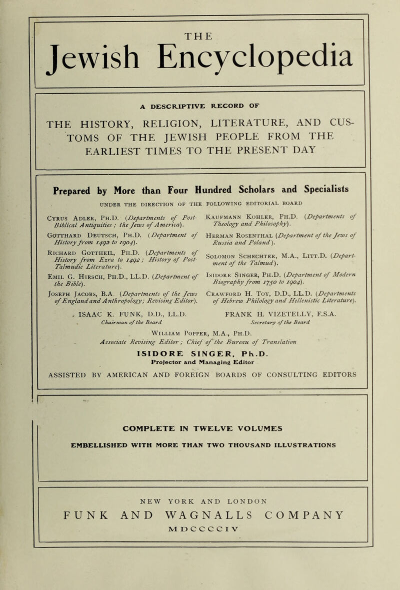 THE Jewish Encyclopedia A DESCR.IPTIVE KECORD OF THE HISTORY, RELIGION, LITERATURE, AND CUS- TOMS OF THE JEWISH PEOPLE FROM THE EARLIEST TIMES TO THE PRESENT DAY Prepared by More than Four Hundred Scholars and Specialists UNDER THE DIRECTION OF THE Cyrus Adler, Ph.D. {^Departments of Post- Biblical A ntiquities ; the Jews of A merica). Gotthard Deutsch, Ph.D. (Department of History from ipgz to igof). Richard Gottheil, Ph.D. (Departments of History from Ezra to I4g2; History of Post- Talmudic Literature). Emil G. Hirsch, Ph.D., LL.D. (Department of the Bible). Joseph Jacobs, B.A. (Departments of the Jews of England and Atithropology; Revising Editor). FOLLOWING EDITORIAL BOARD Kaufmann Kohler, Ph.D. (Departments of Theology and Philosophy). Herman Rosenthal (Department of the Jews of Russia and Poland). Solomon Schechter, M.A., Litt.D. (Depart- ment of the Talmud). Isidore Singer, Ph.D. (Department of Modern Biography from lyyo to igof). Crawford H. Toy, D.D., LL.D. (Departments of Hebrew Philology and Hellenistic Literature). FRANK H. VIZETELLY, F.S.A. Secretary of the Board ISAAC K. FUNK, D.D., LL.D. Chairmati of the Board William Popper, M.A., Ph.D. Associate Revising Editor; Chief of the Bureau of Translation ISIDORE SINGER. Ph.D. Protector and Managing Editor ASSISTED BY AMERICAN AND FOREIGN BOARDS OF CONSULTING EDITORS COMPLETE IN TWELVE VOLUMES EMBELLISHED WITH MORE THAN TWO THOUSAND ILLUSTRATIONS NEW YORK AND LONDON FUNK AND WAGNALLS COMPANY MDCCCCIV