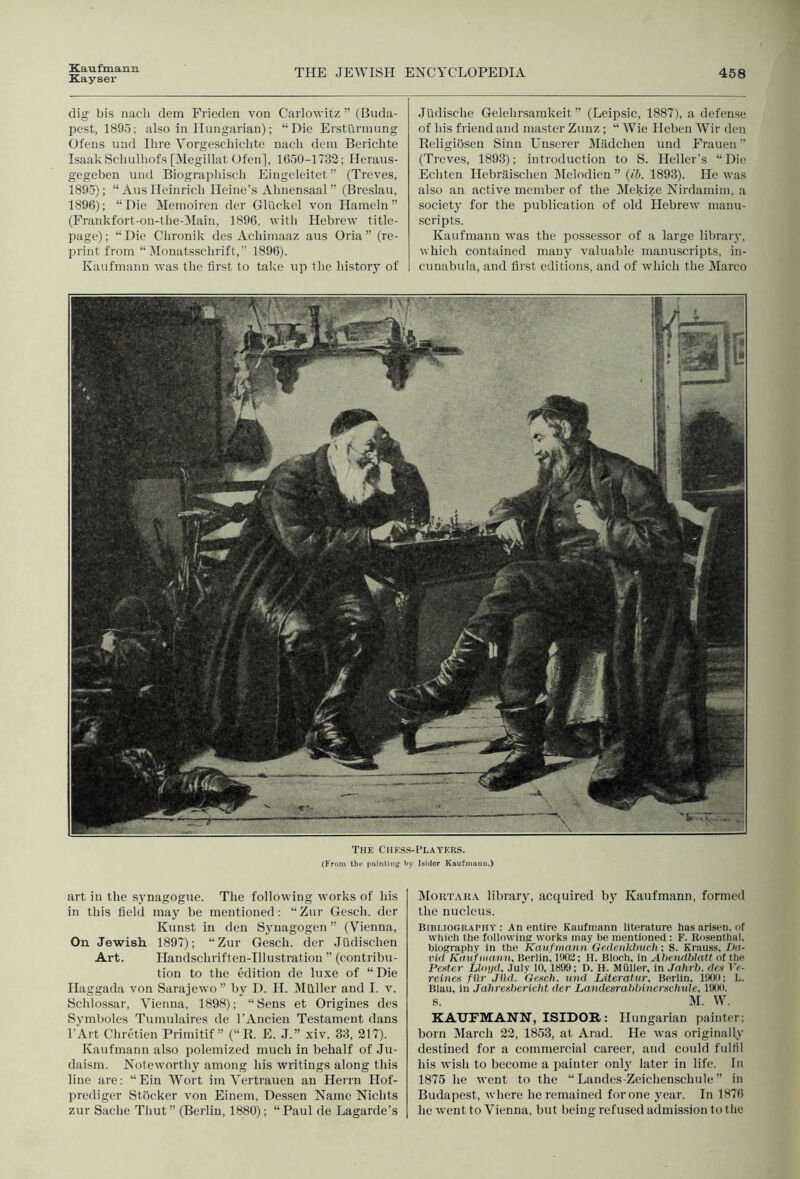 Kayser THE JEWISH ENCYCLOPEDIA 458 dig bis nacli dem Frieden von Carlowitz ” (Buda- pest, 189o; also in Hungarian); “Die Erstiinnung Ofens uud Hire Yorgescliiclite nach dem Bericlite IsaakScliulliofs [Megillat Ofen], 1000-1732; Heraus- gegeben uud Biograpliisch Eiugeleitet ” (Treves, 1895) ; “ Aus Heinricli Heine’s Alinensaal ” (Breslau, 1896) ; “Die Meinoircu dcr Gliickel von Ilameln ” (Frankfort-on-tlie-^Iaiii, 1890, witli Hebrew title- page) ; “ Die Clironik des Acliimaaz aus Oria ” (re- print from “ Monatsscbrift,’’ 1896). Kaufmann was the first to talce up the liistorj' of Judisclie Gelehrsamkeit ” (Leipsic, 1887), a defense of his friend and master Zunz ; “ Wie Heben Wir den Religioscn Sinn Unserer iMiidchen und Frauen (Treves, 1893); introduction to S. Heller’s “ Die Echten Hebritisclicn JMelodien ” {ih. 1893). He was also an active member of the Mekize Nirdamim, a society for the publication of old Hebrew manu- scripts. Kaufmann was the possessor of a large library, which contained many valuable manuscripts, in- cunabula, and first editions, and of which the Marco The Chess-Players. (From the paintiiiff by Isidor Kaufmann.) art in the synagogue. The following works of his in this field may be mentioned: “Zur Gesch. der Kunst in den Synagogen ’’ (V^ienna, On Jewish 1897); “Zur Gesch. der Jiidischen Art. Handschriften-Illustratiou ” (contribu- tion to the edition de lu.xe of “ Die Haggada von Sarajewo” by D. H. ^Hiller and I. v. Schlossar, Vienna, 1898); “Sens et Origines des Symboles Tumulaires de I’Ancien Testament dans I'Art Chretien Primitif ” (“ R. E. J.” xiv. 33, 217). Kaufmann also polemized much in behalf of Ju- daism. Noteworthy among his writings along this line are: “Ein Wort im Vertrauen an Herrn Hof- prediger Stocker von Einem, Dessen Name Nichts zur Sadie Thut” (Berlin, 1880); “Paul de Lagarde’s IMoutah.a library, acquired by Kaufmann, formed the nucleus. Bini.ioGRAPHV : An entire Kaufmann literature has arisen, of which the following: works may be mentioned: F. Rosenthal, biography in the Kaufmann Gedenkhucli ■, S. Krauss, /lu- rid Kmifmann, Berlin, 1902; H. Bloch, in Ahendblatt of the Peater Lloi/d, July 10, 1899; D. H. Muller, in Jalirb, dea I'c- reines fUr Jlld. Gesch. und hiteratur, Berlin, 1900; L. Blau, in Jahresbericht der Landesrabbineriiclnde. 1900. s. M. W. KAUFMANN, ISIDOR: Hungarian painter: born March 22, 18.53, at Arad. He was originallt' destined for a commercial career, and could fulfil his wish to become a painter onlj' later in life. In 1875 he went to the “ Landes-Zeichenschule ” in Budapest, where he remained forone 3'ear. In 1870 he went to Vienna, but being refused admission to the