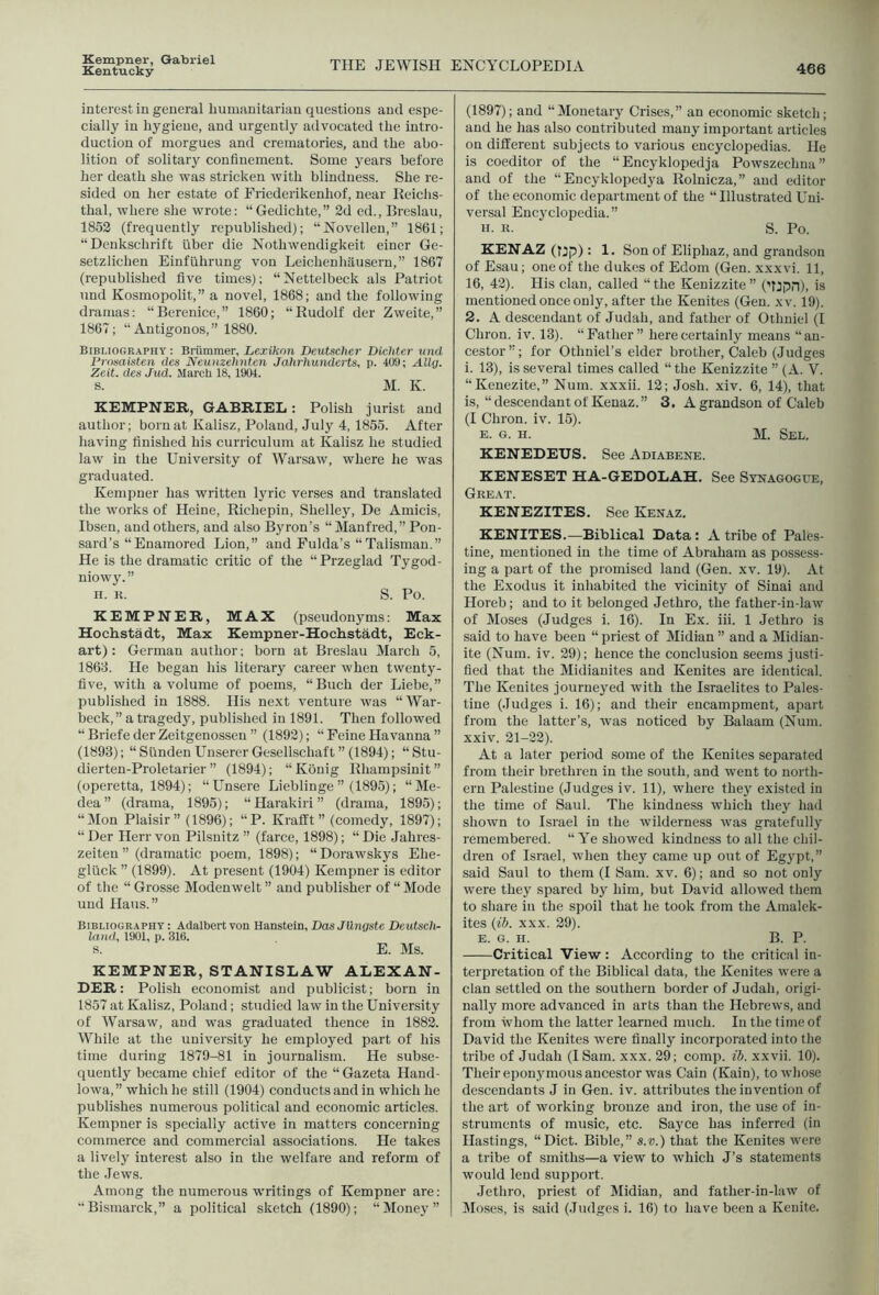 Kempner, Gabriel Kentucky THE JEWISH ENCYCLOPEDIA 466 interest in general humanitarian questions and espe- cially in hygiene, and urgently advocated the intro- duction of morgues and crematories, and the abo- lition of solitary confinement. Some years before her death she was stricken with blindness. She re- sided on her estate of Friederikenhof, near Heichs- thal, where she wrote: “Gedichte,” 2d ed., Breslau, 1852 (frequently republished); “Novellen,” 1861; “Denkschrift fiber die Nothwendigkeit einer Ge- setzlichen Einfuhrung von Leichenhausern,” 1867 (republished five times); “Nettelbeck als Patriot und Kosmopolit,” a novel, 1868; and the following dramas: “Berenice,” 1860; “Rudolf der Zweite,” 1867; “Antigonos,” 1880. Bibliography : Briimraer, Lexikon Deutscher Dichter und Prnsaisten des Neunzehnten Jahrhunderts, p. 409; Alla. Zeit. des Jud. March 18, 1904. s. M. K. KEMPNER, GABRIEL: Polish jurist and author; born at Kalisz, Poland, July 4, 1855. After having finished his curriculum at Kalisz he studied law in the University of Warsaw, where he was graduated. Kempner has written lyric verses and translated the works of Heine, Richepin, Shelley, De Amicis, Ibsen, and others, and also Byron’s “ Manfred,” Pon- sard’s “Enamored Lion,” and Fulda’s “Talisman.” He is the dramatic critic of the “ Przeglad Tygod- niowy.” n. K. S. Po. KEMPNER, MAX (pseudonyms: Max Hochstadt, Max Kempner-Hochstadt, Eck- art) : German author; born at Breslau March 5, 1868. He began his literary career when twenty- five, with a volume of poems, “Buch der Liebe,” published in 1888. His next venture was “War- beck,” a tragedy, published in 1891. Then followed “ Briefe derZeitgenosseu ” (1892); “ Peine Havanna ” (1893); “ Siinden Unserer Gesellschaft ” (1894); “Stu- dierten-Proletarier ” (1894); “Konig Rhampsinit” (operetta, 1894); “Unsere Lieblinge ” (1895); “Me- dea” (drama, 1895); “Harakiri” (drama, 1895); “Mon Plaisir” (1896); “P. Krafft” (comedy, 1897); “ Der Herr von Pilsnitz ” (farce, 1898); “ Die Jahres- zeiten ” (dramatic poem, 1898); “ Dorawskys Ehe- gliick ” (1899). At present (1904) Kempner is editor of the “ Grosse Modenwelt ” and publisher of “ Mode und Haus.” Bibliography : Adalbert von Hanstein, Das JUngste Deutsch- land, 1901, p. 316. s. E. Ms. KEMPNER, STANISLA'W ALEXAN- DER: Polish economist and publicist; born in 1857 at Kalisz, Poland; studied law in the University of Warsaw, and was graduated thence in 1882. While at the university he employed part of his time during 1879-81 in journalism. He subse- quently became chief editor of the “ Gazeta Hand- lowa,” which he still (1904) conducts and in which he publishes numerous political and economic articles. Kempner is specially active in matters concerning commerce and commercial associations. He takes a lively interest also in the welfare and reform of the Jews. Among the numerous writings of Kempner are: “Bismarck,” a political sketch (1890); “Money” (1897); and “Monetary Crises,” an economic sketch; and he has also contributed many important articles on different subjects to various encyclopedias. He is coeditor of the “Encyklopedja Powszechna” and of the “Encyklopedya Rolnicza,” and editor of the economic department of the “Illustrated Uni- versal Encyclopedia.” H. K. S. Po. KENAZ(Tjp): 1. Son of Eliphaz, and grandson of Esau; one of the dukes of Edom (Gen. xxxvi. 11, 16, 42). His clan, called “ the Kenizzite ” (ffjpn), is mentioned once only, after the Kenites (Gen. xv. 19). 2. A descendant of Judah, and father of Othniel (1 Chron. iv. 13). “Father” here certainly means “an- cestor”; for Otlmiel’s elder brother, Caleb (Judges i. 13), is several times called “the Kenizzite ” (A. V. “Kenezite,” Num. xxxii. 12; Josh. xiv. 6, 14), that is, “descendant of Kenaz.” 3, A grandson of Caleb (I Chron. iv. 15). E. G. H. M. Sel. KENEDETJS. See Adiabene. KENESET HA-GEDOLAH. See Sitnagogce, Great. KENEZITES. See Kenaz. KENITES.—Biblical Data: A tribe of Pales- tine, mentioned in the time of Abraham as possess- ing a part of the promised land (Gen. xv. 19). At the Exodus it inhabited the vicinity of Sinai and Horeb; and to it belonged Jethro, the father-in-law of Moses (Judges i. 16). In Ex. iii. 1 Jethro is said to have been “ priest of Midian ” and a Midian- ite (Num. iv. 29); hence the conclusion seems justi- fied that the Midianites and Kenites are identical. The Kenites journeyed with the Israelites to Pales- tine (Judges i. 16); and their encampment, apart from the latter’s, was noticed by Balaam (Num. xxiv. 21-22). At a later period some of the Kenites separated from their brethren in the south, and went to north- ern Palestine (Judges iv. 11), where they existed in the time of Saul. The kindness which they had shown to Israel in the wilderness was gratefully remembered. “Ye showed kindness to all the chil- dren of Israel, when they came up out of Egypt,” said Saul to them (I Sam. xv. 6); and so not only were they spared by him, but David allowed them to share in the spoil that he took from the Amalek- ites (ib. XXX. 29). E. G. n. B. P. Critical View: According to the critical in- terpretation of the Biblical data, the Kenites were a clan settled on the southern border of Judah, origi- nally more advanced in arts than the Hebrews, and from whom the latter learned much. In the time of David the Kenites were finally incorporated into the tribe of Judah (I Sam. xxx. 29; comp. ib. xxvii. 10). Their eponymous ancestor was Cain (Kain), to whose descendants J in Gen. iv. attributes the invention of the art of working bronze and iron, the use of in- struments of music, etc. Saj^ce has inferred (in Hastings, “Diet. Bible,” s.®.) that the Kenites were a tribe of smiths—a view to which J’s statements would lend support. Jethro, priest of Midian, and father-in-law of Closes, is said (Judges i. 16) to have been a Kenite.