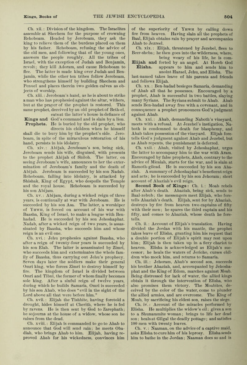 Ch. xii.; Division of the kingdom. The Israelites assemble at Shechem for the purpose of crowning Rehoboam. Headed by Jeroboam, they ask the king to relieve them of the burdens placed on them by his father. Rehoboam, refusing the advice of the old men, and following that of the young ones, answers the people roughly. All the tribes of Israel, with the exception of Judah and Benjamin, revolt; they kill Adoram, and cause Rehoboam to flee. The latter is made king over Judah and Ben- jamin, while the other ten tribes follow Jeroboam, who strengthens himself by building Shechem and Penuel and places therein two golden calves as ob- jects of worship. Ch. xiii.: Jeroboam’s hand, as he is about to strike a man who has prophesied against the altar, withers, but at the prayer of the prophet is restored. This same prophet, deceived by an old prophet of Beth-el, eats at the latter’s house in defiance of Kings and God’s command and is slain by a lion. Prophets. He is buried by the old prophet, who directs his children when he himself shall die to bury him by the prophet’s side. Jero- boam, in spite of the miraculous restoration of his hand, persists in his idolatry. Ch. xiv.: Abijah, Jeroboam’s son, being sick, Jeroboam sends his wife, disguised, with presents to the prophet Abijah of Shiloh. The latter, on seeing Jeroboam’s wife, announces to her the exter- mination of Jeroboam’s family and the death of Abijah. Jeroboam is succeeded by his son Nadab. Rehoboam, falling into idolatry, is attacked by Shishak, King of Egypt, who despoils the Temple and the royal house. Rehoboam is succeeded by his son Abijam. Ch. XV.: Abijam, during a wicked reign of three years, is continually at war with Jeroboam. He is succeeded by his sou Asa. The latter, a worshiper of Yhwii, is forced on account of his war with Baasha, King of Israel, to make a league with Ben- hadad. He is succeeded by his sou Jehoshaphat. Nadab, after a wicked reign of two years, is assas- sinated by Baasha, who succeeds him and whose reign is an evil one. Ch. xvi.; Jehu prophesies against Baasha, who after a reign of twenty-four years is succeeded by his son Elah. The latter is assassinated by Zimri, who succeeds him and exterminates the whole fam- ily of Baasha, thus carrying out Jehu’s prophecy. Seven days later the soldiers make their general Omri king, who forces Zimri to destroy himself by fire. The kingdom of Israel is divided between Omri and Tibni, the former of whom finally becomes sole king. After a sinful reign of twelve years, during which he builds Samaria, Omri is succeeded by his son Ahab, who does “evil in the sight of the Lord above all that were before him.” Ch. xvii.: Elijah the Tishbite, having foretold a drought, hides himself at Cherith, where be is fed by ravens. He is then sent by God to Zarephath; he sojourns at the bouse of a widow, whose son he raises from the dead. Ch. xviii.: Elijah is commanded to go to Ahab to announce that God will send rain; he meets Oba- diah, who brings Ahab to him. Elijah, having re- proved Ahab for his wickedness, convinces him of the superiority of Yhwh by calling down fire from heaven. Having slain all the prophets of Baal, Elijah obtains rain by prayer and accompanies Ahab to Jezreel. Ch. xix.; Elijah, threatened by Jezebel, flees to Bcer-sheba; he then goes into the wilderness, where, being weary of his life, he is com- Elijah and forted by an angel. At Horeb God Elisha. appears to him and sends him to anoint Hazael, Jehu, and Elisha. The last-named takes leave of his parents and friends and follows Elijah. Ch. XX.; Ben-hadad besieges Samaria, demanding of Ahab all that he possesses. Encouraged by a prophet, Ahab is successful in two battles, slaying many Syrians. The Syrians submit to Ahab. Ahab sends Ben-hadad away free with a covenant, and in consequence a prophet pronounces God’s judgment against Ahab. Ch. xxi.; Ahab, demanding Naboth’s vineyard, meets with a refusal. At .lezebel’s instigation, Na- both is condemned to death for blasphemy, and Ahab takes possession of the vineyard. Elijah fore- tells God’s judgment against Ahab and Jezebel, but as Ahab repents, the punishment is deferred. Ch. xxii.: Ahab, visited by Jehoshaphat, urges the latter to accompany him to the w’ar with Aram. Encouraged by false prophets, Ahab, contrary to the advice of Micaiah, starts for the war, and is slain at Ramoth-gilead. He is succeeded by his son Aha- ziah. A summary of Jehoshaphat’s beneficent reign and acts; he is succeeded by his sou Jehoram; short account of Ahaziah’s evil reign. Second Sook of Kings : Ch. i.; Moab rebels after Ahab’s death. Ahaziah, being sick, sends to Baal-zebub; the messengers meet Elijah, who fore- tells Ahaziah’s death. Elijah, sent for by Ahaziah, destroys by fire from heaven two captains of fifty with their men; he spares the third captain and his fifty, and comes to Ahaziah, whose death he fore- tells. Ch. ii.; Account of Elijah's translation. Having divided the Jordan with his mantle, the prophet takes leave of Elisha, granting him his request that a double portion of Elijah’s spirit may rest upon him; Elijah is then taken up in a fiery chariot to heaven. Elisha is acknowledged as Elijah’s suc- cessor; he heals the waters of Jericho, curses chil- dren who mock him, and returns to Samaria. Ch. iii.: Jehoram, Ahab’s second sou, succeeds his brother Ahaziah, and, accompanied by Jehosha- phat and the King of Edom, marches against Moab. Being distressed for lack of water, the allied kings obtain it through the intervention of Elisha, who also promises them victory. The Moabites, de- ceived by the color of the water, come to plunder the allied armies, and are overcome. The King of Moab, by sacrificing his eldest son, raises the siege. Ch. iv.: Account of the miracles performed by Elisha. He multiplies the widow’s oil; gives a son to a Shunammite woman; brings to life her dead son; heals at Gilgal the deadly pottage; and satisfies 100 men with twenty loaves. Ch. V.: Naaman, on the advice of a captive maid, asks Elisha to cure him of his leprosy. Elisha sends him to bathe in the Jordan; Naaman does so and is