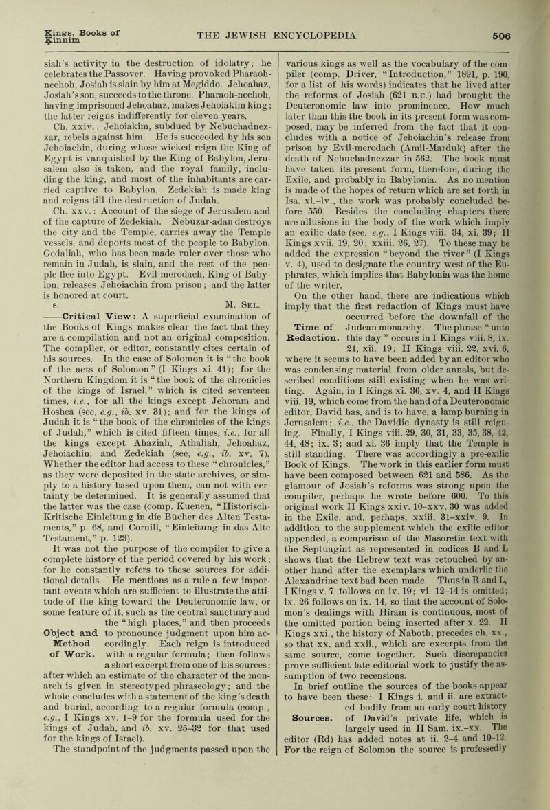 ^innim siali’s activity iu the destruction of idolatry; he celebrates the Passover. Having provoked Pharaoh- nechoh, Josiah is slain by him at Megiddo. Jehoahaz, Josiah’s son, succeeds to the throne. Pharaoh-nechoh, having imprisoned Jehoahaz, makes Jehoiakim king; the latter reigns indifferently tor eleven years. Ch. xxiv.: Jehoiakim, subdued by Nebuchadnez- zar, rebels against him. He is succeeded by his son Jehoiachin, during whose wicked reign the King of Egypt is vanquished by the King of Babylon, Jeru- salem also is taken, and the royal family, inclu- ding the king, and most of the inhabitants are car- ried captive to Babylon. Zedekiah is made king and reigns till the destruction of Judah. Ch. XXV.; Account of the siege of Jerusalem and of the capture of Zedekiah. Nebuzar-adau destroys the city and the Temple, carries away the Temple vessels, and deports most of the people to Babylon. Gedaliah, who has been made ruler over those who remain in Judah, is slain, and the rest of the peo- ple flee into Egypt. Evil-merodach, King of Baby- lon, releases Jehoiachin from prison ; and the latter is honored at court. s. M. Sel. Critical View: A superficial examination of the Books of Kings makes clear the fact that they are a compilation and not an original composition. The compiler, or editor, constantly cites certain of his sources. In the case of Solomon it is “the book of the acts of Solomon” (I Kings xi. 41); for the Northern Kingdom it is “ the book of the chronicles of the kings of Israel,” which is cited seventeen times, i.e., for all the kings except Jehoram and Hoshea (see, e.g., ih. xv. 31); and for the kings of J udah it is “ the book of the chronicles of the kings of Judah,” which is cited fifteen times, i.e., for all the kings except Ahaziah, Athaliah, Jehoahaz, Jehoiachin, and Zedekiah (see, e.g., ib. xv. 7). Whether the editor had access to these “chronicles,” as they were deposited in the state archives, or sim- ply to a history based upon them, can not with cer- tainty be determined. It is generally assumed that the latter was the case (comp. Kuenen, “Historisch- Kritische Einleitung in die Bucher des Alten Testa- ments,” p. 68, and Cornill, “Einleitung in das Alte Testament,” p. 123). It was not the purpose of the compiler to give a complete history of the period covered by his work; for he constantly refers to these sources for addi- tional details. He mentions as a rule a few impor- tant events which are sufficient to illustrate the atti- tude of the king toward the Deuteronomic law, or some feature of it, such as the central sanctuaiy and the “ high places, ” and then proceeds Object and to pronounce judgment upon him ac- Method cordingly. Each reign is introduced of Work, with a regular formula; then follows a short excerpt from one of his sources; after which an estimate of the character of the mon- arch is given in stereotyped phraseologj'-; and the whole concludes with a statement of the king’s death and burial, according to a regular formula (comp., e.g., I Kings xv. 1-9 for the formula used for the kings of Judah, and ib. xv. 25-32 for that used for the kings of Israel). The standpoint of the judgments passed upon the various kings as well as the vocabulary of the com- piler (comp. Driver, “Introduction,” 1891, p. 190, for a list of his words) indicates that he lived after the reforms of Josiah (621 b.c.) had brought the Deuteronomic law into prominence. How much later than this the book in its present form was com- posed, may be inferred from the fact that it con- cludes with a notice of Jehoiachin’s release from prison by Evil-merodach (Amil-Marduk) after the death of Nebuchadnezzar in 562. The book must have taken its present form, therefore, during the Exile, and probably in Babylonia. As no mention is made of the hopes of return which are set forth in Isa. xl.-lv., the work was probably concluded be- fore 550. Besides the concluding chapters there are allusions in the body of the work which imply an exilic date (see, e.g., 1 Kings viii. 34, xi. 39; H Kings xvii. 19, 20; xxiii. 26, 27). To these may be added the expression “be3’ond the river” (I Kings V. 4), used to designate the country west of the Eu- phrates, which implies that Babylonia was the home of the writer. On the other hand, there are indications which imply that the first redaction of Kings must have occurred before the downfall of the Time of Judean monarch}'. The phrase “ unto Redaction, this day ” occurs in I Kings viii. 8, ix. 21, xii. 19; II Kings viii. 22, xvi. 6, where it seems to have been added by an editor who was condensing material from older annals, but de- scribed conditions still existing when he was wri- ting. Again, in I Kings xi. 36, xv. 4, and II Kings viii. 19, which come from the hand of a Deuteronomic editor, David has, and is to have, a lamp burning in Jerusalem; i.e., the Davidic dynasty is still reign- ing. Finally, I Kings viii. 29, 30, 31, 33, 35, 38, 42, 44, 48; ix. 3; and xi. 36 imply that the Temple is still standing. There was accordingly a pre-exilic Book of Kings. The work in this earlier form must have been composed between 621 and 586. As the glamour of Josiah’s reforms was strong upon the compiler, perhaps he wrote before 600. To this original work II Kings xxiv. 10-xxv. 30 was added in the Exile, and, perhaps, xxiii. 31-xxiv. 9. In addition to the supplement which the exilic editor appended, a comparison of the Masoretic text with the Septuagint as represented in codices B and L shows that the Hebrew text was retouched by an- other hand after the exemplars which underlie the Alexandrine text had been made. Thus in B and L, I Kings V. 7 follows on iv. 19; vi. 12-14 is omitted; ix. 26 follows on ix. 14, so that the account of Solo- mon’s dealings with Hiram is continuous, most of the omitted portion being inserted after x. 22. II Kings xxi., the history of Naboth, precedes ch. xx., so that XX. and xxii., which are excerpts from the same source, come together. Such discrepancies prove sufficient late editorial work to justify the as- sumption of two recensions. In brief outline the sources of the books appear to have been these: I Kings i. and ii. are extract- ed bodily from an early court history Sources, of David’s private life, which is largely used in II Sam. ix.-xx. The editor (Rd) has added notes at ii. 2-4 and 10-12. For the reign of Solomon the source is professedly