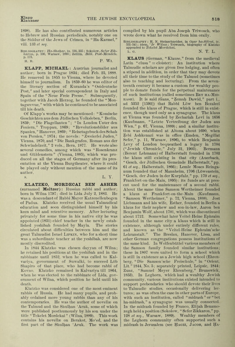 Klapp Klausner THE JEWISH ENCYCLOPEDIA 518 1898). He lias also contributed numerous articles to Hebrew and Russian periodicals, notably one on the Siddurot the Jews of Crimea, in “Ha-Karmel,” viii. 183 et neq. Bibliography: Ha-Shahar. ix. IBS,335; Sokolow,Se/er Zili- Imroii, p. too, Warsaw’, 18911; Zeitlin, Bibl. Pust-ilencleh. p. 1T3. II. R. P. Wl. KLAPP, MICHAEL : Austrian journalist and author; horn in Prague 1834; died Feb. 25, 1888. He removed in 1855 to Vienna, where he devoted himself to journalism. In 1859-60 he was editor of the literary section of Kuranda’s “ Ostdeutsche Post,” and later special correspondent in Italy and Spain ofthe“Neue Freie Presse.” Subsequently, together with Jacob Herzog, he founded the “ Mon- tagsrevue, ” with which he continued to be associated till his death. Of Klapp’s works may be mentioned: “ Komische Geschichten atis dem Judischen Volksleben,” Berlin, 1859; “Die Flagellanten ”; “In London Unter den Feniern,” Troppau, 1869; “ Revolutionsbilder aus Spanien,” Hanover, 1869; “ Reisetagebuch des Schah von Persieu,” 1874; the novels: “Zweierlei Juden,” Vienna, 1870, and “ Die Bankgrafen, Roman aus der Schwindelzeit,” 2 vols., Bern, 1877. He wrote also several comedies, among which was “ Rosenkranz und Gi’ildenstern ” (Vienna, 1885), which was pro- duced on all the stages of Germany after its pres- entation at the Vienna Burgtheater, where it could be played only without mention of the name of its author. s. L. Y. KLATZKO, MORDECAI BEN ASHER (suruamed Meltzer): Russian rabbi and author; born in Wilna 1797; died in Lida July 2, 1883. He was a descendant of Rabbi Mayer Katzenellenbogen of Padua. Klatzko received the usual Talmudical education and soon distinguished himself by his keen mind and retentive memoiy. After lecturing privately for some time in his native city he was appointed (1831) chief teacher in the newly estab- lished yeshibah founded by IMayla. The stories circulated about difficulties between him and the great Talmudist Israel Lipkin, who for a short time was a subordinate teacher at the yeshibah, are now mostly di.scredited. Ill 1844 Klatzko was chosen dayyan of Wilna; he retained his positions at the yeshibah and in the rabbinate until 1852, when he was called to Kal- variya, government of Suwalki, to succeed Liib Shapiro of that place, who had become rabbi of Kovno. Klatzko remained in Kalvariya till 1864, when he was elected to the rabbinate of Lida, gov- ernment of Wilna, which position he held until his death. Klatzko was considered one of the most eminent rabbis of Russia. He had manj pupils, and prob- ably ordained more young rabbis than any of his contemporaries. He was the author of novelliE on the Talmud and the Shulhan ‘Aruk, some of which were published posthumously by his son under the title “ Tekelet Mordekai ” (Wilna, 1889). This work contains his novellai on Berakot, Mo‘ed, and the first part of the Shulhan ‘Aruk. The work was compiled by his pupil Aba Joseph Triwosch, who wrote down what he received from him orally. Bibliography : H. N. Steinschneider, in Ozar Im-Sifrut, iv. 531-541: idem, ‘Ir iriino: Triwosch, biography of Klatzko appended to Teltelet Mordekai. L. G. N. T. L. KLAUS (German, “Klause,” from the medieval Latin “ clusa ” = cloister): An institution where Talmudic scholars are given free lodging, and often a stipend in addition, in order that they may devote all their time to the study of the Talmud (.sometimes also to teaching and lecturing). From the seven- teenth century it became a custom for wealthy peo- ple to donate funds for the perpetual maintenance of such institutions (called sometimes Bet ha-Mid- RASii). It is said (Gans, “Zemah Dawid,” part i., ad 5352 [1592]) that Rabbi Low ben Bezaleel founded the klaus of Prague, which is still in exist- ence, though used only as a synagogue. The klaus at Vienna was founded by Zechariah Levi in 1656 (Kaufmann, “Letzte Vertreibung der Juden aus Wien,” p. 67, Vienna, 1889); and a similar institu- tion was established at Altona about 1690, when Zebi Ashkenazi was in office (Emden, “Jlegillat Sefer,” p. 11, Warsaw, 1896), to which Benjamin Levy of London bequeathed a legacy in 1704 (“Jewish Chronicle,” July 31, 1903). Bermann (Berent Lehmann) of Halberstadt founded in 1703 the klaus still existing in that city (Auerbach, “Gesch. der Judischen Gemeinde Halberstadt,” pp. 61 etseq., Halberstadt, 1866); Lemle Moses Reinga- num founded that of Mannheim, 1706 (Loweiisteiu, “ Gesch. der Juden in der Kurpfalz,” pp. 170 et seq., Frankfort-on-the-Main, 1895): its funds are at pres- ent used for the maintenance of a second rabbi. About the same time Samson Wertheimer founded a klaus at Frankfort-on-the-Main (Kaufmann, “Samson Wertheimer,” p. 72, Vienna, 1888). Jost Liebniann and his wife, Esther, founded in Berlin a klaus for their nephew and son-in-law, Aaron ben Benjamin Wolf, about 1701, which was discontinued about 1712. Somewhat later Veitel-Heine Ephraim founded in the same city a klaus which is still in existence, although under entirely different rules, and known as the “Veitel-Heine Ephraim'sehc Lehranstalt.” The Breslau, Hanover, Lissa, and other German congregations possess institutions of the same kind. In Wolfenbuttel various members of the Samson family founded similar institutions; these in 1807 were united to form a school which is still in existence as a Jewish high school (Ehren- berg, “Die Samsoii'sclie Freischule,” in “Orient, Lit.” 1844, No. 5; separately printed, Leipsic, 1844; Zunz, “Samuel Mej^er Ehrcnberg,” Brunswick, 1853). In Leghorn, which had a wealthy Jewish community, various institutions existed intended to support prebendaries who should devote their lives to Talmudic studies, occasionally delivering lec- tures ; as was often the case in other parts of Europe, with such an institution, called “ niidrash ” or “ bet ha-midrash,” a synagogue was usually connected. In the midrash founded by Franco, Elijah Benamo- zegh held a position (Sokolow, “ Sefer Zikkaron,” pp. 128 et seq., Warsaw, 1889). Wealthy members of the Leghorn community often supported such a midrash in Jerusalem (see Hagiz, Jacob, and Ha-