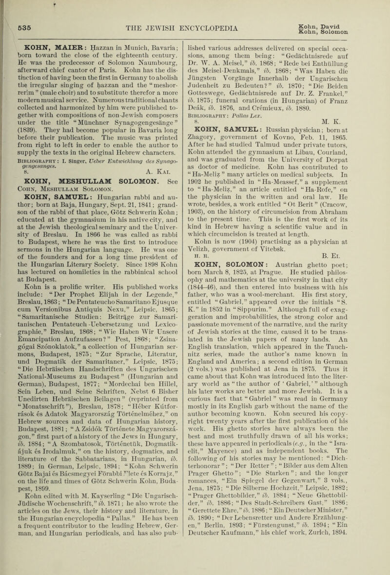 Kohn, Solomon KOHN, MAIEB: Hazzan in Munich, Bavaria; born toward the close of the eighteenth century. He was the predecessor of Solomon Naumbourg, afterward chief cantor of Paris. Kohn has the dis- tinction of having been the first in Germany to abolish the irregular singing of hazzan and the “meshor- rerim ” (male choir) and to substitute therefor a more modern musical service. Numerous traditional chants collected and harmonized by him were published to- gether with compositions of non-Jewish composers under the title “Miinchner Synagogengesange ” (1839). They had become popular in Bavaria long before their publication. The music was printed from right to left in order to enable the author to supply the texts in the original Hebrew characters. Bibliography : I. Singer, Ueber Entwicklung des Synago- gengesanges. s. A. Kai. KOHN, MESHULLAM SOLOMON. See CoiiN, Meshullam Solomon. KOHN, SAMUEL: Hungarian rabbi and au- thor; born at Baja, Hungary, Sept. 21,1841; grand- son of the rabbi of that place, Gotz Schwerin Kohn; educated at the gymnasium in his native city, and at the Jewish theological seminary and the Univer- sity of Breslau. In 1866 he was called as rabbi to Budapest, where he was the first to introduce sermons in the Hungarian language. He was one of the founders and for a long time president of the Hungarian Literary Society. Since 1898 Kohn has lectured on homiletics in the rabbinical school at Budapest. Kohn is a prolific writer. His published works include: “Der Prophet Elijah in der Legende,” Breslau, 1863; “ De Pentateiicho Samaritauo Ejusque cum Versionibus Antiquis Nexu,” Leipsic, 1865; “ Samaritanische Studien; Beitriige zur Samari- tanischen Pentateuch -Ueber.setzuug und Lexico- graphic,” Breslau, 1868; “Wie Haben Wir Uusere Emancipation Aufzufasseu ? ” Pest, 1868; “Zsina- gogai Szonoklatok,” a collection of Hungarian ser- mons, Budapest, 1875; “Zur Sprache, Literatur, und Dogmatik der Samaritaner,” Leipsic, 1875; “Die Hebraischen Handschriften des Ungarischen National-Museums zu Budapest” (Hungarian and German), Budapest, 1877; “Mordechai ben Hillel, Sein Leben, und Seine Schriften, Nebst 6 Bisher Unedirten Hebraischen Beilageu ” (reprinted from “Monatsschrift”), Breslau, 1878; “Heber Kiitfor- rasok es Adatok Magyarorszag Tortenelmehez,” on Hebrew sources and data of Hungarian history, Budapest, 1881; “ AZsidok TorteneteMagyarorsza- gon,” first part of a history of the Jews in Hungary, lb. 1884; “A Szombatosok, Tortenetiik, Dogmatik- ajuk es Irodalmuk,” on the historjq dogmatics, and literature of the Sabbatarians, in Hungarian, ib. 1889; in German, Leipsic, 1894; “Kohn Schwerin Gotz Bajai es Bacsmegyei Forabbi ^lete es Korrajz,” on the life and times of Gotz Schwerin Kohn, Buda- pest, 1899. Kohn edited with M. Kayserling “ Die Ungarisch- Jlidische Wochenschrift,” ib. 1871; he also wrote the articles on the Jews, their history and literature, in the Hungarian encyclopedia “ Pallas. ” He has been a frequent contributor to the leading Hebrew, Ger- man, and Hungarian periodicals, and has also pub- lished various addresses delivered on special occa- sions, among them being; “Gedachtnisrede auf Dr. W. A. Sleisel,” ib. 1868; “Rede bei Enthiillung des Meisel-Denkmals,” ib. 1868; “Was Haben die Jlingsten Vorgange Inuerhalb der Ungarischen Judenheit zu Bedeuten?” ib. 1870; “Die Beiden Gotteswege, Gedachtnisrede auf Dr. Z. Frankel,” 15.1875; funeral orations (in Hungarian) of Franz Deak, ib. 1876, and Cremieux, ib. 1880. Bibliography: Pallas Lei. s. M. K. KOHN, SAMUEL : Russian physician; born at Zhagory, government of Kovno, Feb. 11, 1865. After he had studied Talmud under private tutors, Kohn attended the gymnasium at Libau, Courland, and was graduated from the University of Dorjiat as doctor of medicine. Kohn has contributed to “ Ha-Meliz ” many articles on medical subjects. In 1902 he published in “ Ha-Meassef,” a suiiplement to “Ha-Meliz,” an article entitled “Ha-Rofe,” on the physician in the written and oral law. He wrote, besides, a work entitled “Ot Berit ” (Cracow, 1903), on the history of circumcision from Abraham to the present time. This is the first work of its kind in Hebrew having a scientific value and in which circumcision is treated at length. Kohn is now (1904) practising as a physician at Velizh, government of Vitebsk. H. K. B. Ei. KOHN, SOLOMON: Austrian ghetto poet; born March 8, 1825, at Prague. He studied philos- ophy and mathematics at the university in that city (1844^46), and then entered into business with his father, who was a wool-merchant. His first stor}^ entitled “Gabriel,” appeared over the initials “S. K.” in 1852 in “Sippurim.” Although full of exag- geration and improbabilities, the strong color and passionate movement of the narrative, and the rarity of Jewish stories at the time, caused it to be trans- lated in the Jewish papers of many lands. An English translation, which appeared in the Tauch- nitz series, made the author’s name known in England and America; a second edition in German (2 vols.) was published at Jena in 1875. Thus it came about that Kohn was introduced into the liter- ary world as “the author of ‘ Gabriel,although his later works are better and more Jewish. It is a curious fact that “ Gabriel ” was read in Germany mostly in its English garb without the name of the author becoming known. Kohn secured his copy- right twent} years after the first publication of his work. His ghetto stories have alwa3'S been the best and most truthfullj drawn of all his works; these have appeared in periodicals (e.ji., in the “Isra- elit,” Mayence) and as independent books. The following of his stories may be mentioned: “ Dich- terhonorar ”; “ Der Retter ” ; “ Bilder aus dem Alien Prager Ghetto ” ; “ Die Stnrken ”; and the longer romances, “Ein Spiegel der Gegenwart,” 3 vols., Jena, 1875; “Die Silberue Hochzeit,” Leipsic, 1882; “Prager Ghettobilder,” 1884; “Neue Ghettobil- der,” ib. 1886; “Des Stadt-Schreibers Gast,” 1886; “ Gerettete Ehre, ” ib. 1886; “ Ein DeutscherMinister, ” ib. 1890; “ Der Lebensretter und Andere Erzilhlung- en,” Berlin, 1893; “Flirstengunst,” f5. 1894; “Ein Deutscher Kaufmann,” his chief work, Zurich, 1894.