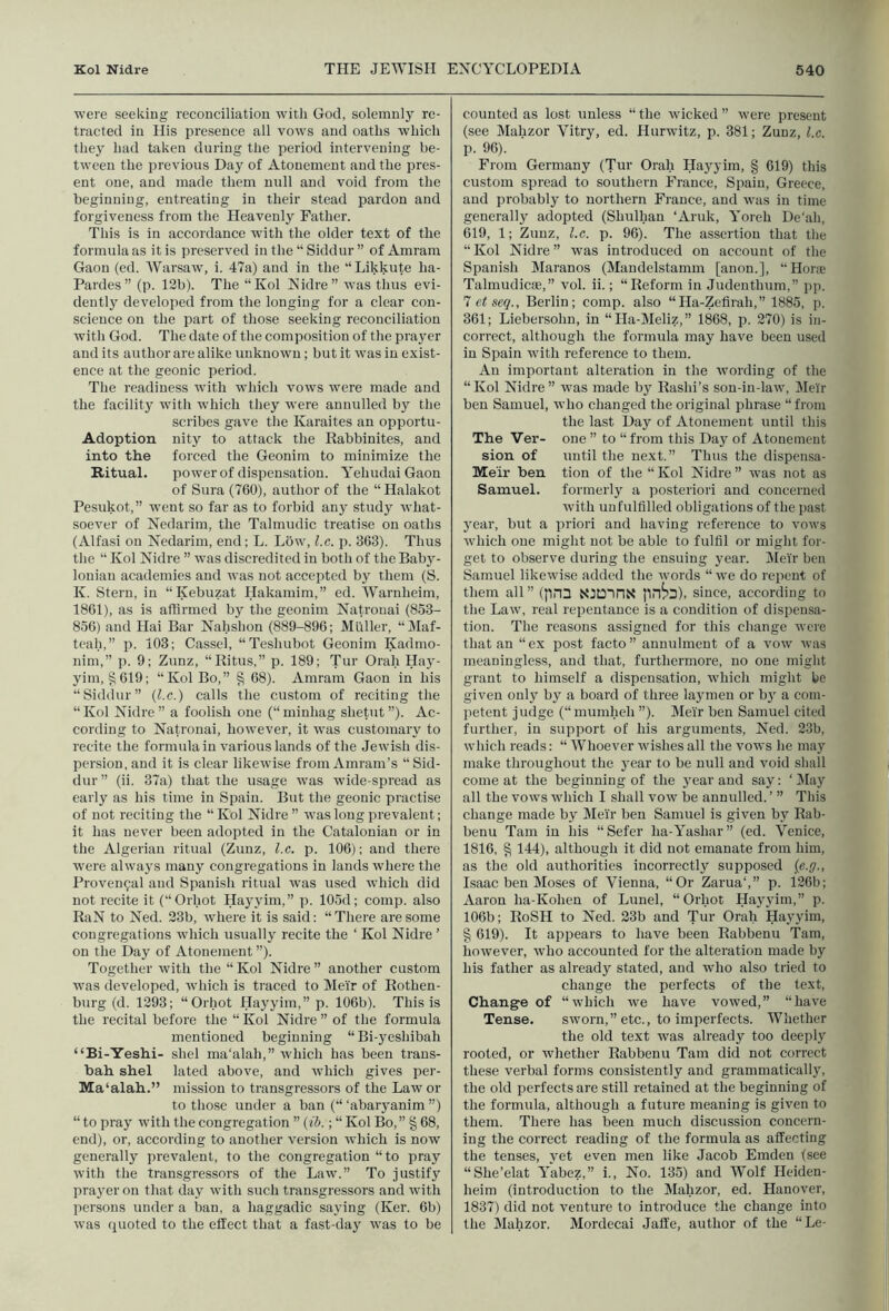 were seeking reconciliation with God, solemnly re- tracted in His presence all vows and oaths which they had taken during the period intervening be- tween the previous Day of Atonement and the pres- ent one, and made them null and void from the beginning, entreating in their stead pardon and forgiveness from the Heavenly Father. This is in accordance with the older text of the formula as it is preserved in the “ Siddur ” of Amram Gaon (ed. AVarsaw, i. 47a) and in the ‘‘Likkute ha- Pardes” (p. 12b). The “Kol Nidre” was thus evi- dently developed from the longing for a clear con- science on the part of those seeking reconciliation with God. The date of the composition of the pra3^er and its author are alike unknown; but it was in exist- ence at the geonic period. The readiness with which vows were made and the facilitj'^ with which they were annulled by the scribes gave the Karaites an opportu- Adoption nity to attack the Rabbinites, and into the forced the Geonim to minimize the Ritual. power of dispensation. YehudaiGaon of Sura (760), author of the “ Halakot Pesukot,” went so far as to forbid any study what- soever of Nedarim, the Talmudic treatise on oaths (Alfasi on Nedarim, end; L. Low, l.c. p. 363). Thus the “ Kol Nidre ” was discredited in both of the Baby- lonian academies and was not accepted bj^ them (S. K. Stern, in “Kebuzat Hakamim,” ed. Warnheim, 1861), as is affirmed by the geonim Natrouai (853- 856) and Hai Bar Nahshon (889-896; Muller, “Maf- teah,” p. 103; Casscl, “Teshubot Geonim Kadmo- nim,” p. 9; Zunz, “Ritus,” p. 189; Tur Orah Haj'- yim, §619; “Kol Bo,” § 68). Amram Gaon in his “Siddur” {l.c.') calls the custom of reciting the “ Kol Nidre ” a foolish one (“ minhag shetut ”). Ac- cording to Natronai, however, it was customary to recite the formula in various lands of the Jewish dis- persion, and it is clear likewise from Amram’s “ Sid- dur ” (ii. 37a) that the usage was wide-spread as early as his time in Spain. But the geonic practise of not reciting the “ Kol Nidre ” was long prevalent; it has never been adopted in the Catalonian or in the Algerian ritual (Zunz, l.c. p. 106); and there were always manj^ congregations in lands where the Provencal and Spanish ritual was used which did not recite it (“Orhot Haj'yim,” p. 105d; comp, also RaN to Ned. 23b, where it is said: “ There are some congregations which usually recite the ‘ Kol Nidre ’ on the Day of Atonement ”). Together with the “ Kol Nidre ” another custom was developed, rvliich is traced to Meir of Rothen- burg (d. 1293; “Orhot Hayyim,” p. 106b). This is the recital before the “ Kol Nidre ” of the formula mentioned beginning “Bi-yeshibah “Bi-Yeshi- shel ma'alah,” which has been trans- bah shel lated above, and which gives pei'- Ma'alah.” mission to transgressors of the Law or to those under a ban (“ ‘abar3anim ”) “ to pray with the congregation ” (<5.; “ Kol Bo,” § 68, end), or, according to another version Avhich is now generally prevalent, to the congregation “to pray with the transgressors of the Law.” To justify prayer on that da3' with such transgressors and with persons under a ban, a haggadic sa3'ing (Ker. 6b) was (juoted to the effect that a fast-day was to be counted as lost unless “ the wicked ” were present (see Mahzor Vitry, ed. Hurwitz, p. 381; Zunz, l.c. p. 96). From Germany (Tur Orah Hayyim, § 619) this custom spread to southern France, Spain, Greece, and probably to northern France, and was in time generally adopted (Shulhan ‘Aruk, Yoreh De'ah, 619, 1; Zunz, l.c. p. 96). The assertion that tlie “Kol Nidre” was introduced on account of the Spanish Maranos (Mandelstamm [anon.], “Houe Talmudicte,” vol. ii.; “Reform in Judenthum,” pp. 7 et seq., Berlin; comp, also “Ha-Zefirah,” 1885, p. 361; Liebersohn, in “Ha-Meliz,” 1868, p. 270) is in- correct, although the formula may have been used in Spain with reference to them. An important alteration in the wording of the “Kol Nidre” was made by Rashi’s son-in-law, Meir ben Samuel, who changed the original phrase “from the last Day of Atonement until this The Ver- one ” to “from this Day of Atonement sion of until the next.” Thus the dispensa- Me'ir ben tion of the “Kol Nidre” was not as Samuel. formerly a posteriori and concerned with unfulfilled obligations of the past 3mar, but a priori and having reference to vows which one might not be able to fulfil or might for- get to observe during the ensuing year. Meir ben Samuel likewise added the words “ we do repent of them all ” (pn3 NIDIPIN line’s), since, according to the Law, real repentance is a condition of dispensa- tion. The reasons assigned for this change were that an “ex post facto” annulment of a vow was meaningless, and that, furthermore, no one might grant to himself a dispensation, which might be given only by a board of three laymen or b3' a com- petent judge (“mumheh ”). Meir ben Samuel cited further, in support of his arguments, Ned. 23b, wliich reads: “ AVhoever wishes all the vows he may make throughout the year to be null and void shall come at the beginning of the 3'ear and say: ‘ IMay all the vows which I shall vow be annulled. ’ ” This change made by Meir ben Samuel is given by Rab- benu Tam in his “Sefer ha-Yashar” (ed. Venice, 1816, § 144), although it did not emanate from him, as the old authorities incorrectly supposed {e.g., Isaac ben Moses of Vienna, “Or Zarua‘,” p. 126b; Aaron ha-Kohen of Lunel, “Orhot Hayyim,” p. 106b; RoSH to Ned. 23b and Tur Orah Hayyim, § 619). It appears to have been Rabbenu Tam, however, who accounted for the alteration made by his father as already stated, and who also tried to change the perfects of the text. Change of “which we have vowed,” “have Tense. sworn,” etc., to imperfects. Whether the old text was already too deeply rooted, or whether Rabbenu Tam did not correct these verbal forms consistently and grammaticall3', the old perfects are still retained at the beginning of the formula, although a future meaning is given to them. There has been much discussion concern- ing the correct reading of the formula as affecting the tenses, yet even men like Jacob Emden (see “She’elat Yabez,” i.. No. 135) and Wolf Heiden- heim (introduction to the Mahzor, ed. Hanover, 1837) did not venture to introduce the change into the Mahzor. Mordecai Jafle, author of the “Le-