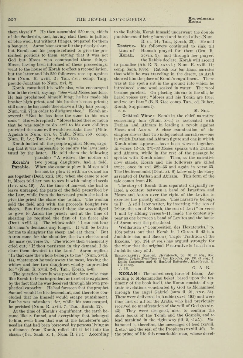 Koppelmann Koran them thyself. ” He then assembled 250 men, chiefs of the Sanhedrin, and, having clad them in tallitot of blue wool, but without fringes, prepared for them a banquet. Aaron’s sons came for the priestly share, but Korah and his people refused to give the pre- scribed portions to them, saying that it was not God but Moses who commanded those things. Moses, having been informed of these proceedings, went to the house of Korah to effect a reconciliation, but the latter and his 250 followers rose up against him (Num. R. xviii. 2; Tan. l.c.\ comp. Targ. pseudo-Jonathan to Num. xvi. 2). Korah consulted his wife also, who encouraged him in the revolt, saying; “ See what Moses has done. He has proclaimed himself king; he has made his brother high priest, and his brother’s sons priests; still more, he has made thee shave all thy hair [comp. Num. viii. 7] in order to disfigure thee.” Korah an- swered; “But he has done the same to his own sous.” His wife replied; “ Moses hated thee so much that he was ready to do evil to his own children provided the same evil would overtake thee ” (Midr. Agadah to Num. xvi. 8; Y^alk., Num. 750; comp. Num. R. l.c.; Tan. l.c.; Sanh. 110a). Korah incited all the people against Moses, argu- ing that it was impossible to endure the laws insti- tuted by the latter. He told them the following parable; “A widow, the mother of KoraK’s two young daughters, had a held. Parable. When she came to plow it, Moses told her not to plow it with an ox and an ass together (Deut. xxii. 10); when she came to sow it, Moses told her not to sow it with mingled seeds (Lev. xix. 19). At the time of harvest she had to leave unreaped the parts of the held prescribed by the Law, while from the harvested grain she had to give the priest the share due to him. The woman sold the held and with the proceeds bought two sheep. But the hrst-born of these she was obliged to give to Aaron the priest; and at the time of shearing he required the hrst of the heece also (Deut. xviii. 4). The widow said; ‘ I can not bear this man’s demands any longer. It will be better for me to slaughter the sheep and eat them.’ But Aaron came for the shoulder, the two cheeks, and the maw (ih. verse 3). The widow then vehemently cried out; ‘ If thou persistest in thy demand, I de- clare them devoted to the Lord.’ Aaron replied; ‘ In that case the whole belongs to me ’ (Num. xviii. 14), whereupon he took away the meat, leaving the widow and her two daughters wholly unprovided for” (Num. R. xviii. 2-3; Tan., Korah, 4-6). The question how it was possible for a wise man like Korah to be so imprudent as to rebel is explained by the fact that he was deceived through his own pro- phetical capacity. He had foreseen that the prophet Samuel would be his descendant, and therefore con- cluded that he himself w'ould escape punishment. But he was mistaken; for, while his sons escaped, he perished (Num. R. xviii. 7; Tan., Korah, 12). At the time of Korah’s engulfment, the earth be- came like a funnel, and everything that belonged to him, even linen that was at the launderer’s and needles that had been borrowed by persons living at a distance from Korah, rolled till it fell into the chasm (Yer. Sanh. x. 1; Num. R. l.c.). According to the Rabbis, Korah himself underwent the double punishmeutof being burned and buried alive (Num. R. l.c. 14; Tan., Korah, 23). He and Destruc- his followers continued to sink till tion of Hannah prayed for them (Gen. R. Korah. xcviii. 3); and through her prayer, the Rabbis declare, Korah will ascend to paradise (Ab. R. N. xxxvi.; Num. R. xviii. 11; comp. Sanh. 109b). Rabbah bar bar Hana narrates that while he was traveling in the desert, an Arab showed him the place of Korah’s engulfment. There was at the spot a slit in the ground into which he introduced some wool soaked in water. The wool became parched. On placing his ear to the slit, he heard voices cry; “Moses and his Torah are true; and we are liars” (B. B. 74a; comp. Tan., ed. Buber, Korah, Supplement). s. s. M. Sel. Critical View : Korah in the chief narrative concerning him (Num. xvi.) is associated with Dathau and Abiram in leading a revolt against Moses and Aaron. A close examination of the chapter shows that two independent narratives—one in which Dathan and Abiram figure and one in which Korah alone appears—have been woven together. In verses 12-15, 27b-32 Moses speaks with Dathan and Abiram, while in the rest of the passage he speaks with Korah alone. Then, as the narrative now stands, Korah and his followers are killed twice, once in xvi. 32b-33 and again in verse 35. The Deuteronomist (Deut. xi. 6) knew only the story as related of Dathan and Abiram. This form of the tale comes from JE. The story of Korah thus separated originally re- lated a contest between a band of Israelites and Moses and Aaron over the right of the Levites to exercise the priestly office. This narrative belongs to P. A still later writer, by inserting “ the son of Izhar, the son of Kohath, the son of Levi ” in verse 1, and by adding verses 8-11, made the contest ap- pear as one between a band of Levites and the house of Aaron over the priesthood. Wellhausen (“Composition des Hexateuchs,” p. 108) points out that Korah in I Chron. ii. 43 is a Judahite clan, and Bacon (“Triple Tradition of the Exodus,” pp. 194 et seq.) has argued strongly for the view that the original P narrative is based on a Judahite story of J. Bibliography: Kuenen, Herateuch, pp. 95 et seq., 3Bt; Bacon, Triple Tradition of the Exodus, pp, 191 et seq.; J, Estlin Carpenter and G. Harford Battersby, Hexateuch, U. 213 et seq. J. JR, G. A, B. KORAN : The sacred scriptures of Islam, Ac- cording to Mohammedan belief, based upon the tes- timony of the book itself, the Koran consists of sep- arate revelations vouchsafed by God to Mohammed through the angel Gabriel (sura ii, 91, xxv, 34), These were delivered in Arabic (xxvi. 195) and were thus first of all for the Arabs, who had previously received no manifestation of the will of God (xxxiv, 43), They were designed, also, to confirm the older books of the Torah and the Gospels, and to lead mankind in the right way (iii. 2, et ah). Mo- hammed is, therefore, the messenger of God (xcviii. 2, etc.) and the seal of the Prophets (xxxiii. 40). In the prime of life this remarkable man, whose devel-