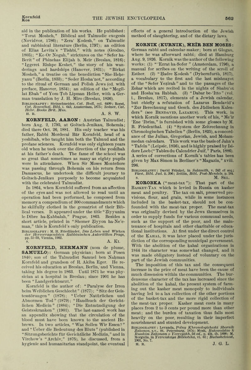 Kornfeld Kos THE JEWISH ENCYCLOPEDIA 562 aid in the publication of his works. He published; “Torat Mosheh,” Biblical and Talmudic exegesis (Novidvor, 1786); “Zera‘ Kodesh,” on Talmudic and rabbinical literature (Berlin, 1797); an edition of Elias Levita’s “Tishbi,” with notes (Grodno, 1805); “Ke-Or Nogah,” strictures on the “Sefer ha- Berit ” of Phinehas Elijah b. Mei'r (Breslau, 1816); “Iggeret Rishpe Keshet,” the story of his wan- derings and hardships (Hanover, 1831); “Birkat Mosheh,” a treatise on the benediction “She-Hehe- yanu ” (Berlin, 1833); “ Seder Hosha'not,” according to the ritual of German and Polish Jews (ed. with preface, Hanover, 1834); an edition of the “Megil- lat Ebah ” of Yom-Tob Lipman Heller, with a Ger- man translation by J. H. Miro (Breslau, 1836). Bibliography: Steinschneider, Cat. Bodl. col. 6499; Roest, Cat. Rosenthal. Bihl. i. 643, Amsterdam, 1875; Zedner, Cat. Hcbr. Books Brit. Mus. H. R. A. S. W. KORNFELD, AARON : Austrian Talmudist; born Aug. 2, 1795, at Goltsch-Jenikau, Bohemia; died there Oct. 26, 1881. His only teacher was his father. Rabbi Mordecai Bar Kornfeld, head of a yeshibah, who taught him both the Talmud and the profane sciences. Kornfeld was only eighteen years old when he took over the direction of the yeshibah at his father’s death. The fame of the school was so great that sometimes as many as eighty pupils were in attendance. When Sir Moses Monteflore was passing through Bohemia on his return from Damascus, he undertook the difficult journey to Goltsch-Jenikau purposely to become acquainted with the celebrated Talmudist. In 1864, when Kornfeld suffered from an affection of the eyes and was not allowed to read until an operation had been performed, he composed from memory a compendium of 300 commandments which he skilfully clothed in the gematriot of their Bib- lical verses. It appeared under the title “ Ziyyunim le-Dibre ha-Kabbalah,” Prague, 1865. Besides a short article, printed in “Shomer Ziyyon ha-Ne’e- man,” this is Kornfeld’s only publication. Bibliography : M. H. Friedlander, Das Leben und Wirken der Hcrvorragendsten Babbinischen Autoritdten Progs, pp. 51-59, Vienna, 1902. s. A. Ki. KORNFELD, HERMANN (nom de plume, SAMUELO): German physician; born at Posen 1840; son of the Talmudist Samuel ben Nahman Kornfeld and grandson of R. Akiba Eger. He re- ceived his education at Breslau, Berlin, and Vienna, taking his degree in 1863. Until 1871 he was phy- sician at a hospital in Breslau; since 1901 he has been “Landgerichtsarzt.” Kornfeld is the author of: “ Paralyse der Irren helm Weiblichen Geschlecht ” (1877); “ Sitz der Geis- tesstoruugen ” (1878); “Ueber Natilrlichen und Abnormen Tod” (1879); “Handbuch der Gerlcht- lichen Medicin ” (1884); “Die Entmllndigung der Geisteskranken ” (1901). The last-named work has an appendix showing that the circulation of the blood must have been known to the ancient He- brews. In two articles, “Was Sollen Wir Essen?” and “Ueber die Bedeutung des Bluts” (published in “ Sitzungsberichte fiir Gerichtliche Medizin,” and in Virchow’s “Archiv,” 1876), he discussed, from a hygienic and humanitarian standpoint, the eventual effects of a general introduction of the Jewish method of slaughtering, and of the dietary laws. S. KORNIK (KURNIK), MEIR BEN MOSES: German rabbi and calendar-maker; born at Glogau, where he was afterward rabbi; died at Hamburg Aug. 9, 1826. Kornik was the author of the following works; (1) “‘Ezrat ha-8ofer ” (Amsterdam, 1796), a manual for scribes on the writing of the scroll of Esther. (2) “ Hadre Kodesh ” (Dyhernfurth, 1817), a vocabulary to the first and the last mishnayot of the “ Sefer Yezirah ” and to the passages of the Zohar which are recited in the nights of Shabu'ot and Hosha’na Rabbah. (3) “ Dabar be-Ttto ” (vol. i., Breslau, 1817), elements of a Jewish calendar, but chiefly a refutation of Lazarus Bendavid’s “Zur Berechnung und Gesch. des Judischen Kalen- ders” (see Bendavid, Lazarus). This work, in which Kornik mentions another work of his, “Me’ir ‘Ene Tbrim,” is furnished with some glosses by M. B. Friedenthal. (4) “System der Zeitrechnung in Chronologischen Tabellen ” (Berlin, 1825), a concord- ance of the Julian, Gregorian, Jewish, and Moham- medan calendars. This work was the basis of Jahn’s “ Tafeln ” (Leipsic, 1856), and is highly praised by Isi- dore Loeb (“ Tables du Calendrier Juif,” Paris, 1886). A series of corrections of Kornik’s tables has been given by Max Simon in Berliner’s “Magazin,” xviii. 296. Bibliography: David Frankel, In Sulamith, v. 242 et seq.; Fiirst, Bibl. Jud. ii. 206; Zeitlin, Bibl. Post-Mendels, p. 184. s. M. Sel. KOROBKA (“meat-tax ”): That part of the Basket-Tax which is levied in Russia on kasher meat and poultry. The tax on salt, preserved jiro- visions, flour, and grain, while in some instances included in the basket-tax, should not be con- founded with the meat-tax proper. The meat-tax was originally devised by the Jews themselves in order to supply funds for various communal needs, such as the support of the poor, and the main- tenance of hospitals and other charitable or educa- tional institutions. At first under the direct control of the Kahal, it was later placed under the juris- diction of the corresponding municipal government. With the abolition of the kahal organizations in 1844 its character was somewhat changed, and it was made obligatory instead of voluntary on the part of the Jewish communities. The imposition of this tax and the consequent increase in the price of meat have been the cause of much dissension within the communities. The bur- densome character of the tax has increased since the abolition of the kahal, the present system of farm- ing out the kasher meat monopoly to individuals having led to a lax collection of the other portions of the basket-tax and the more rigid collection of the meat-tax proper. Kasher meat costs in many places from 2 to 3 cents per pound more than other meat; and the burden of taxation thus falls most heavily on the poor, resulting in their imperfect nourishment and stunted development. Bibliography : Levanda, Polny Khronologicheski Sbomik Zakonov, s.v., St. Petersburft, 1874; Mysh, Rukovodstvo k Russkim Zakonam o Yevreyakh, 2d ed., p. 434, ib. 1898; M. Morgulls, in Yevreiskaya Bihlwteka, vi. 61; Budushchnost, 1901, No. 7. H. R. J. G. L.