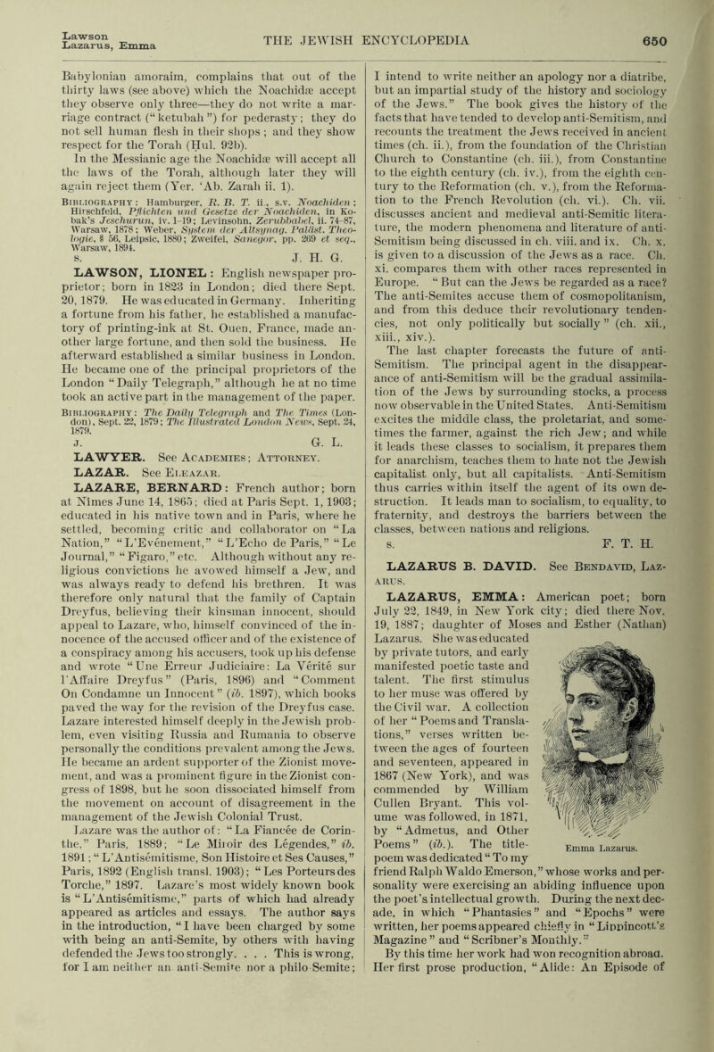 Lawson Lazarus, Lmma THE JEWISH ENCYCLOPEDIA 650 Babylonian ainoraim, complains that out of the thirty laws (see above) which the Noachiche accept they observe onlj three—they do not write a mar- riage contract (“ketubah ”) for pederasty: they do not sell human flesh in their shops ; and they show respect for the Torah (Hul. 92b). In the Messianic age the Noachidae will accept all the laws of the Torah, although later they 'will again reject them (Yer. ‘Ab. Zarah ii. 1). Bibmography : Hamhurgrer, B. B. T. h., s.v. Nnachidcii ; Hirsehteld, Pflichtcn tiiid Oesetze der Noachulen, in Ko- bak’s Jeschurun, iv. 1-19; Levinsolin, Zcruhhahel. ii. 74-87, Warsaw, 1878; Weber, System der Altsynag. Patilst. Theo- higie, § 56, Leipsic, 1880; Zweitel, Sanegor, pp. 269 et scq., Warsaw, 1894. S. J. II. G. LAWSON, LIONEL : English newspaper pro- prietor; born in 1823 in London; died there Sept. 20,1879. He was educated in Germany. Inheriting a fortune from his father, he established a manufac- tory of printing-ink at St. Ouen, France, made an- other large fortune, and then sold the business. He afterward established a similar business in London. He became one of the principal proprietors of the London “Daily Telegraph,” although he at no time took an active part in the management of the paper. Bibi.iography : The Daily Telegraph and The Times (Lon- don), Sept. 23, 1879; The Illustrated Loiidun JVcM’.v, Sept. 24, 1879. J. G. L. LAWYER. See Academies ; Attorney. LAZAR. See Eleazar. LAZARE, BERNARD: French author; born at Nimes June 14, ISO.l; died at Paris Sept. 1,1903; educated in his native town and in Paris, wdiere he settled, becoming critic and collaborator on “La Nation,” “L’Eveuement,” “L’Echo de Paris,” “Le Journal,” “ Figaro.” etc. Although without any re- ligious convictions he avowed himself a Jew, and was always ready to defend his brethren. It was therefore only natural that the family of Captain Dreyfus, believing their kinsman innocent, should appeal to Lazare, who, himself convinced of the in- nocence of the accused officer and of the existence of a conspiracy among his accusers, took up his defense and wrote “Une Erreur Judiciaire: La Verite sur I’Affaire Dreyfus” (Paris, 1896) and “Comment On Condamne un Innocent” (ib. 1897), wffiich books paved the wuiy for tlie revision of the Dreyfus case. Lazare interested himself deeply in the Jewish prob- lem, even visiting Russia and Rumania to observe personall} the conditions prevalent among the Jews, lie became an ardent supporter of the Zionist move- ment, and was a prominent figure in the Zionist con- gress of 1898, but he soon dissociated himself from the movement on account of disagreement in the management of the Jewish Colonial Trust. Lazare was the author of: “La Fiancee de Corin- the,” Paris, 1889; “ Le Miioir des Legendes,” fi. 1891; “ L’Autisemitisme, Son Histoire et Ses Causes,” Paris, 1892 (English transl. 1903); “ Les Porteursdes Torche,” 1897. Lazare's most widely known book is “ L’Antisemitisme,” parts of which had already appeared as articles and essays. The author says in the introduction, “ I have been charged by some with being an anti-Semite, by others with liaving j defended the Jews too strongly. . . . This is wTong, I for I am neither an anti-Semite nor a philo Semite; I intend to write neither an apology nor a diatribe, but an impartial study of the history and sociology of the Jews.” The book gives the history of the facts that have tended to develop anti-Semitism, and recounts the treatment the Jews received in ancient times (ch. ii.), from the foundation of the Christian Church to Constantine (ch. iii.), from Constantine to the eighth century (ch. iv.), from the eighth cen- tury to the Reformation (ch. v.), from the Reforma- tion to the French Revolution (ch. vi.). Ch. vii. discusses ancient and medieval anti-Semitic litera- ture, the modern phenomena and literature of anti- Semitism being discussed iu ch. viii. and ix. Ch. x. is given to a discussion of the Jews as a race. Ch. I xi. compares them with other races represented in Europe. “ But can the Jews be regarded as a race? The anti-Semites accuse them of cosmopolitanism, and from this deduce their revolutionary tenden- cies, not only politically but socially ” (ch. xii., xiii., xiv.). The last chapter forecasts the future of anti- Semitism. The principal agent in the disappear- ance of anti-Semitism will be the gradual assimila- tion of tlie Jews by surrounding stocks, a proce.ss now observable in the United States. Anti-Semitism excites the middle class, the proletariat, and some- times the farmer, against the rich Jew; and w'hile it leads these classes to socialism, it prepares them for anarchism, teaches them to hate not the Jewish capitalist only, but all capitalists. Anti-Semitism thus carries within itself the agent of its own de- struction. It leads man to socialism, to equality, to fraternity, and destroys the barriers between the classes, between nations and religions. s. F. T. H. LAZARUS B. DAVID. See Bendavld, Laz- arus. LAZARUS, EMMA: American poet; born July 22, 1849, in New' York city; died there Nov. 19, 1887; daughter of Moses and Esther (Nathan) Lazarus. She was educated by private tutors, and early manifested poetic taste and talent. The first stimulus to her muse was offered by the Civil w'ar. A collection of her “ Poems and Transla- tions,” verses written bc- tw'een the ages of fourteen and seventeen, appeared in 1867 (New York), and was commended by William Cullen Bryant. This vol- ume was followed, in 1871, by “ Admetus, and Other Poems” (ib.). The title- poem was dedicated “ To my friend Ralph Waldo Emerson, ” whose works and per- sonality were exercising an abiding influeace upon the poet’s intellectual growth. During the next (lec- ade, in which “Phantasies” and “Epochs” were written, her poems appeared chiefly in “ Linpincott’s Magazine” and “Scribner’s Monthly.” By this time her work had won recognition abroaa. Her first prose production, “ Alide: An Episode of Emma Lazarus.