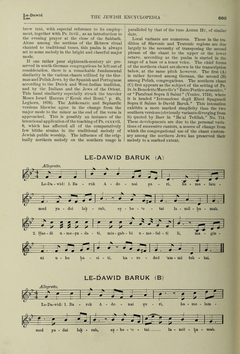 Liee THE JEWISH ENCYCLOPEDIA 660 brew text, with especial reference to its emploj-- inent, together with Ps. Ixvii., as an introduction to the evening prayer at the close of tlie Sabbath. Alone among the sections of the Hebrew ritual chanted to traditional tunes, this psalm is always set to some melody in the bright and cheerful major mode. If one rather poor eighteenth-century air pre- served in south-German congregations be left out of consideration, there is a remarkable fundamental similarity in the various chants utilized by the Ger- man and Polish Jews, by the Spanish and Portuguese according to the Dutch and West-lndian tradition, and by the Italians and the Jews of the Orient. This basal similarity especially struck the traveler Moses Israel Hazzan (“Kerak shel Romi,” p. 4b, Leghorn, 1876). The Ashkenazic and Sephardic versions likewise agree in the change from the major mode to the minor as the end of the verse is approached. This is possibly an instance of the intentional application of the teaching of Ps. cxxx vii. 6, which has affected all of the comparatively few blithe strains in the traditional melody of Jewish public worship. The influence of the orig- inally northern melody on the southern usage is paralleled by that of the tune Addik Hu, of similar date. Local variants are numerous. Those in the tra- dition of Slavonic and Teutonic regions are due largely to the necessity of transposing the second phrase of the chant to the upper or the lower octave, according as the psalm is started in the range of a bass or a tenor voice. The chief forms of the northern chant are shown in the transcription below, at the same pitch however. The first (A) is rather favored among German, the second (B) among Polish, congregations. The southern chant (C) first ajjpears as the subject of the setting of Ps. ix. in BenedettoMarcello’s “ Estro Poetico-armonico, ” or “Parafrasi Sopra li Salmi” (Venice, 1724), where it is headed “Intonazione degli Ebrei Spagnuoli Sopra il Salmo le-David Baruk.” This intonation exhibits a more marked simplicity than the two southern versions (obviously variants diverging from it) quoted by Baer in “Ba'al Tefillah,” No. 714. These developments are due to the personal varia- tions of successive cantors, a source of change from which the congregational use of the chant custom- ary among the northern Jews has preserved their melody to a marked extent. LE-DAWID BARUK (A) Allegretto. — L' 1 1 r -1 —n \/\ h p 1 1 ^ .0 f xJi 4 ^i 0 * 0-1 'N ^—r ' -zir Le-Da - wid; 1. Ba - ruk A - do - nai zu - ri, ha - me - lam - -^,=1 y —**-• ai ^ ” — med ya - dai lak - rab, ez - be - ‘o - tai la - mil - ha - mah. m *— ^—s—s—^ 2. Has - di u - me-zu - da - ti, mis - gab - bi u - me - fal - ti li. ma - gin - $ -9 f—^a u - bo ha si - ti, ha - ro ded ‘am • mi tab - tai. LE-DAWID BARUK (B) Allegretto, Jt=jz -w Le-Da-wid: 1. Ba ruk A - do - .S nai zu n, ha - me - lam - »- -4 m med ya - dai lak - rab, ez - be - ‘o - tai la - mil - ha - mah.