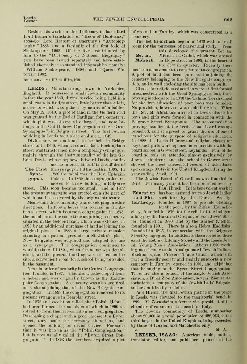 Leeds Leeser THE JEWISH ENCYCLOPEDIA 662 Besides his wojk on the dictionary iie has edited Lord Berner’s translation of “Huon of Bordeaux,” 1883-85; Lord Herbert of Cherbury’s “Autobiog- raphy,” 1886; and a facsimile of the first folio of Shakespeare, 1902. Of the lives contributed by him to tlie “ Dictionary of National Biography ” two have been issued separately and have estab- lished tliemselves as standard biographies, namely: “William Shakespeare,” 1898; and “Queen Vic- toria,” 1902. Bibliography: U'/io’.s tl'/io, 1904. J. LEEDS: Manufacturing town in Yorkshire, England. It possessed a small Jewish community before the year 1840, divine service being held in a small room in Bridge street, little better than a loft, access to which was gained by means of a ladder. On May 12, 1840, a plot of land in the Gelderd road was granted by the Earl of Cardigan fora cemetery, which plot was afterward enlarged, and now be- longs to the Old Hebrew Congregation (the “Great Synagogue ”) in Belgrave street. The first Jewish wedding in Leeds took place on June 1, 1842. Divine service continued to be held in Bridge street until 1846, when a room in Back Kockingham street was transformed into a temporary synagogue, mainly through the instrumentality of the late Ga- briel Davis, whose nephew, Edward Davis, contin- ued to interest himself in the affairs of The First the .S3’nagogue till his death in 1895. In Syna- 1850 the rabbi was the Rev. Ephraim gogue. Cohen. In 1860 the congregation re- moved to a new building in Belgrave street. This soon became too small; and in 1877 the present synagogue was erected on a site part of which had been covered by the original structure. Meanwhile the community was developing in other directions. In 1869 a hebra was formed in St. Al- ban’s street, which became a congregation in 1873, the members at the same time acquiring a cemetery situated in the Gelderd road, which was extended in 1895 by an additional purchase of land adjoining the original plot. In 1883 a large private mansion standing in spacious grounds in St. John’s place. New Briggate, was acquired and adapted for use as a sj'uagogue. The congregation continued to worship there till 1894, when the house was demol- ished, and the present building was erected on the site, a convenient room for a school being provided in the basement. Next in order of seniority is the Central Congrega- tion, founded in 1887. This also was developed from a hebra, and was originally known as the Maiem- polcr Congregation. A cemetery v.’as also acquired on a site adjoining that of the New Briggate con- gregation. In 1898 the congregation removed to its present synagogue in Templar street. In 1876 an association called the “Polish Hebra” had been formed, the members of which in 1890 re- solved to form themselves into a new congregation. Purchasing a chapel with a good basement in Byron street, they made the necessary alterations, and opened the building for divine service. For some time it was known as the “Polish Congregation,” but is now usually called the “Byron Street Con- gregation. In 1893 the members acquired a plot of ground in Farnley, which was consecrated as a cemetery. The bet ha-midrash began in 1873 with a smalt room for the purposes of praj'er and study. From this developed the present Bet ha- Bet ha- Midrash ha-Gadol, whieh was opened Midrash, in Hope street in 1895, in the heart of the Jewish quarter. Recently there has been a movement to constitute it a congregation, A plot of land has been purchased adjoining the cemetery' belonging to the New Briggate congrega- tion, and a wall enclosing the site has been built. Classes for religious education were at first formed in connection with the. Great Sjmagogue, but, these proving inadequate, in 1876 the Talmud Torah school for the free edueation of poor boj's was founded. No provision, however, vras made for girls. When the Rev. M. Abrahams arrived in Leeds classes for boys and girls were formed in connection with the Belgrave Street Synagogue. The accommodation proving insufficient, the Leeds school board was ap- proached, and it agreed to grant the use of one of its schools for the purpose of religious education. In 1888 the Leeds Hebrew and religion classes for boys and girls were opened in connection with the board school in Gower street, Leylands. Four of the board schools are attended almost exclusively by Jewish children; and the school in Gower street showed the most successful record of attendance (percentage 99.47) in the United Kingdom during the year ending April, 1901. The .lewish Board of Guardians was founded in 1878. For many years it has been presided over by Paul Hirsch. In its benevolent work it Education has been assisted by two Jewish ladies’ and Phi- societies; by the Dorcas Society, lanthropy. founded in 1897 to provide clothing for the poor; by the Bikkiir Holim So- ciety, founded in 1876 for the relief of the indigent ailing; by the Haknasat Orehira, or Poor Jews’ Shel- ter, founded in 1890; and by the Kasher Kitchen, founded in 1901. There is also a Hebra Kaddisha, founded in 1895, in connection with the Belgrave Street Synagogue. In addition to these societies there exist the Hebrew Literary Society and the Leeds Jew- ish Young Men’s Association. About 1,800 work- ing men belong to the Amalgamated Jewish Tailors, Machinists, and Pressers’ Trade Union, which is in part a friendly society and mainly supports a r.ew cemetery in Farnley, opened in 1901, and adjoining that belonging to the Byron Street Congregation. There are also a branch of the Anglo-Jewish Asso- ciation, a B’nai Zion Association, several Zionist As- sociations, a company of the Jewish Lads’ Brigade, and seven friendly societies. Paul Hirsch, the first .Jewish justiee of the peace in Leeds, was elevated to the magisterial bench in 1899. M. Zossesheim, a former vice-president of the chamber of commerce, is consul for Italy. The Jewish community of Leeds, numbering about 20,000 in a total population of 428,953, is the third largest in the United Kingdom, being exceeded by those of London and Manehester only, j. M. A. LEESEB, ISAAC: American rabbi, author, translator, editor, and publisher; pioneer of the