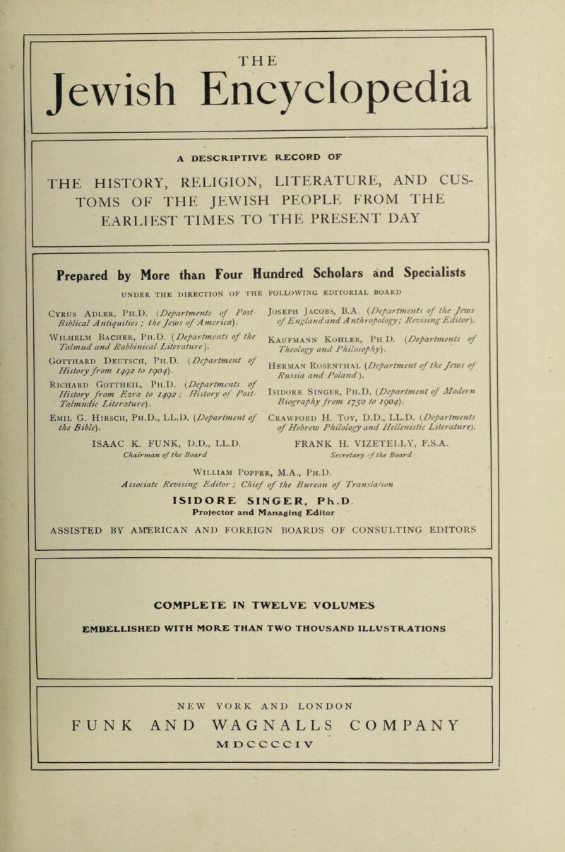 THE Jewish Encyclopedia A DESCR.IPTIVE RECORD OF THE HISTORY, RELIGION, LITERATURE, AND CUS- TOMS OF THE JEWISH PEOPLE FROM THE EARLIEST TIMES TO THE PRESENT DAY Prepared by More than Four Hundred Scholars and Specialists UNDER THE DIRECTION OF THE Cyrus Adler, Ph.D. {Departments of Post- Biblical Antiquities ; the Jews of Asncrica). Wilhelm Bacher, Ph.D. {Departments of the Talmud and Rabbinical Literature). Gotthard Deutsch, Ph.D. {Department of History from i4<)2 to igof). Richard Gottheil, Ph.D. {Departments of History frosn Ezra to I4g2 ; History of Post- Talmudic Literature). Emil G. Hirsch, Ph.D., LL.D. {Department of the Bible). ISAAC K. FUNK, D.D., LL.D. Chairman of the Board FOLLOWING EDITORIAL BOARD Joseph Jacobs, B.A {Departments of the Jews of England and Anthropology; Revishig Editor). Kaufmann Kohler, Ph D. {Departments of Theology and Philosophy). Herman Rosenthal {Department of the Jews of Russia and Poland). Isidore Singer, Ph.D. {Department of Modern Biography frosn lygo to igop). Crawford II. Toy, D.D., LL.D. (Departments of Hebrew Philology and Hellenistic Literature). FRANK H. VIZETELLV, F.S.A. Secretary of the board William Popper, M.A., Ph.D. Associate Revising Editor ; Chief of the Bureau of Translation ISIDORE SINGER. Ph.D Projector and Managing Fdltor ASSISTED BY AMERICAN AND FOREIGN BOARDS OF CONSULTING EDITORS COMPLETE IN TWELVE VOLUMES EMBELLISHED WITH MORE THAN TWO THOUSAND ILLUSTRATIONS NEW YORK AND LONDON FUNK AND WAGNALLS COMPANY