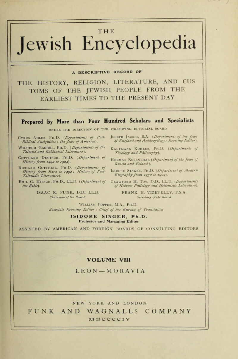 Jewish Encyclopedia A DESCRIPTIVE RECORD OF THE HISTORY, RELIGION, LITERATURE, AND CUS- TOMS OF THE JEWISH PEOPLE FROM THE EARLIEST TIMES TO THE PRESENT DAY Prepared by More than Four Hundred Scholars and Specialists UNDER THE DIRECTION OF THE FOLLOWING EDITORIAL BOARD Joseph Jacobs, 15.A. {Departmeuts of the Jews of Englaudand Anthropology; Revising Editor). Cyrus Adler, Ph.D. {Departments of Post- Biblical Antiquities ; the Jews of America). Wilhelm Bacher, Ph.D. {Departments of the Talmud and Rabbinical Literature). Gotthard Deutsch, Ph.D. {Department of History from iqgs to igof). Richard Gottheil, Ph.D. {Departments of History from Ezra to iqgz ; History of Post- Talmudic Literature). Emil G. Hirsch, Ph.D., LL.D. {Department of Crawford H. Toy, D.D., LL.D. {Departments Kaufmann Kohler, Ph D. {Departments of Theology and Philosophy). Herman Roseni'HAI. {Department of the Jews of Russia and Poland). Isidore Singer, Ph.D. {Department of Modern Biography from lyyo to igof). the Bible). ISAAC K. FUNK, D.D.. LL.D. Chairman of the Board of Hebrew Philology and Hellenistic Literature). FRANK H. VIZETELLY, F.S.A. Secretary rjthe Board William I’opper, M.A., Ph.D. Associate Revising Editor ; Chief of the Bureau of Translation ISIDORE SINGER. Ph.D. Projector and Managing Editor ASSISTED BY AMERICAN AND FOREIGN BOARDS OF CONSULTING EDITORS VOLUME VIII LEON— MORAVIA NEW YORK AND LONDON FUNK AND WAGNALLS COMPANY