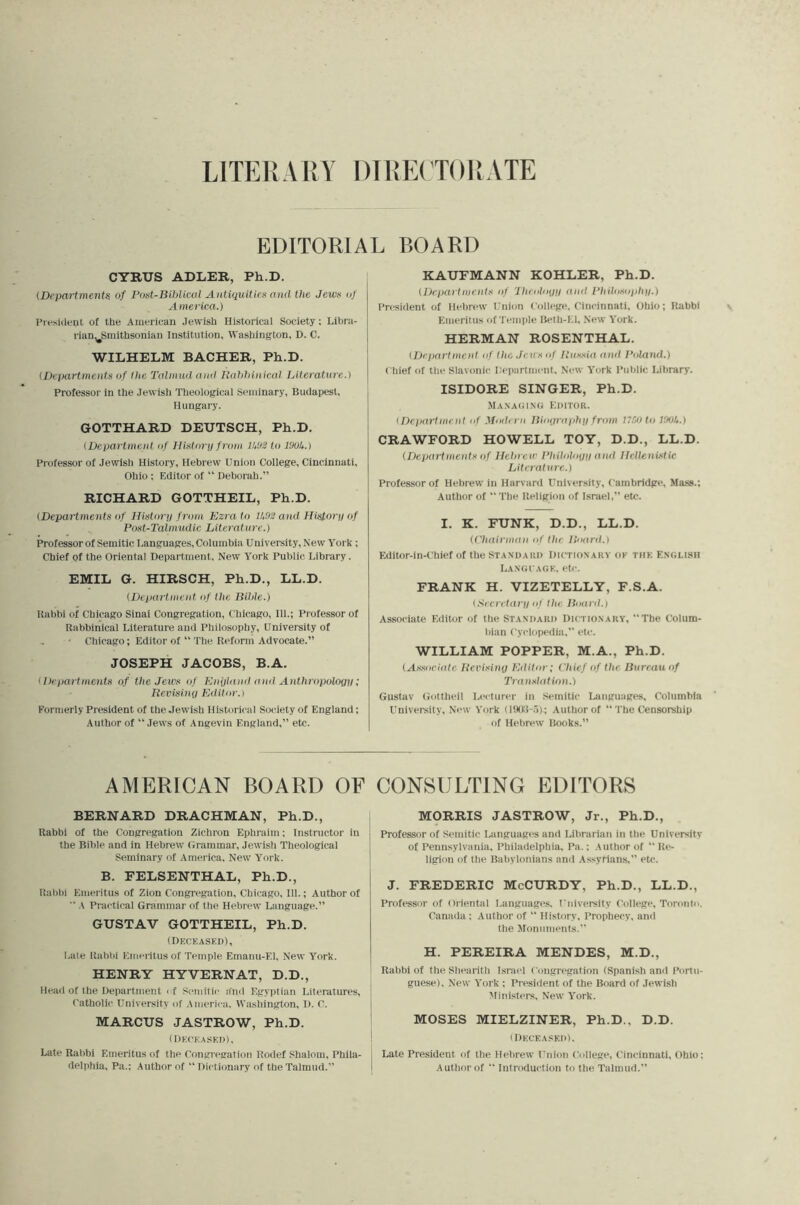 EDITORIAL BOARD CYRUS ADLER, Ph.D. (Departments of Post-Bihlical Antiquities and the Jews nf America.) I’lv.sideul of the Ainericau Jewish Historical Society; Lii)ra- rian,^Smithsonian Institution, Washington, D. C. WILHELM BACHER, Ph.D. {Departments of liie Talmud and Uahhinical Literature.) Professor in the Jewisli Theological Seminary, Budapest, Hungary. GOTTHARD DEUTSCH, Ph.D. {Department nf Distorn from IA&2 to ISuU.) Professor of Jewisli History, Hebrew Union College, Cincinnati, Ohio : Editor of “ Deborah.” RICHARD GOTTHEIL, Ph.D. {Departments of Historp from Ezra to 11,92 and Historp of Post-Talmudic Literalure.) Professor of Semitic I.anguages, Columbia University, New York; Chief of the Oriental Department, New York Public Library. EMIL G. HIRSCH, Ph.D., LL.D. {Department of the Bible.) Uahbi of Chicago Sinai Congregation, Chicago, 111.; Professor of Rabbinical Literature and Philosophy, University of Chicago; Editor of “ The Reform Advocate.” JOSEPH JACOBS, B.A. {Departments of the Jews of Enplnml aial Anthropologp; Revisinp Kditoiw Formerly President of the Jewish Historical Society of England; Author of “ Jews of Angevin England,” etc. KAUFMANN KOHLER, Ph.D. {Departments of Iheolopp anti Philosophp.) President of Hebrew Union College, Cincinnati, Dbio; Rabbi Emeritus of'l emple Beth-El, New York. HERMAN ROSENTHAL. {Department of the Jews of Russia and Poland.) ( hief of the Slavonic Department. New York Public Library. ISIDORE SINGER, Ph.D. JiANAtiiNi; Editor. {Dcjiartment of Modern Biopraphp from n.Klto ItsiU.) CRAWFORD HOWELL TOY, D.D., LL.D. {Departments of Hebrew Philolotip and Hellenistic Literature.) Professor of Hebrew in Harvard University, Cambridge, Mass.; Author of “The Religion of Israel,” eU;. I. K. FUNK, D.D., LL.D. {('hairman of the Boaril.) Editor-in-Chief of the STANDARD Dictionary ok tiik English LANGfAGK, etc. FRANK H. VIZETELLY, F.S.A. {Secretarp of the Board.) Associate Editor of the Standard Dictionary, “The Colum- bian Cyclopedia,” etc. WILLIAM POPPER, M.A., Ph.D. (.Associate Revisiny Editor; Chief of the Bureemof TranslatUnt.) Gustav Gottheil Lecturer in Semitic Languages, Columbia University, New York (l!Ki:i-5); Author of “ The Censorship of Hebrew Books.” AMERICAN BOARD OF CONSULTING EDITORS BERNARD DRACHMAN, Ph.D., Rabbi of the Congregation Zichron Ephraim; Instructor in the Bible and in Hebrew Grammar, Jewish Theological Seminary of America, New York. B. FELSENTHAL, Ph.D., Rabbi Emeritus of Zion Congregation, Chicago, 111.; Author of “ A Practical Graanmar of the Hebrew Language.” GUSTAV GOTTHEIL, Ph.D. (Deceaskd), Late Rabbi Emeritus of Temple Emanu-El, New York. HENRY HYVERNAT, D.D., Head of the Department ( f Semitii- a'nd Egyptian Literatures, Catholic University of America, Washington, I). C. MARCUS JASTROW, Ph.D. (Deceased). Late Rabbi Emeritus of the Congregation Rodef Shalom, Phila- delphia, Pa.; Author of “ Dictionary of the Talmud.” M9RRIS JASTROW, Jr., Ph.D., Professor of Semitic Languages and Librarian in the University of Pennsylvania, Philadelphia, Pa.; Author of “ Re- ligion of the Babylonians and .Assyrians,” etc. J. FREDERIC McCURDY, Ph.D., LL.D., Professor of Oriental Languages. University College, Toronto. Canada : Author of “ History, Propheey, and the Monuments.” H. PEREIRA MENDES, M.D., Rabbi of the Shearith Israel Congregation (Spanish ami Portu- guese), New York ; President of the Board of Jewish Ministers, New York. MOSES MIELZINER, Ph.D., D.D. (Deceaskd). Late President of the Hebrew Union College, Cincinnati, Ohio; Author of “ Introduction to the Talmud.”