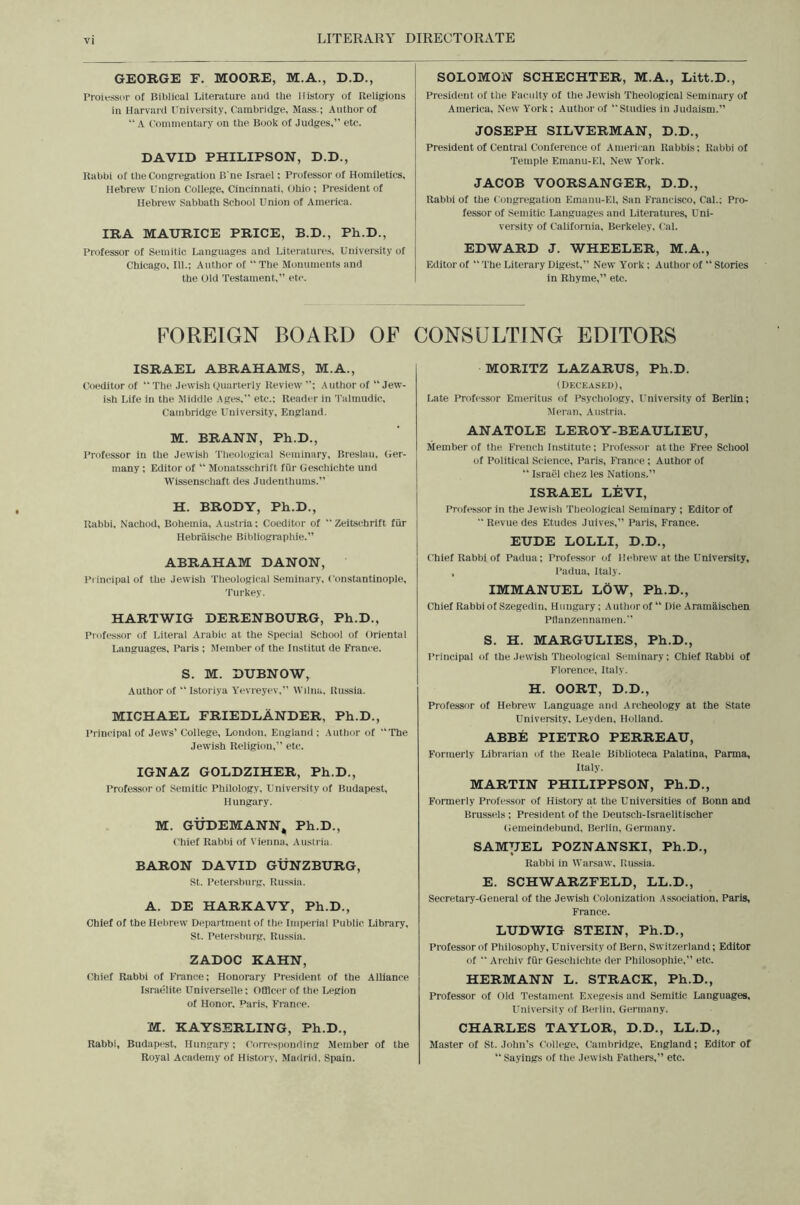 LITERARY DIRECTORATE GEORGE F. MOORE, M.A., D.D., Proiessor of Biblical Literature auci the History of Religions in Harvard University, Cambridge, Mass.; Author of “ A Commentary on the Book of Judges,” etc. DAVID PHILIPSON, D.D., Rabbi of the Congregation B'ne Israel: Professor of Homiletics, Hebrew Union College, Cincinnati, Ohio; President of Hebrew Sabbath School Union of America. IRA MAURICE PRICE, B.D., Ph.D., Professor of Semitic Languages and Literature.s, University of Chicago, 111.; Author of “The Monuments and the Old Testament,” etc. SOLOMON SCHECHTER, M.A., Litt.D., President of the Faculty of the Jewish Theological Seminary of America, New York; Author of ” Studies in Judaism.” JOSEPH SILVERMAN, D.D., President of Central Conference of American Rabbis; Rabbi of Temple Emanu-El, New York. JACOB VOORSANGER, D.D., Rabbi of the Congregation Emanu-El, San Francisco, Cal.; Pro- fessor of Semitic Languages and Literatures, Uni- versity of California, Berkeley, Cal. EDWARD J. WHEELER, M.A., Editor of “ The Literary Digest,” New York; Author of “ Stories in Rhyme,” etc. FOREIGN BOARD OF CONSULTING EDITORS ISRAEL ABRAHAMS, M.A., Coeditor of “The Jewish Quarterly Review ”; Author of “Jew- ish Life in the Middle Ages,” etc.; Reader in Talmudic, Cambridge University, England. MORITZ LAZARUS, Ph.D. (Deceaskd), Late Professor Emeritus of Psychology, University of Berlin; Meran, Austria. M. BRANN, Ph.D., Professor in the Jewish Theologic.'al Seminary, Breslau, (ler- many ; Editor of “ Monatsschrift fiir Geschichte und Wissenschaft des Judenthums.” H. BRODY, Ph.D., Rabbi, Nachod, Bohemia, Austria; Coeditor of “ Zeitschrift fiir Hebriiische Bibliographie.” ABRAHAM DANON, Principal of the Jewish Theological Seminary, Constantinople, Turkey. HARTWIG DERENBOURG, Ph.D., Professor of Literal Arabic at the Special School of Oriental Languages. Paris ; Member of the Institut de France. S. M. DUBNOW, Author of “ Istoriya Y'evreyev,” Wdna, Russia. MICHAEL FRIEDLANDER, Ph.D., Principal of Jews’ College, London. England; Author of “The Jewish Religion,” etc. IGNAZ GOLDZIHER, Ph.D., Professor of Semitic Philology, University of Budapest, Hungary. M. GUDEMANN^ Ph.D., Chief Rabbi of Vienna. Austria. BARON DAVID GUNZBURG, St. Petersburg, Russia. A. DE HARKAVY, Ph.D., Chief of the Hebrew Department of the Imperial Public Library, St. Petersburg, Russia. ZADOC KAHN, Chief Rabbi of France; Honorary President of the Alliance Israelite Universelle; OfiUcer of the Legion of Honor. Paris, France. M. KAYSERLING, Ph.D., Rabbi, Budapest, Hungary; Corresponding Member of the Royal Academy of History, Maririd, Spain. ANATOLE LEROY-BEAULIEU, Member of the French Institute; Professor at the Free School of Political Science, Paris, France; Author of “ Israel chez les Nations.” ISRAEL LEVI, Professor in the Jewish Theological Seminary ; Editor of  Revue des Etudes Juives,” Paris, France. EUDE LOLLI, D.D., Chief Rabbi of Padua; Professor of Hebrew at the University, , Padua, Italy. IMMANUEL LOW, Ph.D., Chief Rabbi of Szegedin, Hungary; Author of “ Die Aramaischen Pflanzennamen. S. H. MARGULIES, Ph.D., Principal of the Jewish Theological Seminary; Chief Rabbi of Florence, Italy. H. OORT, D.D., Professor of Hebrew Language and Archeology at the State University. Leyden, Holland. ABBE PIETRO PERREAU, Formerly Librarian of the Reale Biblioteca Palatina, Parma, Italy. MARTIN PHILIPPSON, Ph.D., Formerly Professor of History at the Universities of Bonn and Brussels; President of the Deutsch-Israelitischer Gemeindebund, Berlin, Germany. SAMUEL POZNANSKI, Ph.D., Rabbi in Warsaw, Russia. E. SCHWARZFELD, LL.D., Secretary-General of the Jewish Colonization Association. Paris, France. LUDWIG STEIN, Ph.D., Professor of Philosophy, University of Bern, Switzerland; Editor of  Archiv fiir Geschichte der Philosophic,” etc. HERMANN L. STRACK, Ph.D., Professor of Old Testament E.vegesis and Semitic Languages. University of Berlin, Germany. CHARLES TAYLOR, D.D., LL.D., Master of St. John’s College, Cambridge, England; Editor of “ Sayings of the Jewish Fathers,” etc.