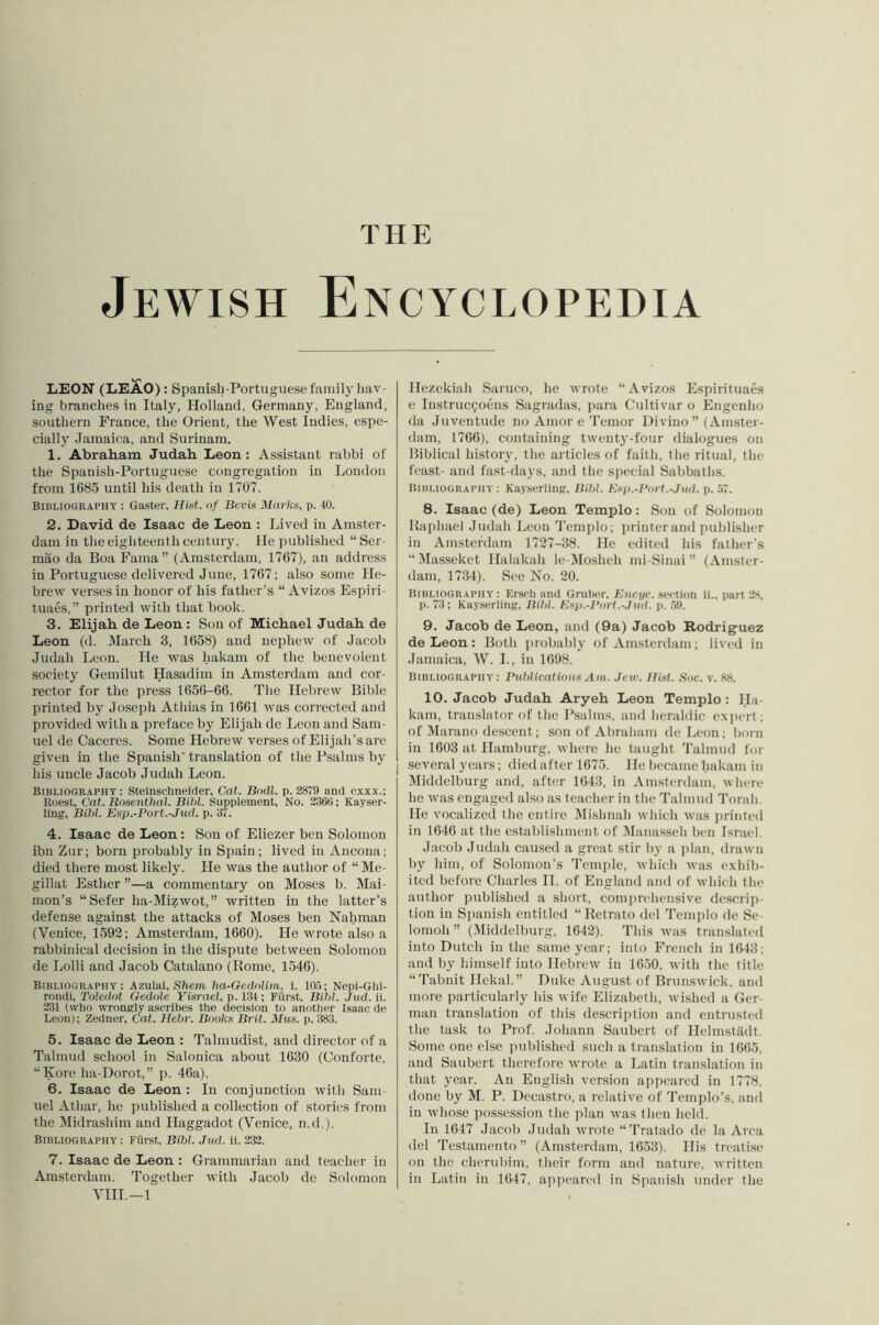 THE Jewish Encyclopedia LEON (LEAO) : Spanish-Portuguese family hav- ing branches in Italy, Holland, Germany, England, southern France, the Orient, the West Indies, espe- cially Jamaica, and Surinam. 1. Abraham Judah Leon: Assistant rabbi of the Spanish-Portuguese congregation in Loudon from 1685 until his death in 1707. Bibliogkaphy : Gaster, Hist, of Bevis Marks, p. 40. 2. David de Isaac de Leon : Lived in Amster- dam in the eighteenth century, lie published “Sei - mao da Boa Fama” (Amsterdam, 1767), an address in Portuguese delivered June, 1767; also some He- brew verses in honor of his father’s “ Avizos Espiii- tuaes,” printed with that book. 3. Elijah de Leon: Son of Michael Judah de Leon (d. March 3, 1658) and nephew of Jacob Judah Leon. He was hakam of the benevolent society Gemilut Hasadim in Amsterdam and cor- rector for the press 1656-66. The Hebrew Bible printed by Joseph Athias in 1661 was corrected and provided with a pi'eface by Elijah de Leon and Sam- uel de Caceres. Some Hebrew verses of Elijali'sare given in the Spanish' translation of the Psalms by his uncle Jacob Judah Leon. Bibliography: Steinschneider, Cal. Bodl. p. 28T9 and cxxx.; Roest, Cat. Rosenthal. Bihl. Supplement, No. 236(i; Kayser- ling, Bihl. Esp.-Port.-Jud. p. 37. 4. Isaac de Leon: Son of Eliezer ben Solomon ibn Zur; born probably in Spain; lived in Ancona; died there most likely. He was the author of “Me- gillat Esther ”—a commentary on Moses b. Mai- mon’s “Sefer ha-Mizwot,” written in the latter’s defense against the attacks of Moses ben Nahmau (Venice, 1593; Amsterdam, 1660). He wrote also a rabbinical decision in the dispute between Solomon de Lolli and Jacob Catalano (Rome, 1546). Bibliography: Azulai, Sliem ha-GedoUm, i. 10.7; Nepi-Ghi- rondi, Toledot Gedole Yisrael, p. 134; Fiirst, Bihl. Jud. ii. 231 (who wrongly ascribes the decision to another Isaac de Leon); Zedner, Cat. Hehr. Books Brit. Mus. p. 383. 5. Isaac de Leon : Talmudist, and director of a Talmud school in Salonica about 1630 (Conforte, “Kore ha-Dorot,” p. 46a). 6. Isaac de Leon : In conjunction with Sam- uel Athar, he published a collection of stories from the Midrashim and Haggadot (Venice, n.d ). Bibliography : Fiirst, Bihl. Jud. it. 232. 7. Isaac de Leon : Grammarian and teacher in Amsterdam. Together with Jacob de Solomon VIIL—1 Hezekiah Saruco, he wrote “Avizos Espirituaes e Instrucpoens Sagradas, jiara Cultivar o Engenho da Juventude no Amor e'I’emor Ui vino ” (Amster- dam, 1766), containing twenty-four dialogues on Biblical history, the articles of faith, tlie ritual, the feast- and fast-days, and the sjiecial Sabbaths. Bibliography: Kayserling, Bihl. Ksp.-Port.-Jud. p. 57. 8. Isaac (de) Leon Templo: Son of Solomon Raphael Judah Leon Templo; printer and publisher in Amsterdam 1727-38. He edited Ids father's “Masseket Halakali le-Mosheh mi-Sinai ” (Amster- dam, 1734). See No. 20. Bibliography: Ersch and Gruber. Biirj/c. .section 11., part 2s, p. 73; Kayserling, ISihl. Ksp.-Port.-Jud. i). .5!t. 9. Jacob de Leon, and (9a) Jacob Rodriguez de Leon : Both probably of Amsterdam ; lived in Jamaica, W. L, in 1698. Bibliography: Puhlicatious Am. Jew. Hist. Soc. v. 88. 10. Jacob Judah Aryeh Leon Templo : Ha- kam, translator of the Psalms, and heraldic exiiert; of Marano descent; son of Abraham de Leon; born in 1603 at Hamburg, where he taught Talmud for [ several years; died after 1675. He became hakam in Middclburg and, aft“r 1643, in Amsterdam, where he was engaged also as teacher in the Talmud Torah. He vocalized the entire IMishnah which was iirinted in 1646 at the establishment of IMaiiasseh ben Israel. Jacob Judah caused a great stir by a plan, drawn by him, of Solomon’s Temple, which was exhib- ited before Charles 11. of England and of which the author published a short, comprehensive descrip- tion in Spanish entitled “ Retrato del Templo de Se- lomoh” (.Middelburg, 1642). This was translated into Dutch in the samejx'ar; into French in 1643; and by himself into Hebrew in 1650, with the title “Tabnit Ilekal,” Duke August of Brunswick, and more particularly his wife Elizabeth, wished a Ger- man translation of this description and entrusted the task to Prof. Johann Saubert of Helmstildt. Some one else published such a translation in 1665. and Saubert therefore wrote a Latin translation in that year. An English ver.sion apiieared in 1778, done by M. P. Decastro, a relative of Templo’s, and in whose possession the plan yvas then lield. In 1647 Jacob Judah wrote “Tratado de la Area del Testamento ” (Amsterdam, 1653). His treatise on the cherubim, their form and nature, Avritten in Latin in 1647, appeared in Spanish under the