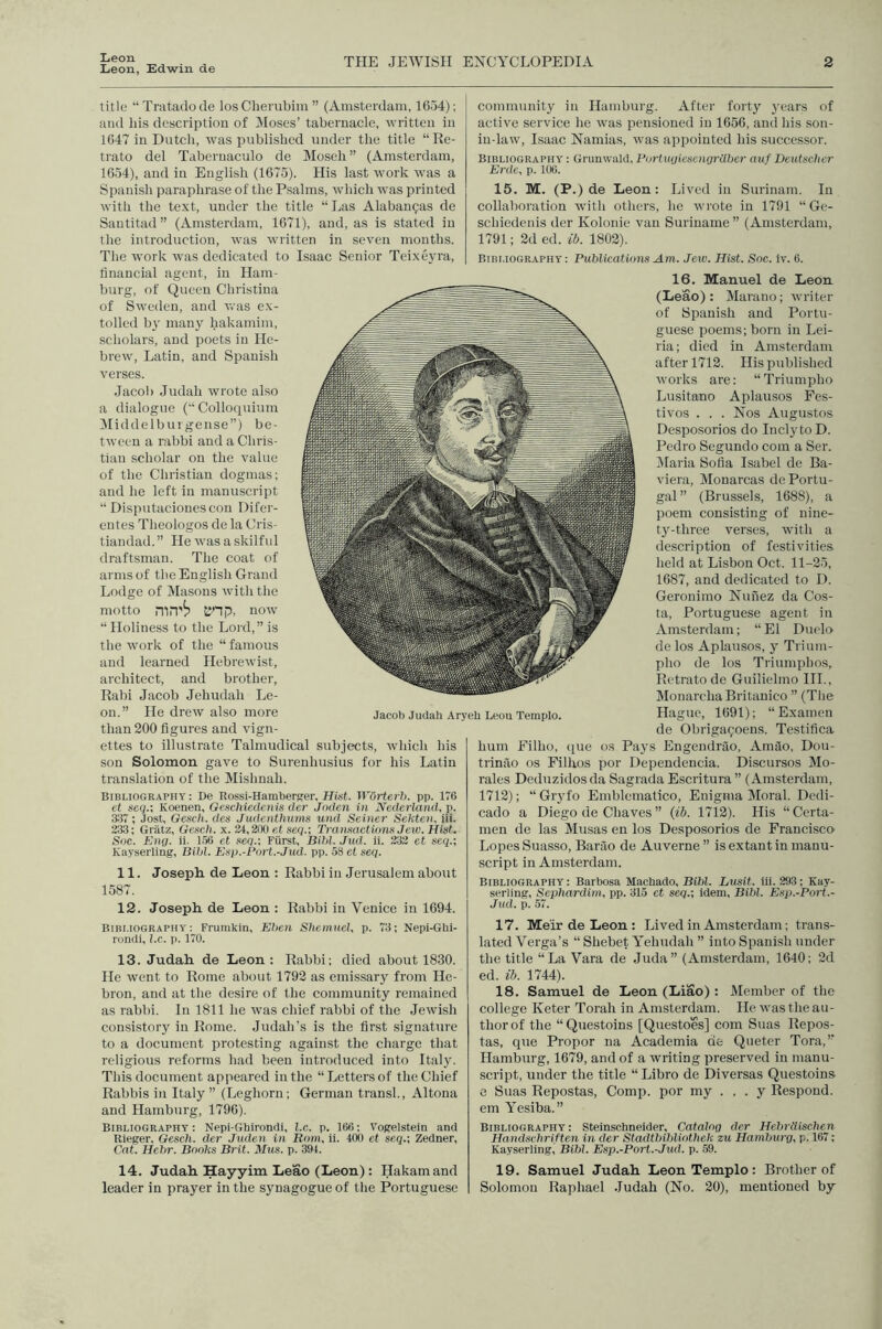 Leon Leon, Edwin de THE JEWISH ENCYCLOPEDIA 2 title “Tnitadocle los Clierubim ” (Amsterdam, ICoJ); and his description of Moses’ tabernacle, written in 1647 in Dutcli, was published under the title “Re- trato del Taberuaculo de Moseli” (Amsterdam, 1664), and in English (1675). His last work was a Spanish paraphrase of the Psalms, which was printed with the text, under the title “Las Alaban^as de Santitad ” (Amsterdam, 1671), and, as is stated in the introduction, was written in seven months. The work was dedicated to Isaac Senior Teixeyra, financial agent, in Ham- burg, of Queen Christina of Sweden, and was ex- tolled hy many hakamim, scholars, and poets in He- brew, Latin, and Spanish verses. Jacol) Judah wrote also a dialogue (“Colloquium !Middelbui gense”) be- tween a rabbi and a Chris- tian scholar on the value of the Christian dogmas; and he left in manuscript “ Disputacionescon Difer- entes Theologos de la Cris- tiandad. ” He was a skilftd draftsman. The coat of arms of the English Grand Lodge of Masons with the motto mn'i? tinp, now “Holiness to the Lord,” is the work of the “famous and learned Hebrewist, architect, and brother, Rabi Jacob Jehudah Le- on.” He drew also more than 200 figures and vign- ettes to illustrate Talmudieal subjects, which his son Solomon gave to Surenhusius for liis Latin translation of the Mishnah. Bibliography : De Rossi-Hamberger, Hist. W6rterh. pp. 176 ct seq.-, Koenen, Geschiedenis der Jaden in Nederland, p. S17; Jost, Gesch. des Judenthums und Seiner Sekte)i, hi. 233; Griitz, Gesch. x. 24,200 et .seq.; Transaetiom Jew. Hist. Soc. Eng. ii. 1.56 et seq.-, Fiirst, Bihl. Jud. ii. 232 et seq.; Kayserling, Bihl. Esp.-Port.-Jud. pp. .58 et seci. 11. JosepR de Leon : Rabbi in Jerusalem about 1587. 12. Joseph, de Leon : Rabbi in Veniee in 1694. Bibliography: Frumkin, Ehen Shemiiel, p. 73; Nepi-Ghi- ronili, l.c. p. 170. 13. Judah de Leon: Rabbi; died about 1830. He went to Rome about 1792 as emissary from He- bron, and at the desire of the community remained as rabbi. In 1811 he was chief rabbi of the Jewish consistory in Rome. Judah’s is the first signature to a document protesting against the charge that religious reforms had been introduced into Italy. This document appeared in the “Letters of the Chief Rabbis in Italy” (Leghorn; German transl., Altona and Hamburg, 1790). Bibliography : Nepi-Ghirondi, l.c. p. 166; Vogelstein and Rieger, Gesch. der Juden in Rom, ii. 400 et seq.; Zedner, Cat. Hebr. Books Brit. Mus. p. 394. 14. Judah Hayyim Leao (Leon): Hakamand leader in prayer in the synagogue of the Portuguese community in Hamburg. After forty years of active service he was pensioned in 1656, and his son- in-law, Isaac Namias, was appointed his successor. Bibliography : Grunwald, PortwjiesengrUber auf Deutscher Erdc, p. 106. 15. M. (P.) de Leon: Lived in Surinam. In collaboration with others, he wrote in 1791 “Ge- schiedenis der Kolonie van Suriname” (Amsterdam, 1791; 2d ed. ib. 1802). Bibliography: Publications Am. Jew. Hist. Soc. iv. 6. 16. Manuel de Leon (Leao) : Marano; writer of Spanish and Portu- guese poems; born in Lei- ria; died in Amsterdam after 1712. His published works are; “Triumpho Lusitano Aplausos Fes- tivos . . . Nos Augustos Desposorios do Indy to D. Pedro Segundo com a Ser. !Maria Sofia Isabel de Ba- viera, Monarcas de Portu- gal” (Brussels, 1688), a poem consisting of nine- ty^-three verses, with a description of festivities held at Lisbon Oct. 11-25, 1687, and dedicated to D. Geronimo Nuiiez da Cos- ta, Portuguese agent in Amsterdam; “ El Duclo delos Aplausos, y Trium- pho de los Triumplios, Retrato de Guilielmo HI., MonarchaBrilanico ” (Tlie Hague, 1691); “Examen de Obrigai^oens. Testifica hum Eilho, que os Pays Engendrao, Amao, Dou- trinao os Filhos por Dependencia. Discursos Mo- rales Dcduzidosda Sagrada Escritura ” (Amsterdam, 1712); “ Gryfo Emblcmatico, Enigma Moral. Dedl- cado a Diego de Chaves ” (ib. 1712). Llis “ Certa- men de las Musas en los Desposorios de Francisco Lopes Suasso, Barao de Auverne ” is extant in manu- script in Amsterdam. Bibliography: Barbosa Machado, Bihl. Lusit. iii. 293; Kay- serling, Sephardim, pp. 315 et seq.; idem, Bihl. Esp.-Po7't.- Jud. p. 57. 17. MeirdeLeon: Lived in Amsterdam; trans- lated Verga’s “ Shebet Yehudah ” into Spanish under the title “La Vara de Juda” (Amsterdam, 1640; 2d ed. ib. 1744). 18. Samuel de Leon (Liao): Member of the college Keter Torah in Amsterdam. He rvas the au- thor of the “Questoins [Questoes] com Suas Repos- tas, que Proper na Academia de Queter Tora,” Hamburg, 1679, and of a writing preserved in manu- script, under the title “ Libro de Diversas Questoins e Suas Repostas, Comp, por my . . . y Respond, em Yesiba.” Bibliography: Steinschnelder, Catalog der Hehrdischen Handschriften in der Stadtbibliotliek zu Hamburg, p. 167: Kayserling, Bihl. Esp.-Port.-Jud. p. .59. 19. Samuel Judah LeonTemplo: Brother of Solomon Raphael Judah (No. 20), mentioned by Jacob Judali Aryeh Leon Templo.