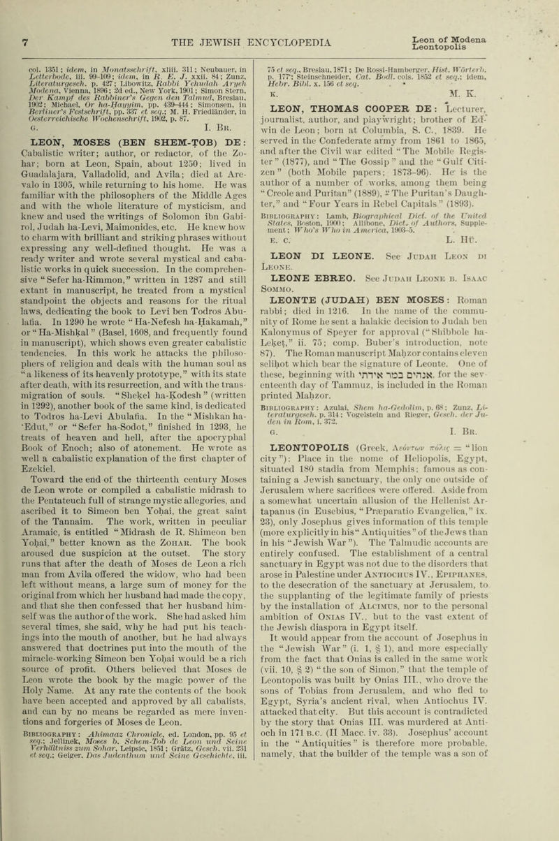 Leontopolis col. 13.51; idem, in Mimntsschrift, xliii. 311; Neubaiier, in Letterhode, iii. 99-1(19; idem, in R. K. J. xxii. 84; Zunz, Litcraturfiesch. p. 427; Libowitz, RaJdii Yehudah Arych Modena, Vienna, 189(i; 2d ed., New York, 1901; Simon Stern, Den Kampf des Raithiner'n Gegen den Talmud, Breslau, 1902; Michael, Or ha-Hayyim, pp. 439-444; Simonsen, in Berliner's F6Ktsc7irift, ’pp. 3.37 et seq.-, M. H. Friedliinder, in Oe.stcrreielmche Wocheiisclirift, 19C)2, p. 87. G. I. Bit. LEON, MOSES (BEN SHEM-TOB) DE: Cabalistic ivriter; author, or redactor, of the Zo- har; born at Leon, Spain, about 12.30; lived in Guadalajara, Valladolid, and Avila; died at Are- valo in 1305, while returning to his home. He was familiar with the philosophers of the Middle Ages and with the whole literature of mysticism, and knew and used the writings of Solomon ibn Gabi- rol, Judah ha-Levi, Maimonides, etc. He kueiv how to charm with brilliant and striking phrases without expressing any well-defined thought. He was a ready writer and wrote several mystical and caba- listic works in quick succession. In the comprehen- sive “ Sefer ha-Rimmou,” written in 1287 and still extant in manuscript, he treated from a mystical standpoint the objects and reasons for the ritual laws, dedicating the book to Levi ben Todros Abu- latia. In 1290 he wrote “ Ha-Nefesh ha-Hakamah,” or “ Ha-Mishkal ” (Basel, 1608, and frequently found in manuscript), which shows even greater cabalistic tendencies. In this work he attacks the philoso- phers of religion and deals with the human soul as “a likeness of its heavenly prototype,” with its state after death, with its resurrection, and 5vith the trans- migration of souls. “Shekel ha-Kodesh” (written in 1292), another book of the same kind, is dedicated to Todros ha-Levi Abulafia. In the “ Mishkan ha- 'Edut,” or “Sefer ha-Sodot,” finished in 1293, he treats of heaven and hell, after the apocryphal Book of Enoch; also of atonement. He wrote as well a cabalistic explanation of the first chapter of Ezekiel. Toward the end of the thirteenth centuiy Moses de Leon wrote or compiled a cabalistic midrash to the Pentateuch full of strange mystic allegories, and ascribed it to Simeon ben Yohai, the great saint of the Tannaim. The work, 5vritten in peculiar Aramaic, is entitled “Midrash de K. Shinieon ben Yohai,” better known as the Zohar. The book aroused due suspicion at the outset. The story runs that after the death of Moses de Leon a rich man from Avila offered the 5vidow, who had been left 5vithout means, a large sum of money for the original from which her husband had made the copy, and that she then confessed that her husband him- self was the author of the work. She had asked him several times, she said, why he had put his teach- ings into the mouth of another, but he had always answered that doctrines put into the mouth of the miracle-working Simeon ben Yohai would be a rich source of profit. Others believed that DIoses de Leon wrote the book by the magic poAver of the Hoi}’ Name. At any rate the contents of the book have been accepted and approved by all cabalists, and can by no means be regarded as mere inven- tions and forgeries of Moses de Leon. BiBtiOGRAPHY; Ahlmaaz Chronicle, ed. London, pp. 95 et seq.; Jellinek, Moses h. Schem-Toh de Leon und Sei)ie Verhdltniss zum Snhar, Leipsic, 18.51; Gratz, Gesch. vii. 231 etseq.-, Geiger. Das Judenthum und Seine Geschichte, iii. 75 et seq., Breslau, 1871; De Kossi-HainPerger. Hist. W'ortrrh. p. 17?; Steinschneider, Cat. Bodl. cols. 18,52 et seq.; idem. Hehr. Bihl. x. 15(5 et seq. • K. M. K. LEON, THOMAS COOPER DE ; Lecturer, journalist, author, and playwright; brother of Ed-' win de Leon; born at Columbia, S. C., 1839. He served in the Confederate army from 1861 to 1865, and after the Civil Avar edited “ The ^lobile Regis- ter” (1877), and “The Gossip” and the “Gulf Citi- zen” (both Mobile papers; 1873-96). He' is the author of a number of works, among them being “ Creole and Puritan” (1889), “ The Puritan’s Daugh- ter,” and “Four Years in Rebel Capitals” (1893). Bibliography: Lamb, Bioyraijhical Dirt, of the J~)iited States, Boston, IIKX); Allibone, Diet, of Authors, Supple- ment; Who's Who in America, TMi-5. E. C. L. III . LEON DI LEONE. See JirnAii Leon ni Leone. LEONE EBREO. See .It DAii Leone b. Isa.ac SO.M.MO. LEONTE (JUDAH) BEN MOSES: Roman rabbi; ilied in 1216. In the name of the commu- nity of Rome he sent a halakic decision to Judah ben Kalouymus of Speyer for approval (“ Shibbole ha- Leket,” i'- 75; comp. Buber’s introduction, note 87). The Roman manuseriiit lilahzor contains eleven selihot which bear the signature of Leonte. One of these, beginning with ’m'N ~i!03 D'nJN. for the sev enteenth day of Tammuz, is included in the Roman printed Dlahzor. Bibliography: Azulai, Shern ha-Gedolim, p. Ci>i; Zunz, Li- tc7'aturycsch. p.'•Hi: Vogelstcln and Kieger, G’<w/i. iter Ju- dea in Rom, i. 372. G. I. Bit. LEONTOPOLIS (Greek, Afdrrwp -d/./f = “lion cit}’”): Place in the nome of Heliopolis, Egypt, situated 180 stadia from IMemphis; famous as con- taining a .lewish sanctuary, the only one outside of Jerusalem where sacrifices were offered. Aside from a somcAvhat uncertain allusion of the Hellenist Ar- tapanus (in Eusebius, “Pneparatio Evangelieu,” ix. 23), only Josephus gives information of this tenqde (more explicitlyin his“ Antiquities”of the.Iews than in his “Jewish War”). The Talmudic accounts are entirely confused. The establishment of a central sanctuary in Egypt was not due to the disorders that arose in Palestine under Antiociius IV., Ei’iiuianes, to the desecration of the sanctuary at Jerusalem, to the supplanting of the legitimate family of priests by the installation of Alcimus, nor to the personal ambition of Onias IV., but to the vast extent of the Jewish diaspora in Egypt itself. It would appear from the account of .losephus in the “Jewish War” (i. 1, § 1), and more esiiccially from the fact that Onias is called in the same work (vii. 10, § 2) “the son of Simon,” that the temple of Leontopolis was built b}’ Onias III,, who drove the sons of Tobias from Jerusalem, and who fled to Egypt, Syria’s ancient rival, Avhen Antiociius IV. attacked that city. But this account is contradicted by the story that Onias HI. was murdered at Anti- och in 171 b.c. (II Macc. iv. 33). Joseiihus’ account in the “Antiquities” is therefore more probable, namely, that the builder of the temple was a sou of