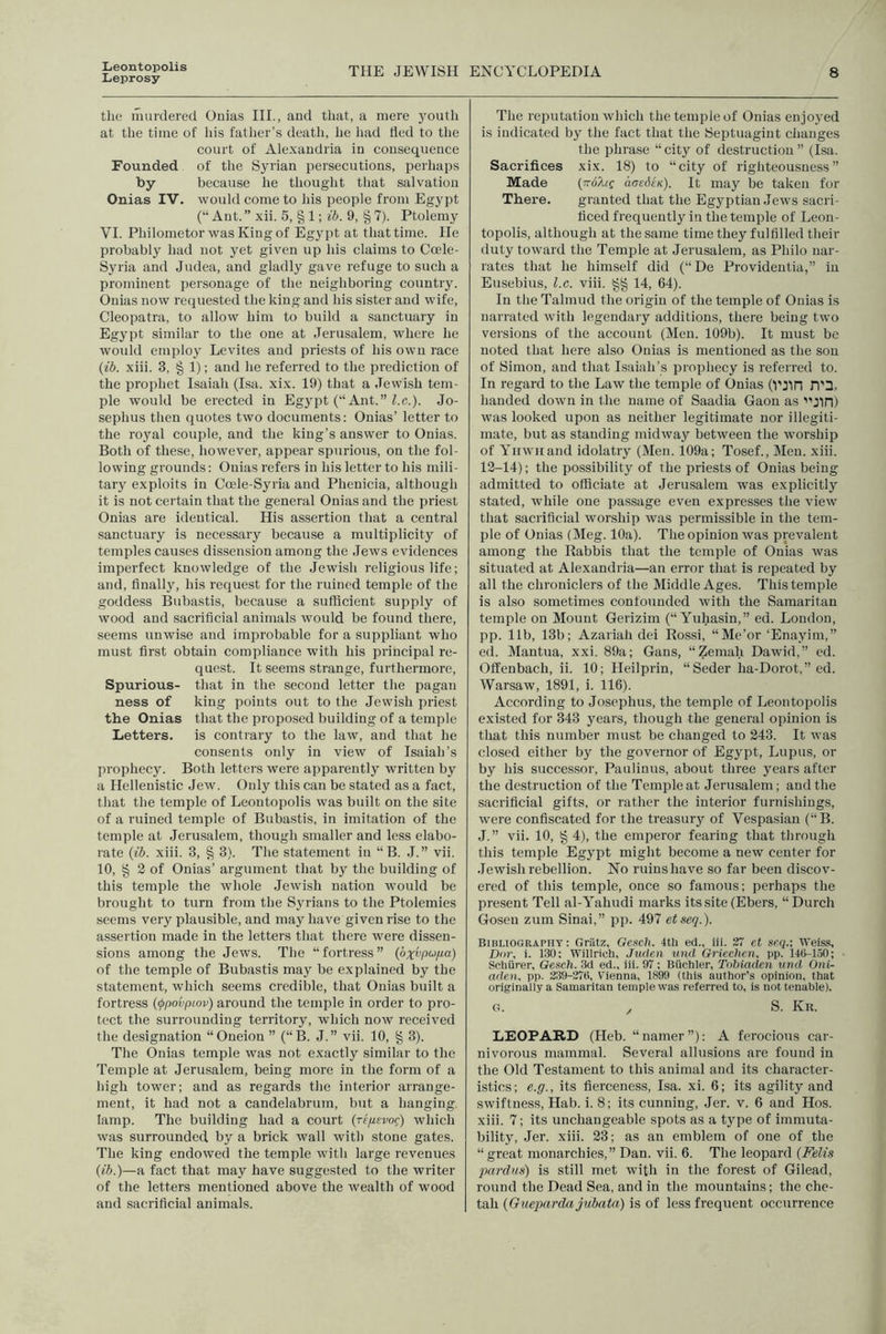 Leontopolis Leprosy THE JEWISH ENCYCLOPEDIA 8 the murdered Onias III., and that, a mere youth at tlie time of Ids father’s death, he liad fled to the court of Alexandria in consequence Founded of the Syrian persecutions, perhaps by because he thought that salvation Onias IV. would come to his people from Egypt (“ Ant. ” xii. 5, § 1; ih. 9, ^ 7). Ptolemy VI. PhilometorwasKingof Egypt at that time. He probably had not yet given up his claims to Coele- Syria and Judea, and gladly gave refuge to such a prominent personage of the neighboring country. Onias now recjnested the king and his sister and wife, Cleopatra, to allow him to build a sanctuary in Egypt sindlar to the one at Jerusalem, where he would employ Levites and priests of his own race {ih. xiii. 3, § 1); and he referred to the prediction of the prophet Isaiah (Isa. xix. 19) that a Jewish tem- ple would be erected in Eg3q)t (‘‘Ant. ” Z.c.). Jo- sephus then quotes two documents: Onias’ letter to the royal couple, and the king’s answer to Onias. Both of these, however, appear spurious, on the fol- lowing grounds: Onias refers in his letter to his mili- tary exploits in Coele-Syria and Phenicia, although it is not cei'tain that the general Onias and the priest Onias are identical. His assertion that a central sanctuary is necessary because a multiplieity of temples causes dissension among the Jews evidences imperfect knowledge of the Jewish religious life; and, finally, his request for the ruined temple of the goddess Bubastis, because a sufficient supply of wood and sacrificial animals would be found tliere, seems unwise and improbable for a suppliant who must first obtain compliance with his principal re- quest. It seems strange, furthermore. Spurious- that in the second letter the pagan ness of king points out to the Jewish priest the Onias that the proposed building of a temple Letters. is contrary to the law, and that he consents only in view of Isaiah’s prophecy. Both letters were apparently written by a Hellenistic Jew. Only this can be stated as a fact, that the temple of Leontopolis was built on the site of a ruined temple of Bubastis, in imitation of the temple at Jerusalem, though smaller and less elabo- rate {ih. xiii. 3, § 3). The statement in “ B. J. ” vii. 10, § 2 of Onias’ argument that by the building of this temple the whole Jewish nation would be brought to turn from the Syrians to the Ptolemies seems very plausible, and may have given rise to the assertion made in the letters that there were dissen- sions among the Jews. The “fortress” {bxvpufia) of the temple of Bubastis may be explained by the statement, which seems credible, that Onias built a fortress {(jtpovpwv) around the temple in order to pro- tect the surrounding territory, which now received the designation “Oneion ” (“B. J.” vii. 10, § 3). The Onias temple was not exactly similar to the Temple at Jerusalem, being more in the form of a high tower; and as regards the interior arrange- ment, it had not a candelabrum, but a hanging lamp. The building had a court (rf//evof) which was surrounded by a brick wall with stone gates. The king endowed the temple with large revenues {ih.)—a fact that may have suggested to the writer of the letters mentioned above the wealth of wood and sacrificial animals. The reputation which the temple of Onias enjoj’ed is indicated by the fact that the Septuagint changes the phrase “ city of destruction ” (Isa. Sacrifices xix. 18) to “city of righteousness” Made {TroXtQ aaediK). It may be taken for There. granted that the Egyptian Jews sacri- ficed frequently in the temple of Leon- topolis, although at the same time they fulfilled their duty toward the Temple at Jerusalem, as Philo nar- rates that he himself did (“De Providentia,” in Eusebius, l.c. viii. §§ 14, 64). In the Talmud the origin of the temple of Onias is narrated with legendary additions, there being two versions of the account (Men. 109b). It must be noted that here also Onias is mentioned as the son of Simon, and that Isaiah’s prophecy is referred to. In regard to the Law the temple of Onias (VJin n'3, handed down in the name of Saadia Gaon as '■'Jin) was looked upon as neither legitimate nor illegiti- mate, but as standing midway between the worship of Yiiwiiand idolatiy (Men. 109a; Tosef., Men. xiii. 12-14); the possibility of the priests of Onias being admitted to officiate at Jerusalem was explicitlj' stated, while one passage even expresses the view that sacrificial worship was permissible in the tem- ple of Onias (Meg. 10a). The opinion was prevalent among the Rabbis that the temple of Onias was situated at Alexandria—an error that is repeated by all the chroniclers of the Middle Ages. This temple is also sometimes confounded with the Samaritan temple on Mount Gerizim (“ Yuhasin,” ed. London, pp. lib, 13b; Azariah dei Rossi, “Me’or‘Enayim,” ed. Mantua, xxi. 89a; Gans, “Zemah Dawid,” ed. Offenbach, ii. 10; Heilprin, “Seder ha-Dorot,” ed. Warsaw, 1891, i. 116). According to Josephus, the temple of Leontopolis existed for 343 years, though the general opinion is that this number must be changed to 243. It was closed either by the governor of Egypt, Lupus, or by his successor, Paulinus, about three years after the destruction of the Temple at Jerusalem; and the sacrificial gifts, or rather the interior furnishings, rvere confiscated for the treasury of Vespasian (“B. J. ” vii. 10, § 4), the emperor fearing that through this temple Egypt might become a new center for Jewish rebellion. No ruins have so far been discov- ered of this temple, once so famous; perhaps the present Tell al-Yahudi marks its site (Ebers, “Durch Gosen zum Sinai,” pp. 497 etseq.). Bibliography : Griitz, Geseh. 4tli ed., iii. 27 et seq.-. Weiss, Dor, i. 130: Willrich, Juden vnd Grlechcn, pp. 140-150; Schiirer, Gesch. 3d ed., iii. 97 ; Biiehler, Tohiaden und Oni- aden, pp. 239-270, Vienna, 1899 (this author's opinion, that originaily a Samaritan temple was referred to, is not tenable). G. , S. Kr. LEOPARD (Heb. “namer”): A ferocious car- nivorous mammal. Several allusions are found in the Old Testament to this animal and its character- istics; e.g., its fierceness, Isa. xi. 6; its agility and swiftness, Hab. i. 8; its cunning, Jer. v. 6 and Hos. xiii. 7; its unchangeable spots as a type of immuta- bility, Jer. xiii. 23; as an emblem of one of the “great monarchies,” Dan. vii. 6. The leopard {Felis pardiis) is still met with in the forest of Gilead, round the Dead Sea, and in the mountains; the che- tah {Guepardajuhaia) is of less frequent occurrence