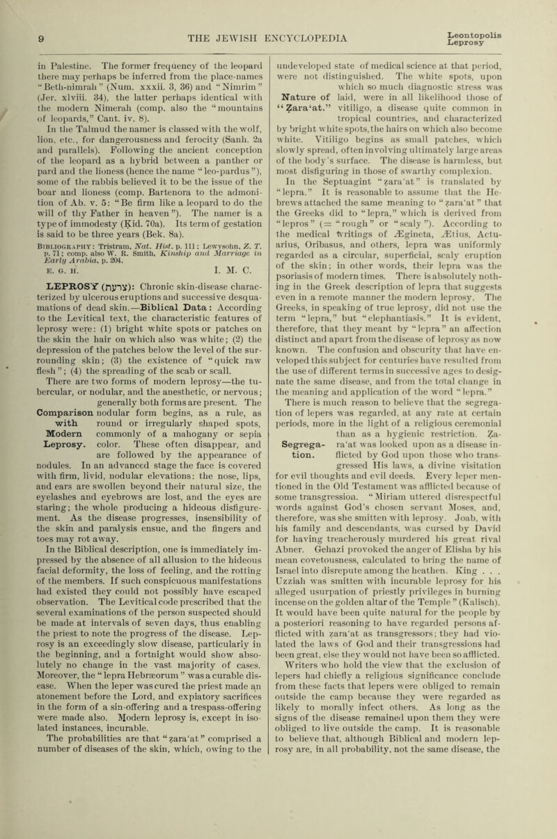 Leontopolis Leprosy ill Palestine. The former frequency of the leopard there may perhaps be inferred from the place-names “ Beth-nimrah ” (Num. xxxii. 3, 36) and “Nimrim” (Jer. xlviii. 34), the latter perhaps identical with the modern Nimerah (comp, also the “mountains of leopards,” Cant. iv. 8). In tlie Talmud thenaraer is classed with the wolf, lion, etc., for dangerousness and ferocity (Sanh. 2a and parallels). Following the ancient conception of the leopard as a hybrid between a panther or pal'd and the lioness (hence the name “ leo-pardus ”), some of the rabbis believed it to be the issue of the boar and lioness (comp. Bartenora to the admoni- tion of Ab. V. 5: “Be firm like a leopard to do the will of thy Father in heaven”). The namer is a type of immodesty (Kid. 70a). Its term of gestation is said to be three years (Bek. 8a). Bibliography: Tristram, Nat. p. Ill: Lewysohn, Z. T. p. 71; comp, also W. R. Smith, Kimhip and Marriage in Karlg Arabia, p. 204. E. G. II. I. M. C. LEPROSY (njnv): Chronic skin-disease charac- terized by ulcerous eruptions and successive desqua- mations of dead skin.—Biblical Data: According to the Levitical text, the characteristic features of leprosy were: (1) bright white spots or patches on the skin the hair on which also was white; (2) the depression of the patches below the level of the sur- rounding skin; (3) the existence of “quick raw flesh ”; (4) the spreading of the scab or scall. There are two forms of modern leprosy—the tu- bercular, or nodular, and the anesthetic, or nervous; generally both forms are present. The Comparison nodular form begins, as a rule, as with round or irregularly shaped spots. Modern commonly of a mahogany or sepia Leprosy, color. These often disappear, and are followed by the appearance of nodules. In an advanced stage the face is covered with firm, livid, nodular elevations: the nose, lips, and ears are swollen beyond their natural size, the eyelashes and eyebrows are lost, and the eyes are staring; the whole producing a hideous disfigure- ment. As the disease progresses, insensibility of the skin and paralysis ensue, and the fingers and toes may rot away. In the Biblical description, one is immediately im- pressed by the absence of all allusion to the hideous facial deformity, the lo.ss of feeling, and the rotting of the members. If such conspicuous manifestations had existed they could not possibly have escaped observation. The Levitical code prescribed that the several examinations of the person suspected should be made at intervals of seven days, thus enabling the priest to note the progress of the disease. Lep- rosy is an exceedingly slow disease, particularly in the beginning, and a fortnight ivould show abso- lutely no change in the vast majority of cases. Moreover, the “ lepra Hebrseorum ” was a curable dis- ease. When the leper was cured the priest made an atonement before the Lord, and expiatory sacrifices in tlie form of a sin-offering and a trespass-offering were made also. Modern leprosy is, except in iso- lated instances, incurable. The probabilities are that “ zara'at ” comprised a number of diseases of the skin, which, owing to the undeveloped state of medical science at that period, were not distinguished. The white spots, upon which so much diagnostic stress was Nature of laid, were in all likelihood those of “ Zara‘at.” vitiligo, a disease quite common in tropical countries, and characterized by bright white spots, the hairs on which also become white. Vitiligo begins as small patches, which slowly spread, often involving ultimately large areas of the body’s surface. The disease is harmless, but most disfiguring in those of swarth}' complexion. In the Septuagint “zara'at” is translated by “lepra.” It is rea.sonable to assume that the He- brews attached the same meaning to “zara’at ” that the Greeks did to “ lepra,” which is derived from “lepros” (= “rough” or “scaly”). According to the medical britings of H-lgineta, Hltius, Aetu- arius, Oribasus, and others, lepra was uniformly regarded as a circular, suiierficial, sealj' eruption of the skin; in other words, th.eir lepra was the psoriasis of modern times. There is absolutely noth- ing in the Greek description of Icjira that suggests even in a remote manner the modern leprosy. Tlie Greeks, in speaking of true leprosy, did not use the term “lepra,” but “elephantiasis.” It is evident, therefore, that they meant by “lepra” an affection distinct and apart from the disease of leprosj'as now known. The confusion and ob.scurity that have en- veloped this subject for centuries have resulted from the use of different terms in successive ages to desig- nate the same disease, and from the total change in the meaning and application of the word “lepm.” There is much reason to believe tliat the segrega- tion of lepers was regarded, at any rate at certain lieriods, more in the light of a religious ceremonial tlian as a h3'gienic restriction. Za- Segrega- ra'at was looked upon as a disease in- tion. flicted by God iqion those who trans- gre.s.sed His laws, a divine visitation for evil thoughts and evil deeds. Everj’ leper men- tioned in the Old Testament was afllicted because of some transgression. “Miriam uttered disrespectful words against God’s chosen servant Jloses, and, therefore, was she smitten with leprosj’. Joab, witli his family and descendants, was cursed by David for having treacherously murdered his great rival Abner. Gehazi provoked the anger of Elisha by his mean covetousness, calculated to bring the name of Israel into disrepute among the heathen. King . . . Uzziah was smitten with incurable leprosy for his alleged usurpation of priestly privileges in burning incense on the golden altar of the Temple ” (Kalisch). It would have been quite natural for the people by a posteriori reasoning to have regarded persons af- flicted with zara’at as transgressors; thej' had vio- lated the laws of God and their transgressions had been great, else they would not have been so afflicted. Writers who hold the view that the exclusion of lepers had chiefly a religious significance conclude from these facts that lepers were obliged to remain outside the camp because they were regarded as likely to morally infect others. As long as the signs of the disease remained upon them they were obliged to live outside the camp. It is reasonable to believe that, although Biblical and modern lep- rosy are, in all probability, not the same disease, the