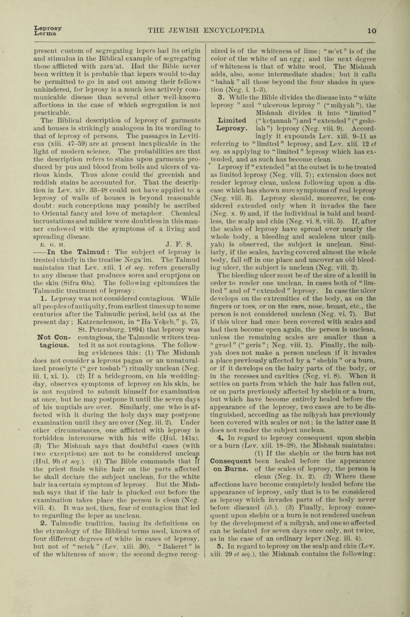 Leprosy Lerma THE JEWISH ENCYCLOPEDIA 10 present custom of segregating lepers liad its origin and stimulus in the Biblical example of segregating those afflicted with zara'at. Had the Bible never been written it is probable that lepers would to-day be permitted to go in and out among their fellows unhindered, for leprosy is a much less actively com- municable disease than several other wclbknown affections in the case of which segregation is not practicable. The Biblical description of leprosy of garments and houses is strikingly analogotis in its wording to that of leprosy of persons. The passages in Leviti- cus (xiii. 47-59) are at present inexplicable in the light of modern science. The probabilities are that the description refers to stains upon garments pro- duced by pus and blood from boils and ulcers of va- rious kinds. Thus alone could the’ greenish and reddish stains be accounted for. That tlie descrip- tion in Lev. xiv. 33-48 could not have applied to a leprosy of walls of houses is beyond reasonable doubt: such conceptions may possibly be ascribed to Oriental fancy and love of metaphor. Chemical incrustations and mildew were doubtless in this man- ner endowed with the symptoms of a living and spreading disease. E. o. H. J. F. S. In the Talmud : The subject of leprosy is treated chietl}' in the treatise Nega'im. The Talmud maintains that Lev. xiii. 1 et seq. refers generally to any disease that produces sores and eruptjons on the skin (Sifra 60a). The following epitomizes the Talmudic treatment of leprosy: 1. Leprosy was not considered contagious. While all peoples of antiquity, from earliest timesup to some centuries after the Talmudic period, held (as at the present day; Katzenelenson, in “Ha-Yekeb,” p. 75, St. Petersburg, 1894) that leprosy was Not Con- contagious, the Talmudic writers trea- tagious. ted it as not contagious. The follow- ing evidences this: (1) The Mishnah does not consider a leprous pagan or an unnatural- ized proselyte (“ ger toshab ”) ritually unclean (Neg. iii. 1, xi. 1). (2) If a bridegroom, on his wedding- day, observes S3unptoms of leprosj^ on his skin, he is not required to submit himself for examination at once, but he maj postpone it until the seven days of his nuptials are over. Similarly, one who is af- fected with it during the holj' days may postpone examination until they are over (Neg. iii. 2). Under other circumstances, one afflicted with leprosy is forbidden intercourse with his wife (I.Iul. 141a). (3) The Mishnah says that doubtful cases (with two exceptions) are not to be considered unclean (Hul. 9b ct seq.). (4) The Bible commands that :f the priest finds white hair on the parts affected he shall declare the subject unclean, for the white hair is a certain S3'mptomof lepros3'. But the Mish- nah says that if the hair is plucked out before the examination takes place the person is clean (Neg. viii. 4). It was not, then, fear of contagion that led to regarding the leper as unclean. 2. Talmudic tradition, ba.sing its definitions on the etymology of the Biblical terms used, knows of four different degrees of white in cases of lepros3', but not of “netek” (Lev. xiii. 30). “Baheret” is of the whiteness of snow; the second degree recog- nized is of the whiteness of lime; “se’et” is of the color of the white of an egg; and the next degree of whiteness is that of white wool. The Mishnah adds, also, some intermediate shades; but it calls “ bahak ” all those beyond the four shades in ques- tion (Neg. i. 1-3). 3. While the Bible divides the disease into “white leprosy ’’and “ ulcerous leprosy ” (“ mihyah ”), the Mishnah divides it into “limited” Limited (“ ketannah ”) and “ extended ” (“ gedo- Leprosy. lah”) leprosy (Neg. viii. 9). Accord- ingly it expounds Lev. xiii. 9-11 as referring to “limited” leprosy, and Lev. xiii. 12 e( seq. as applying to “limited ” leprosy which has ex- tended, and as such has become clean. Lepros3 if “ extended ” at the outset is to be treated as limited leprosy (Neg. viii. 7); extension does not render leprosy clean, uidess following upon a dis- ease which has shown sure symptoms of real leprosy (Neg. viii. 3). Leprosy should, moreover, be con- sidered extended onl3^ when it invades the face (Neg. X. 9) and, if the individual is bald and beard- less, the scalp and chin (Neg. vi. 8, viii. 5). If, after the scales of lepros3^ have spread over nearly the whole body, a bleeding and scaleless ulcer (mih- 3ah) is observed, the subject is unclean. Simi- larly, if the scales, having covered almost the whole body, fall off in one place and uncover an old bleed- ing idcer, the subject is unclean (Neg. viii. 2). The bleeding ulcer must be of the size of a lentil in order to render one miclean, in cases both of “ lim- ited ” and of “extended ” lepros3'. In casetiieulcer develops on the extremities of the bod3q as on the fingers or toes, or on the ears, nose, breast, etc., the person is not considered unclean (Neg. vi. 7). But if this idcer had once been covered with scales and had then become open again, the person is unclean, unless the remaining scales are smaller than a “gruel” (“geris”; Neg. viii. 1). Finall3q the mih- yah does not make a person unclean if it invades a place previously affected by a “shehin ” ora burn, or if it develops on the hairy parts of the bod3% or in the recesses and cavities (Neg. vi. 8). When it settles on parts from which the hair has fallen out, or on parts previously affected by shehin or a burn, but which have become entirely healed before the appearance of the lepros3q two cases are to be dis- tinguished, according as the mih3’ah has previously been covered with scales or not; in the latter case it does not render the subject unclean. 4. In regard to leprosy consequent upon shehin or a burn (Lev. xiii. 18-28), the Mishnah maintains; (1) If the shehin or the burn has not Consequent been healed before the appearance on Burns, of the scales of leprosy, the person is clean (Neg. ix. 2). (2) Where these affections have become completel3' healed before the appearance of lepros3q only that is to be considered as leprosy which invades parts of the body never before diseased {ih.). (3) Finall3q leprosy conse- quent upon shehin or a burn is not renderecl unclean by the development of a mih3'ah, and one so affected can be isolated for seven da3's once only, not twice, as in the case of an ordinary leper (Neg. iii. 4). 5. In regard to !epros3 on the scalp and chin (Lev. xiii. 29 ei seq.), the Mishnah contains the following:
