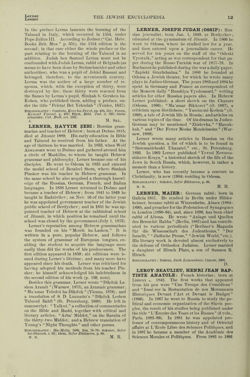 Lerner Lesser THE JEWISH ENCYCLOPEDIA 12 In the preface Lerma laments the burning of tlie Talmud in Italy, which occurred in 1554, under Pope Julius III. According to Zeduer (“ Cat. Hebi-. Books Brit. Mus.” p. 551), the 1554 edition is the second; in that case either the whole preface or the part relating to the burning of the Talmud is an addition. Judah ben Samuel Lerma must not be confounded with Judah Lerma, rabbi of Belgrade (as seems to have been done by Steinschneider and other authorities), who was a pupil of Jehiel Bassani and belonged, therefore, to the seventeenth century. Lerma was the author of a large number of re- sponsa, which, with the exception of thirty, were destroyed by fire; these thirty were rescued from the flames by Lerma’s pupil, Simhah b. Gershon ha- Kohen, who published them, adding a preface, un- der the title “Peletat Bet Yehudah” (Venice, 164T). Bibliography: Conforte,A'a’c/ia-Docot,pp.lOb,.51h: Fuenn, Keneset YinraeJ, p. KW; Fiirst, Bihl. Jud. ii. 233; Stein- schneider, Cat. Bodl. col. 1337. j. HI. Sei,. LERNER, HAYYIM ZEBI: Russian gram- marian andteacherof Hebrew; born at Dubno 1815; died at Jitomir 1889. His early education in Bible and Talmud he received fi'oni his father. At the age of thirteen he was married. In 1833, when Wolf Adelsohn went to Dubno and gathered around him a circle of Maskilim, to whom he taught Hebrew grammar and philosophy, Leruer became one of his disciples. He went to Odessa in 1835 and entered the model school of Bezaleel Stern, where Simhah Pinsker was his teacher in Hebrew grammar. In the same school he also acquired a thorough knowl- edge of the Russian, German, French, and Italian languages. In 1838 Lerner returned to Dubno and became a teacher of Hebrew; from 1841 to 1849 he taught in Radzivilov; on Nov. 16 of the latter year he was appointed government teacher of the Jewish public school of Berdj'chev; and in 1851 he was ap- pointed teacher of Hebrew at the rabbinical school of Jitomir, in which position he remained until the school was closed by the government (July 1, 1873). Lerner’s reputation among Hebrew grammarians was founded on his “Moreh ha-Lashon.” It is written in a pure, popular Hebrew, and follows the system of grammar of European tongues, en- abling the student to acipiire the language more easily than did the works of his predecessors. The first edition appeared in 1859; si.x editions were is- sued during Lerner’s lifetime; and many more have appeared since his death. Lerner was criticized for- having adopted his methods from his teacher Pin- sker; he himself acknowledged his indebtedness in the second edition of his work (p. 136, note). Besides this grammar-, Lerner wrote “Dikduk La- shon Aramit ” (Warsaw, 1875), an Aramaic grammar; “Ma’amar Toledot ha-Dikduk ” (Vienna, 1876); and a translation of S. D. Luzzatto’s “Dikduk Leshon Talmud Babli ” (St. Petersburg, 1880). He left in manuscript: “ Yalkut,” a collection of commentaries on the Bible and Rashi, together with critical and literary articles; “Arba‘ IVIiddot,” on the Baraita of the thirty-two Middot; and a Hebrew translation of Young’s “Night Thoughts” and other poems. Bibliography: Ha-Meliz, 1889, Nos. 76-79; Sokolov, Scfcr lin-Slianah. i. 63; idem, Sefer Zikkaron, p. 66. LERNER, JOSEPH JUDAH (OSSIP): Rus- sian journalist; born Jan. 1, 1849, at Berdychev; educated at the gymnasium of Jitomir. In 1866 he went to Odessa, where he studied law for a year, and tlien entered upon a journalistic career. He served for ten years on the staff of the “Odeski Vyestnik,” acting as war correspondent for that jia- per during the Russo-Turkislr war of 1877-78. In Bucharest he published during the war a daily paper, “Zapiski Grazhdanina.” In 1880 he founded at Odessa a Jewish theater, for which he wrote many plays in Jud;eo-Gernian. The years 1883 and 1884 lie spent in Germany and France as correspondent of the Moscow daily “Russkiya Vyedoniosti,” writing articles for other Russian papers also. In Hebrew Lerner published: a short sketch on the Chazars (Odessa, 1866); “Ma’amar Bikkoret” (/5. 1867), a criticism upon Gottlobers; “ Yainini mi-Kedem ” (i5. 1868), a tale of Jewish life in Russia; and articles on various topics of the time. Of his dramas in Judieo- German may be mentioned “Zhidovka,” “Hanuk- kah,” and “Der Fetter Moshe Mendelssohn” (War- saw, 1889). Lerner wrote many articles in Russian on the Jewish question, a list of which is to be found in “Sistematicheski Ukazatel,” etc., St. Petersburg, 1893. In 1903 Lerner published “Yevrei Novoros- siskavo Kraya,” a historical sketch of the life of the Jews in South Russia, which, however, is rather a memoir than a history. Lerner, who has rccentlj' become a convert to Christianity, is now (1904) residing in Odessa. Bibliography : Sokolov, Sefer Zikkaron, p. 66. II. B. M. R. LERNER, MAIER: German rabbi; born in Galicia 1857. He studied in Berlin under Hildes- heimer, became rabbi at Wiuzenheim, Alsace (1884- 1890), and preacher for the Federation of Synagogues in London (1890-94), and, since 1890, has been chief rabbi of Altona. He wrote “Anlage und Quellen des Bereschit Rabba” (Berlin, 1882) and has contrib- uted to various periodicals (“Berliner’s Magazin fur die Wissenschaft des Judenthums,” “Der Israelit,” •’Jiidische Presse,” “Jewish World,” etc.). His literary \york is devoted almost exclusively to the defense of Orthodox Judaism. Lerner married a daughter of Hirsch Plato, a son of Samson R. Hirsch. Bibliography: Dukesz, Iwoh Lemoschaii\ Cracow, 1903. D. LEROY-BEAULIEU, HENRI JEAN BAP- TISTE ANATOLE: French historian; born at Lisieux i,. 1842. The first works tluit appeared from his pen were “line Troupe des ComMiens” and “ Essai sur la Restauration de nos Monuments Historiques Devant I’Art et Devant le Budget” (1866). In 1867 he went to Russia to study the po- litical and economic organization of the Slavic peo- jiles, the result of his studies being published under the title •’ L’Empire des Tsars et les Russes ” (3 vols., Paris, 1883-89). In 1881 he was appointed pro- fessor of contemporaneous history and of Oriental affairs at L’Ecole Libre des Sciences Politiques, and in 1887 he became a member of the Academie des