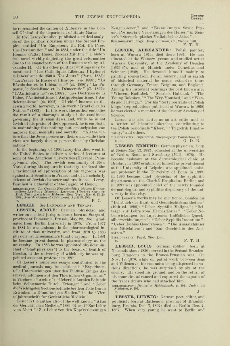 Ijerner Liesser he represented the canton of Auberive in the Con- seil General of the department of Haute-Marue. In 1879 Leroy-Beaulieu published a critical analy- sis of the political situation under the Second Em- pire, entitled “Un Empereur, Un Roi, Un Pape, Une Restauration,” and in 1884, under the title “ Un Homme d’Etat Russe. Nicolas Milutine,” a histor- ical novel vividly depicting the great reformation due to the emancipation of the Russian serfs by Al- exander H. Of his other political writings may be mentioned: “Lcs Catholiques Liberaux, I’Eglise ct le Liberalisme de 1830 a Nos Jours” (Paris, 1885); “La France, la Russie et I'Europe” (ib. 1888); “La Revolution et le Liberalisme ” {ib. 1890); “ La Pa- paute, le Socialisme et la Democratic ” {ib. 1892); “L’Antisemitisme” {ib. 1897); “Lcs Doctrines de la Haine, I’Antisemitisme, I’Antiprotestantisme, I’An- ticlericalisme ” {ib. 1902). Of chief interest to the Jewish world, however, is his w’ork “Israel chez les Nations ” (1893). In this work the author embodies the result of a thorough stvidy of the conditions governing the Russian Jews, and, wdiile he is not lavish of his praise of the oppressed, he is emphatic in maintaining that nothing but emancipation can improve them mentally and morally. “All the vir- tues that the Jews possess are their own, wdiile their vices are largely due to persecutions by Christian nations.” In the beginning of 1904 Leroy-Beaulieu went to the United States to deliver a scries of lectures at some of the American universities (Harvard, Penn- sylvania, etc.). The Jewdsh community of New York, during his sojourn in that city, tendered him a testimonial of appreciation of his vigorous war against anti-Semitism in France, and of his scholarly defense of Jewish character and traditions. Leroy- Beaulieu is a chevalier of the Legion of Honor. Bibliography: La Grande Encyclopedic ; Meyers Konver- sations-Lexihon •, Nouveau Larotisse lUustre; Curinier, Diet. Nat.: American Hebrew (New York), May 6, i:i, 20, 1901; Jewish Comment (Baltimore), April 29, 1901. s. F. C. LESSEE. See Landlokd and Tenant. LESSER, ADOLF: German physician and writer on medical jurisprudence; born at Stargard, province of Pomerania, Prussia, May 22, 1851; grad- uated from Berlin Universitj in 1875. From 1877 to 1884 he was assistant in the pharmacological in- stitute of that university, and from 1879 tp 1886 physician at Klinnsmann’s lunatic asylum. In 1881 he became privat-docent in pharmacology at the university. In 1886 he w'as appointed jiliysiciau-iu- chief (“ Stadtphysikus ”) to the board of health of Breslau, at the university of w'hich city he was ap- pointed assistant professor in 1887. Of Lesser’s numerous essays contributed to the medical journals may be mentioned: “Experimen- telle Untersuchungen fiber den Einfluss Einigcr Ar- sen verbindungeu auf den Thierischen Organismus,” in Virchow’ ’s “ Archiv ”; “ Ueber die Localen Befunde beim Selbstmorde Durch Erhilngcn ” and “ Ueber die Wichtigsten Sectionsbefunde bei dem Tode Durch Ertrinken in Dunnflussigen Medien,” in the “Vier- teljahresschrift filr Gerichtliche Medizin.” Lesser is the author also of the well-know’ii “ Allas der Gerichtlichen IVIedizin,” 1884-92, and “ZurLchre vom Abort,” “Zur Lehre von den Kopfvcrletzungen Ncugeborencr,’’ and “Erkrankungen Sowie Pra-- und Postmortale Verletzungen dcs Halses,” in Neis- scr's “ Stcreoskopischer Medizinischer Atlas.” Bibliography: Page), Biog. Lexikon. s.v., Vienna, 1901. s. F. T. H. LESSER, ALEXANDER: Polish painter; born at Warsaw 1814; died there 1884. He was (ducated at the Warsaw’ lyceum and studied art at Whirsaw University, at the Academy of Dresilen (1833-35), and at ^Munich under Cornelius and Schnorr (1842). He devoted himself mainly to jiainting scenes from Polish history; and in search of historical material he made extensive tours through Germany, France, Belgium, and England. Among his historical paintings the best known are; “Wincent Kadlubek,” “Skarbek Habdank,” “The Young Boleslaw’,” “ The Wry-i\Iouthed,” and “ Wan- da and Jadwiga. ” For his “ forty portraits of Polish kings” (reproductions published at Warsaw in 1860) he was elected a member of the Cracow Academy of Science. Lesser was also active as an art critic and as a writer of historical sketches, contriliuting to the Polish jieriodicals “Klosy,” “Tj-godrik Illustro- wany,” and others. Bibliography : Orgelbrand, Encyklopedja Pou'xzchna, ix. II. B. G. D. R. LESSER, EDMUND : German physician; born at Neis.se IMay 12, 1852; educated at the universities of Berlin, Bonn, and Strasburg (M.D. 1876). He became assistant at the dermatological clinic at Breslau ; in 1882 established himself as jiri vat-docent at. the University of Leipsic; was apiiointed assist- ant jirofessor in the University of Bonn in 1892; in 1896 became chief physician of the syiihilitic department at the Charite Hospital at Berlin; and in 1897 was appointed chief of tlie newly founded dermatological and sj’philitic dispensary of tlie uni- versity in that city. Of Lesser’s works may be mentioned, besides his “Lehrbuch der Haut- und Geschlechtskrankheiten ” (10th ed. 1890): “Ueber Syphilis )Maligna”; “Bei- triige zur Lehre vom Herpes Zoster”; “Ueber Ne- benwirkiingen bei Injectionen Unloslicher Queck- silberverbindungen ”; “ Ueber Sj’jihilis Insontiiim ” ; “Ueber Ischias Gonorrhoica ”; “Die Aussatzhiliiser des IMittelalters”; and “Zur Geschichte des Aus- satzes. ” Bibliography : Pagel, Biog. Lex. s. F. T. H. LESSER, LOUIS: German soldier; born at Neustadt about 1850; served in the Second Branden- burg Dragoons in the Franco-Prussian war. On Nov. 18, 1870, while on patrol work between Sens and Villeneuve, his comrades being dispersed in va- rious directions, he was surprised by six of the enemy. He stood his ground, and on the return of bis comrades advanced and captured the captain of the francs-tireurs who had attacked him. Bibliography : Dentsctics Heldenbuch, p. 304: Juden ah Soldaten, p. 10.5. S. J. LESSER, LUD'WIG : German poet, editor, and publicist; born at Rathenow', province of Branden- burg, Prussia, Dec. 7, 1802; died at Berlin Dec. 2, 1867. When very young he went to Berlin, and