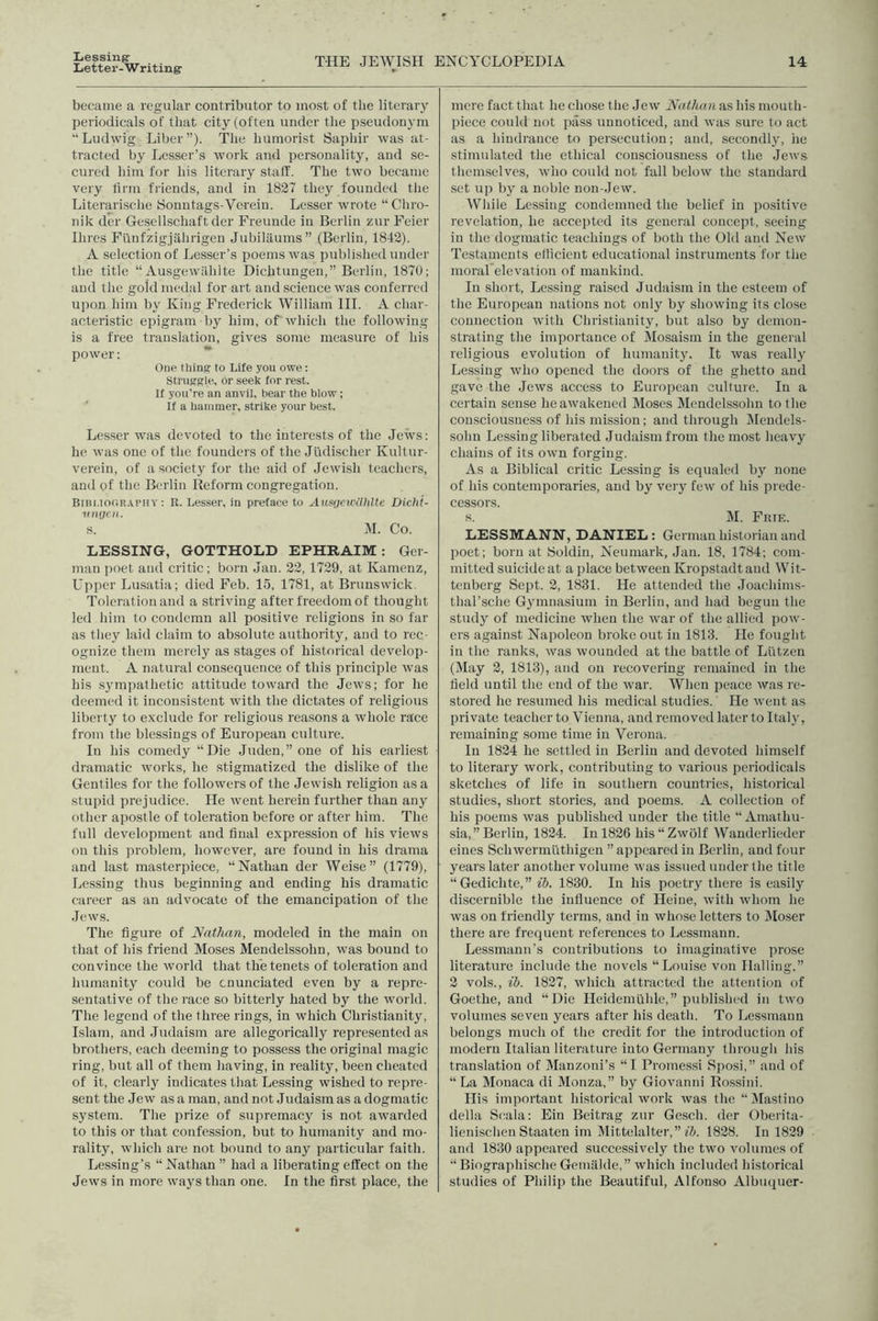 Liessing Letter-W riting- THE JEWISH ENCYCLOPEDIA 14 became a regular contributor to most of the literary periodicals of that city (often under the pseudonym “Ludwig Liber”). The humorist Saphir was at- tracted by Lesser’s work and personality, and se- cured him for his literary staff. The two became very firm friends, and in 1837 they founded the Literarische Sonntags-Verein. Lesser wrote “ Chro- nik dor Gesellschaft der Freunde in Berlin zur Feier Hires Fi'infzigjahrigen Jubilaums” (Berlin, 1842). A selection of Lesser’s poems was published under the title “ Au.sgewilhlte Dichtungen,” Berlin, 1870; and the gold medal for art and science was conferred upon him by King Frederick William HI. A char- acteristic epigram by him, of which the following is a free translation, gives some measure of his power: One thing to Life you owe: Struggle, or seek for rest. If you’re an anvil, bear the blow; If a hammer, strike your best. Lesser was devoted to the interests of the Jews: he was one of the founders of the Judischer Kultur- verein, of a society for the aid of Jewish teachers, and of the Berlin Reform congregation. BiBi.iouRAPny: R. Lesser, in preface to Ausgcwiihlte Dicht- migcH. s. M. Co. LESSING, GOTTHOLD EPHRAIM: Ger- man poet and critic; born Jan. 23, 1729, at Kamenz, Upper Lusatia; died Feb. 15, 1781, at Brunswick Toleration and a striving after freedom of thought led him to condemn all positive religions in so far as they laid claim to absolute authority, and to rec- ognize them merely as stages of historical develop- ment. A natural consequence of this principle was his sympathetic attitude toward the Jews; for he deemed it inconsistent with the dictates of religious liberty to e.xclude for religious reasons a whole race from the blessings of European culture. In his comedy “Die Juden,” one of his earliest dramatic works, he stigmatized the dislike of the Gentiles for the followers of the Jewish religion as a stupid prejudice. He went herein further than any other apostle of toleration before or after him. The full development and final expression of his views on this problem, however, are found in his drama and last masterpiece, “Nathan der Weise” (1779), Lessing thus beginning and ending his dramatic career as an advocate of the emancipation of the Jews. The figure of Nathan, modeled in the main on that of his friend Moses Mendelssohn, was bound to convince the world that the tenets of toleration and humanity could be enunciated even by a repre- sentative of the race so bitterly hated by the world. The legend of the three rings, in which Christianity, Islam, and Judaism are allegorically represented as brothers, each deeming to possess the original magic ring, but all of them having, in reality, been cheated of it, clearly indicates that Lessing wished to repre- sent the Jew as a man, and not Judaism as a dogmatic system. The prize of supremacy is not awarded to this or that confession, but to humanity and mo- rality, which are not bound to any particular faith. Lessing’s “Nathan ” had a liberating effect on the Jews in more ways than one. In the first place, the mere fact that he chose the Jew Nathan as his mouth- piece could not pass unnoticed, and was sure to act as a hindrance to persecution; and, secondly, he stimulated the ethical consciousness of the Jews themselves, who could not fall below the standard set up b}^ a noble non-Jew. While Lessing condemned the belief in positive revelation, he accepted its general concept, seeing in the dogmatic teachings of both the Old and New Testaments etlicient educational instruments for the moral elevation of mankind. In short, Lessing raised Judaism in the esteem of the European nations not only by showing its close connection with Christianity, but also by demon- strating the importance of Mosaism in the general religious evolution of humanity. It was really Lessing who opened the doors of tlie ghetto and gave the Jews access to European culture. In a certain sense he awakened Moses Mendelssohn to the consciousness of his mission; and tlirough IMeudels- sohn Lessing liberated Judaism from the most heavy chains of its own forging. As a Biblical critic Lessing is equaled by none of his contemporaries, and by very few of his prede- cessors. s. M. Erie. LESSMANN, DANIEL : German historian and poet; born at Soldin, Neuniark, Jan. 18, 1784; com- mitted suicide at a place between Kropstadtaud Wit- tenberg Sept. 2, 1831. He attended the Joachims- thal’sclie Gymnasium in Berlin, and had begun the study of medicine when the war of the allied pow- ers against Napoleon broke out in 1813. He fought in the ranks, was wounded at the battle of Liitzen (May 3, 1813), and on recovering remained in the field until the end of the war. When peace was re- stored he resumed his medical studies. He went as private teacher to Vienna, and removed later to Ital}', remaining some time in Verona. In 1824 he settled in Berlin and devoted himself to literary work, contributing to various periodicals sketches of life in southern countries, historical studies, short stories, and poems. A collection of his poems was published under the title “ Amathu- sia,” Berlin, 1834. In 1826 his “ Zwiilf Wanderlieder eines Schwermuthigen ” appeared in Berlin, and four years later another volume was issued under the title “Gedichte,” ib. 1830. In his poetry there is easily discernible the influence of Heine, with whom he was on friendly terms, and in whose letters to IMoser there are frequent references to Lessmann. Lessmann's contributions to imaginative prose literature include the novels “Louise von Hailing,” 3 vols., ib. 1827, which attracted the attention of Goethe, and “Die Heidemlihle,” published in two volumes seven years after his death. To Lessmann belongs much of the credit for the introduction of modern Italian literature into Germany through his translation of Manzoni’s “I Promessi Sposi,” and of “ La Monaca di Monza,” by Giovanni Rossini. His important historical work was the “ IMastino della Seala: Ein Beitrag zur Gesch. der Oberita- lienischcn Staaten im Mittelalter,” 1828. In 1839 and 1830 appeared successively the two volumes of “ Biographische Gemillde,” which included historical studies of Philip the Beautiful, Alfonso Albuquer-