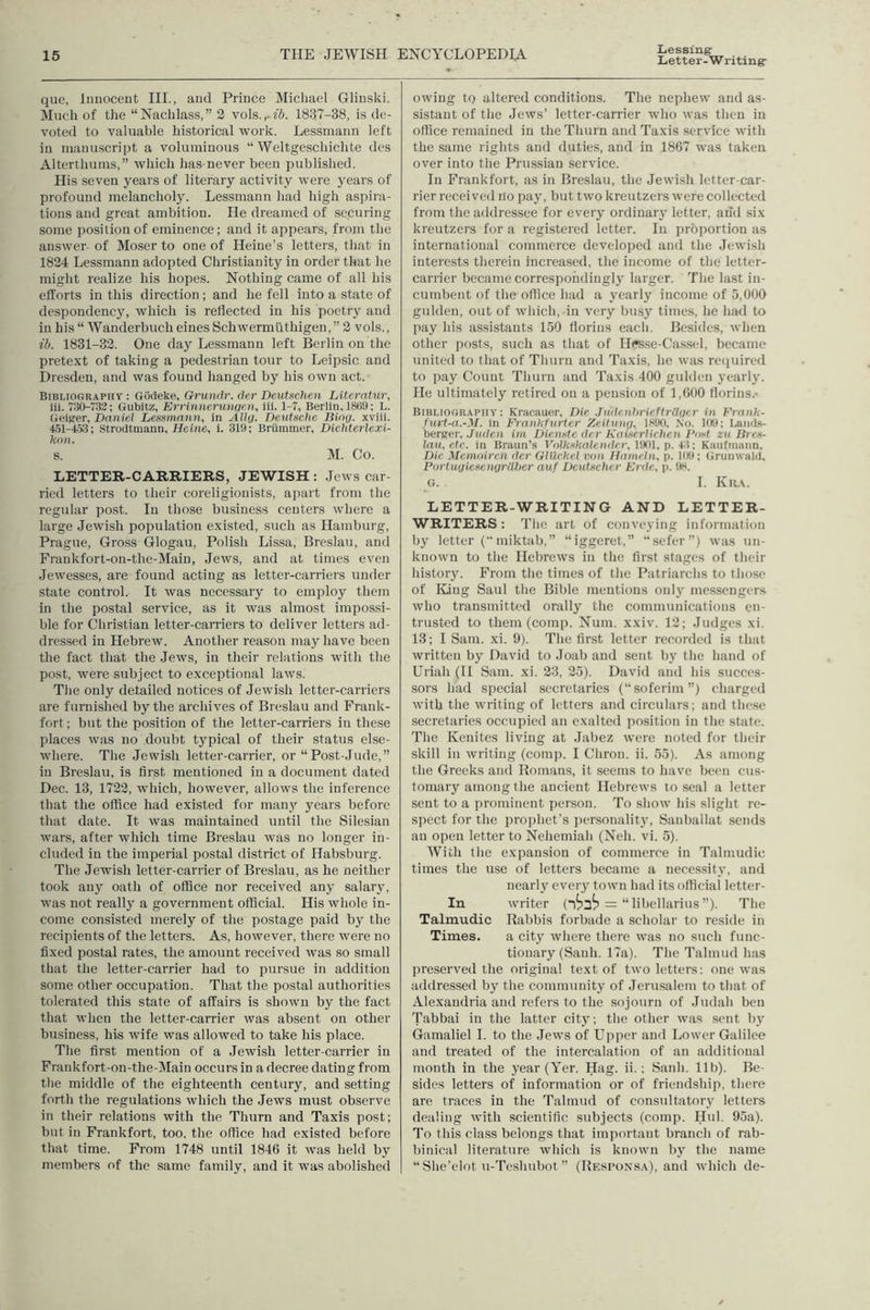 Lessing- Letter-Writing que, Innocent III., and Prince Michael Glinski. Much of the “Nachlass,” 2 vols.r«6. 1837-38, is de- voted to valuable historical work. Lessmann left in manuscript a voluminous “ Weltgeschiclite des Alterthums,” which has never been published. His seven years of literary activity were years of profound melancholy. Lessmann had high aspira- tions and great ambition. He dreamed of securing some position of enunence; and it appears, from the answer- of Moser to one of Heine’s letters, that in 1824 Lessmann adopted Christianity in order that he inight realize his hopes. Nothing came of all his efforts in this direction ; and he fell into a state of despondency, which is reflected in his poetry and in his “ Wanderbuch eines 8chwermuthigen, ” 2 vols., ib. 1831-32. One day Lessmann left Berlin on the pretext of taking a pedestrian tour to Leipsic and Dresden, and was found hanged by his own act. Bibliography : Gocieke, Grundr. der Deutschen Literntur, iii. 730^732; Gubitz, Errlnnenmqen^ iii. 1-7, Berlin, 18ti9; L. Geiger, Daniel Lessmann, in AUq. Deutsche liinq. xviii. 451-4.53; Strodtmann, Heine, i. 319; Briimmer, Dichterlexi- knu. S. M. Co. LETTER-CARRIERS, JEWISH : .Jews car- ried letters to their coreligionists, apart from the regular post. In those business centers where a large Jewish population existed, such as Hamburg, Prague, Gross Glogau, Polish Lissa, Breslau, and Frankfort-on-the-Main, Jews, and at times even .Jewesses, are found acting as letter-carriers under state control. It was necessary to employ them in the postal service, as it was almost impossi- ble for Christian letter-carriers to deliver letters ad- dressed in Hebrew. Another reason may have been the fact that the Jews, in their relations with the post, were subject to exceptional laws. The only detailed notices of Jewish letter-carriers are furnished by the archives of Breslau and Frank- fort ; but the position of the letter-carriers in these places was no doubt typical of their status else- where. The Jewish letter-carrier, or “Post-Jude,” in Breslau, is first mentioned in a document dated Dec. 13, 1722, which, however, allows the inference that the office had existed for many years before that date. It was maintained until the Silesian wars, after which time Breslau was no longer in- cluded in the imperial postal district of Habsburg. The Jewish letter-carrier of Breslau, as he neither took any oath of office nor received any salaiy, was not really a government official. His whole in- come consisted merely of the postage paid by the recipients of the letters. As, however, there were no fixed postal rates, the amount received was so small that the letter-carrier had to pursue in addition some other occupation. That the postal authorities tolerated this state of affairs is shown by the fact that when the letter-carrier was absent on other business, his wife was allowed to take his place. The first mention of a Jewish letter-carrier in Frankfort-on-the-Main occurs in a decree dating from the middle of the eighteenth century, and setting forth the regulations which the Jews must observe in their relations with the Thurn and Taxis post; but in Frankfort, too. the office had existed before that time. From 1748 until 1846 it wms held by members of the same family, and it was abolished owing to altered conditions. The nephew and as- sistant of the Jews’ letter-carrier who was then in office remained in the Thurn and Taxis service with the same rights and duties, and in 1867 was taken over into the Prussian service. In Frankfort, as in Breslau, the Jewish letter-car- rier received no pay, but two kreutzers were collected from the addressee for every ordinary letter, and six kreutzers for a registered letter. In proportion as international commerce developed and the Jewish interests therein increased, the income of the letter- carrier became correspondingly larger. The last in- cumbent of the office had a yearly income of 5,000 gulden, out of which, in very bu.sy times, he had to pay his assistants 150 florins each. Besides, when other posts, such as that of IlPsse-Cas.scl, became united to that of Thurn and Taxis, ho was reiiuired to pay Count Thurn and Taxis 400 gulden yearly. He ultimately retired on a pension of 1,600 florins.- Bibliography: Kracauer, Die JudcnhrieftrUqer in Frank- furt-a.-M. in Frankfurter Zeitn}\q, 1S90, So. 109; Lanii.s- berger, Jnden im Dienstc der Kaixfrlichen Post zu lircs- lau, etc. in Braun’s Volkskalende.r, I'.idi, p. Kaufinann, Die Memoiren der Glilrkel von Hanirln, p. 1(19; Grunwald, PortuqiesengrUbcr auf Dcutscher Erde., p. 9S. G. I. Kk.\. LETTER-WRITING AND LETTER- WRITERS: The art of conveying infonuiition by letter (“ miktab,” “iggeret,” “sefer”) was un- known to the Hebrews in the first stages of their history. From the times of the Patriarchs to those of lung Saul the Bible mentions onlj' messengers who transmitted orally the communications en- trusted to them (comp. Num. xxiv. 12; Judges xi. 13; I Sam. xi. 9). The first letter recorded is that written by David to Joab and sent by the hand of Uriah (II Sam. xi. 23, 25). David and his succes- sors had special secretaries (“soferim”) charged with the writing of letters and circulars; and these secretaries occupied an exalted position in the state. The Kenites living at .Jabez were noted for their skill in writing (comp. I Chron. ii. 55). As among the Greeks and Romans, it seems to have been cus- tomary among the ancient Hebrews to seal a letter sent to a prominent person. To show his slight re- spect for the prophet’s personality, Sanballat sends an open letter to Nehemiah (Neh. vi. 5). With the expansion of commerce in Talmudic times the use of letters became a necessity, and nearly every town had its official letter- In writer (1^3^ = “ libellarius ”). The Talmudic Rabbis forbade a scholar to reside in Times. a city where there was no such func- tionary (Sanh. 17a). The Talmud has preserved the original text of two letters: one was addressed by the community of .Jerusalem to that of Alexandria and refers to the sojourn of Judah ben Tabbai in the latter citj’; the other was sent by Gamaliel I. to the Jews of Upper and Lower Galilee and treated of the intercalation of an additional month in the year (Yer. Hag. ii.; Sanh. 11b). Be- sides letters of information or of friendship, there are traces in the Talmud of consultatory letters dealing with scientific subjects (comp. Hul. 95a). To this class belongs that important branch of rab- binical literature which is known by the name “ She’elot u-Teshubot ” (Responsa), and which de-