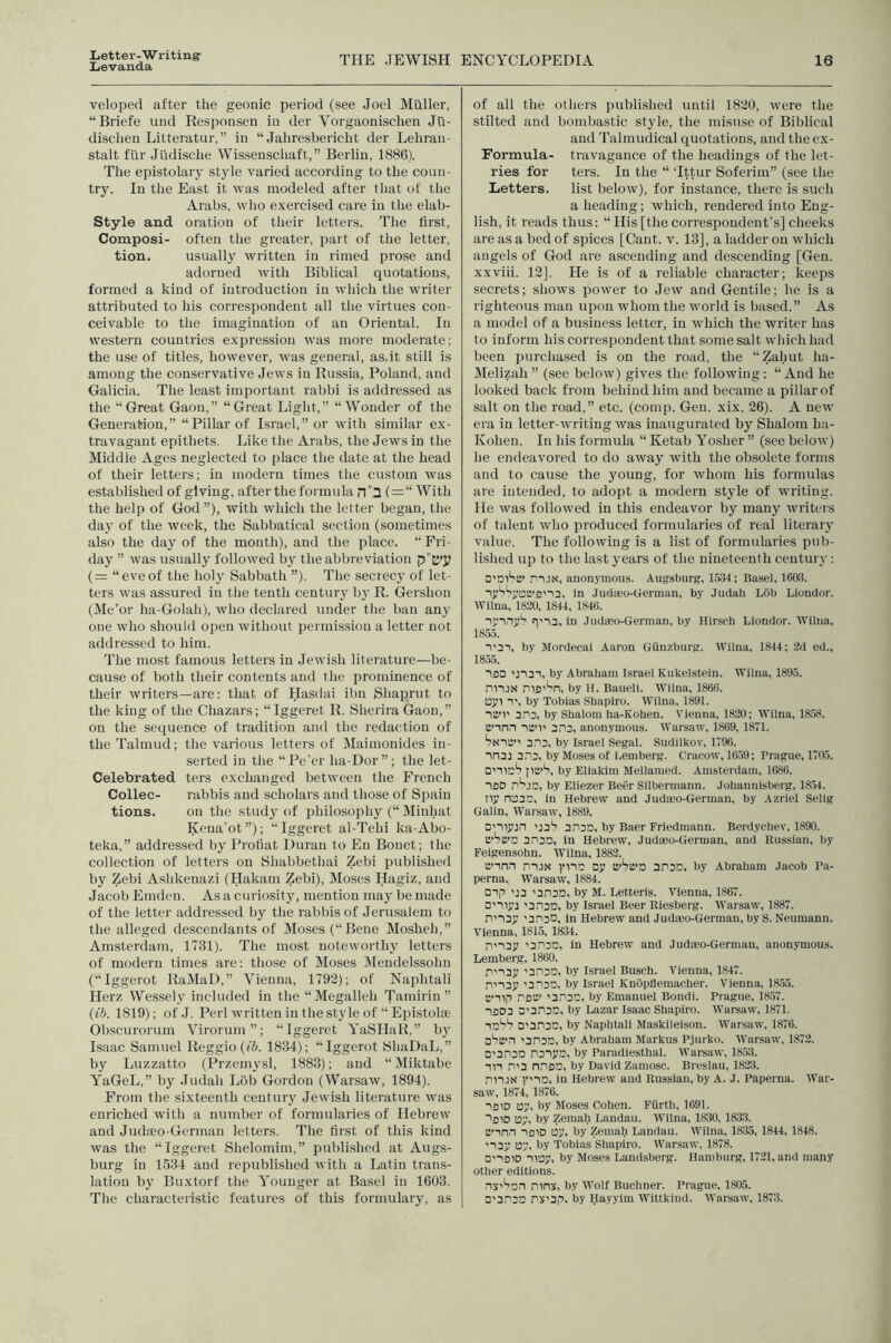 Letter-Writing’ Levanda THE JEWISH ENCYCLOPEDIA 16 veloped after the geonic period (see Joel Miiller, “Briefe iind Respousen in der Vorgaonischen Jli- discheu Litteratur,” in “ Jahresberieht der Lehran- stalt fur Jiidische Wissenschaft,” Berlin, 1886). The epistolary style varied according to the coun- try. In the East it was modeled after that of the Arabs, who e.xercised care in the elab- Style and oration of their letters. The first, Composi- often the greater, part of the letter, tion. usually written in rimed prose and adorned with Biblical quotations, formed a kind of introduction in which the writer attributed to his correspondent all the virtues con- ceivable to the imagination of an Oriental. In western countries e.Kpression was more moderate; the use of titles, however, was general, as.it still is among the conservative Jews in Russia, Poland, and Galicia. The least important rabbi is addressed as the “Great Gaon,” “Great Light,” “Wonder of the Generation,” “Pillar of Israel,” or with similar ex- travagant epithets. Like the Arabs, the Jews in the Middle Ages neglected to place the date at the head of their letters; in modern times the custom was established of giving, after the formula n3 ( = “ With the help of God ”), with which the letter began, the day of the week, the Sabbatical section (sometimes also the day of the month), and the place. “Fri- day ” was usually followed by the abbreviation (= “eveof the holy Sabbath ”). The secrecy of let- ters was assured in the tenth century by R. Gershon (Me’or ha-Golah), who declared under the ban any one who should open without permission a letter not addressed to him. The nrost famous letters in Jewish litei'ature—be- cause of both their contents and the prominence of their writers—are: that of Hasdai ibn Shaprut to the king of the Chazars; “Iggeret R. Sherira Gaon,” on the sequence of tradition and the redaction of the Talmud; the various letters of Maimouides in- serted in the “Pe’cr ha-Dor”; the let- Celebrated ters exchanged between the French Collec- rabbis and scholars and those of Spain tions. on the study of philosophy (“ Minhat Kena'ot”); “Iggeret al-Tehi ka-Abo- teka,” addressed by Profiat Duran to En Bonet; the collection of letters on Shabbethai Zebi published by Zebi Ashkenazi (Hakain Zebi), Moses Hagiz, and Jacob Emden. As a cur iosity, mention may be made of the letter addressed by the rabbis of Jeru.salem to the alleged descendants of Moses (“Bene Mosheh,” Amsterrlarn, 1731). The most noteworthy letters of modern tirrres are: those of Moses Mendelssohn (“Iggerot RaMaD,” Vienna, 1792); of Naphtali Herz Wessely included in the “Megalleh Tarnirin” {lb. 1819); of .1. Perl written in the style of “ Epistola; Obscitr-orum Virorurn ”; “Iggeret YaSIIaR,” b}' Isaac Sarnttel Reggio (fS. 1834); “Iggerot tShaDaL,” by Luzzatto (Przerrrysl, 1883); and “Miktabe YaGeL,” by Judah Lob Gordon (Warsaw, 1894). From the sixteenth century Jewish literature was enriched with a nrrrnber of formirlaries of Ilebr-ew and Judaeo-German letters. The first of this kind was the “Iggeret Shelorninr,” pttblished at Augs- burg in 1534 and republished with a Latin trans- lation by Buxtorf the Younger at Basel in 1603. The characteristic features of this for-mulary, as of all the others published until 1820, were the stilted and borrrbastic style, the rnisrrse of Biblical and Talnrudical quotations, and the cx- Formula- travagance of the headings of the let- ries for ters. In the “ Tttur Soferim” (see the Letters. list below), for instance, there is such a heading; which, rendered into Eng- lish, it reads thus: “ His [the correspondent’s] cheeks ar-e as a bed of spices [Cant. v. 13], a ladder on which angels of God are ascending and descending [Gen. xxviii. 12]. He is of a reliable character; keeps secrets; shows power to Jew and Gentile; he is a righteous man upon whom the world is based.” As a model of a business letter, in which the writer has to inform his correspondent that some salt which had been purchased is on the road, the “Zahut ha- Melizah ” (see below) gives the following: “ And he looked back from behind him and became a pillar of salt on the road,” etc. (comp. Gen. xix. 26). A new era in letter-writing was inaugurated by Shalom ha- Kohen. In his formula “ Ketab Yosher ” (see below) he endeavored to do away with the obsolete forms and to cause the young, for whom his fornudas are intended, to adopt a modern style of writing. He was followed in this endeavor by many writers of talent who produced formularies of real literary value. The following is a list of formularies pub- lished up to the last years of the nineteenth century: D’niSc' mJN, anonymous. Augsburg, 15.34 ; Basel, 1603. in Judmo-German, by Judah Lob Liondor. Wilna, 1820, 1844, 1846. lyinyS in Judseo-German, by Hirsch Liondor. Wilna, 18.55. ■>'31, by Mordecai Aaron Gunzburg. Wilna, 1844; 2d ed., 1855. iSD U131, by Abraham Israel Kukelstein. Wilna, 1895. niUN by H. Baueli. Wilna, 1866. oyi 1', by Tobias Shapiro. Wilna, 1891. la’’)' 3n3, by Shalom ha-Kohen. Vienna, 1820; Wilna, 18.58. cinn 3.13, anonymous. Warsaw, 1869, 1871. Ssia” 3.13, by Israel Segal. Sudilkov, 1796. 113j 3.13, by Moses of Lemberg. Cracow, 16.59; Prague, 1705. D'llcS by Eliakim Mellamed. Amsterdam, 1686. ISO nSjD, by Eliezer Beer Silbermann. Johanuisberg, 1854. ny n:33C, in Hebrew and Judaeo-German, by Azriel Selig Galin, Warsaw, 1889. D’iiy:n udS 3130, by Baer Friedmann. Berdychev, 1890. C’SiJ’a 3130, in Hebrew, Judaeo-German, and Russian, by Feigensohn. Wilna, 1882. li’in.i PUS yno oy ivStt’O 3130, by Abraham Jacob Pa- perna, Warsaw, 1884. oip 'J3 '3130, by M. Letteris. Vienna, 1867. D'liyj '3130, by Israel Beer Riesberg. Warsaw, 1887. I'loy '3130, in Hebrew and Judaeo-German, by S. Neumann. Vienna, 1815, 1834. I'i3y '3130, In Hebrew and Judaeo-German, anonymous. Lemberg, 1860. 1'i3y '3130, by Israel Busch. Vienna, 1847. I'i3y '3130, by Israel Knopflemacher. Vienna, 18.55. O’Tlp ISlV '3130, by Emanuel Bondi. Prague, 1857. 1BD3 0'3130, by Lazar Isaac Shapiro. IVarsaw. 1871. id'?'? D'3n30, by Naphtali Maskileison. Warsaw, 1876. D^S’i '3130, by Abraham Markus Pjurko. Warsaw, 1872. D'313D l3iyo, by Paradlesthal. Warsaw, 18.53. in 1'3 niBO, by David Zamosc. Breslau, 1823. 111J8 1’'10. in Hebrew and Russian, by A. J. Paperna. War- saw, 1874, 1876. IBID ay, by Moses Cohen. Fiirth, 1691. ■'bid oy, by Zemah Landau. W'ilna, 1830,1833. it’in.l ibid ay, by Zemah Landau. Wilna, 1835, 1844, 1848. 'I3y ay. by Tobias Shapiro. Warsaw, 1878. D'lfliD nay, by Moses Landsberg. Hamburg, 1721, and many other editions. nk'*'Dn Pins, by Wolf Buchner. Prague, 1805. D'3130 iS'Bp, by Hayyim Wlttkind. Warsaw, 1873.