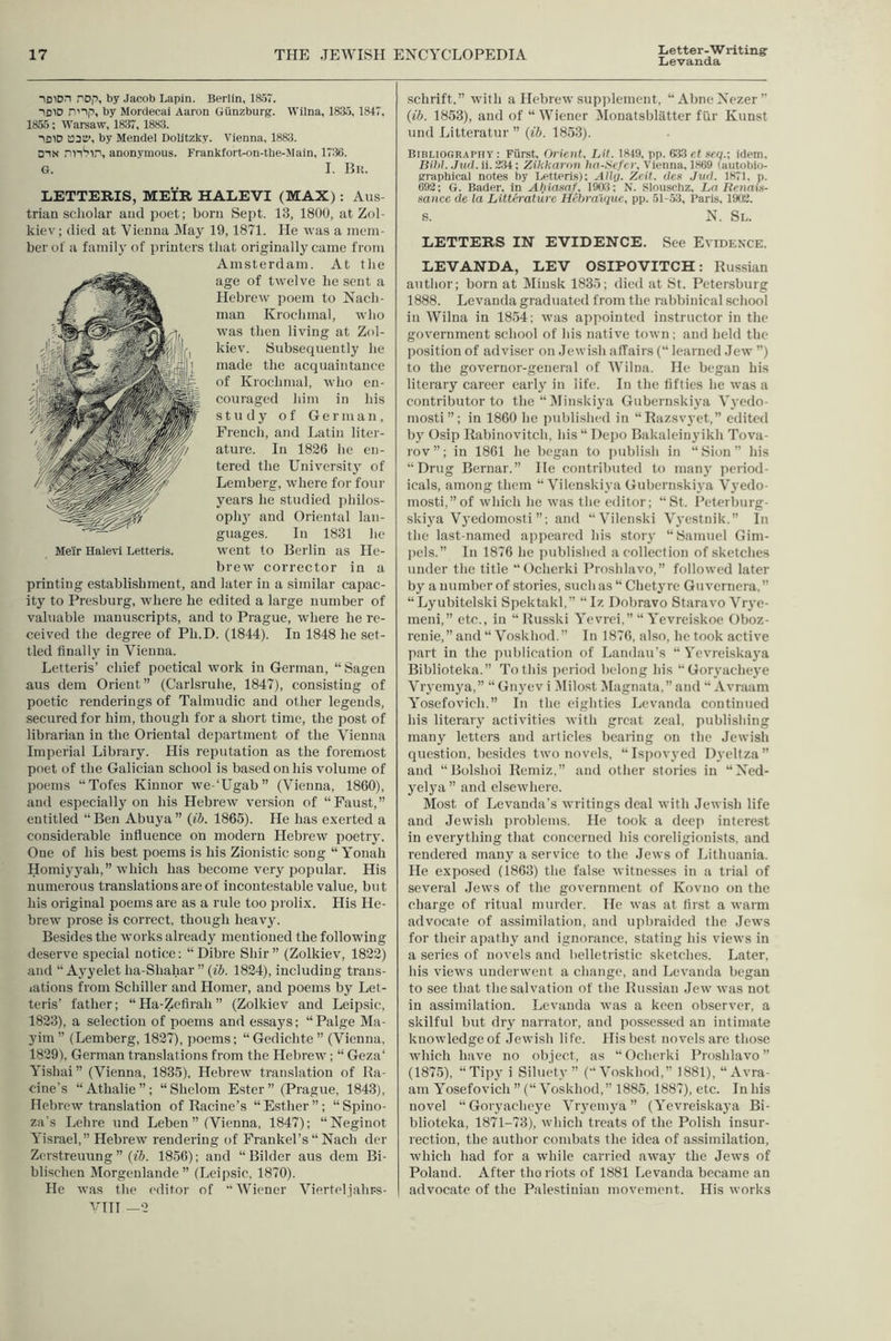 Letter-W riting' Levanda iDiOn nop, by Jacob Lapin. Berlin, 18.57. 1310 nnp, by Mordecai Aaron Giinzburg. Wilna, 183.5, 1847, 1855: Warsaw, 1837, 1883. 1310 13311’, by Mendel DoUtzky. Vienna, 1883. D1X jin'?lii, anonymous. Frankfort-on-tbe-Maln, 1736. G. I. Bk. LETTERIS, MEIR HALEVI (MAX): Aus triaa scholar aud poet; born Sept. 13, 1800, at Zol- kiev; (lied at Vienna May 19,1871. He was a mem- ber of a family of printers that originally came from Amsterdam. At the age of twelve he .sent a Hebrew poem to Nach- man Krochmal, who was then living at Zol- kiev. Subsequently he made the acquaintance of Krochmal, who en- couraged him in his study of German, French, and Latin liter- ature. In 1826 lie en- tered the University of Lemberg, where for four years he studied philos- oph}’ and Oriental lan- guages. In 1831 he went to Berlin as He- brew eorrector in a printing establishment, and later in a similar capac- ity to Presburg, where he edited a large number of valuable manuscripts, and to Prague, where he re- ceived the degree of Ph.D. (1844). In 1848 he set- tled finally in Vienna. Letteris’ chief poetical work in German, “ Sagen aus dem Orient” (Carlsruhe, 1847), consisting of poetic renderings of Talmudie and other legends, secured for him, though for a short time, the post of librarian in the Oriental deijartment of the Vienna Imperial Library. His reputation as the foreniost poet of the Galician school is based on his volume of poems “Tofes Kinnor we-‘Ugab” (Vienna, 1860), and especially on his Hebrew version of “Faust,” entitled “Ben Abuya” (ib. 1865). He has exerted a considerable influence on modern Hebrew poetry. One of his best poems is his Zionistie song “ Yonah Homiyyah,” 5vhich has beeome very popular. His numerous translations are of ineontestable value, but his original poems are as a rule too prolix. His He- brew prose is correct, though heavy. Besides the works already mentioned the following deserve special notice: “ Dibre Shir ” (Zolkiev, 1822) and “Ayyeletha-Shahar”(«5. 1824), including trans- lations from Schiller aud Homer, and poems by Let- teris’ father; “Ha-Zefirah” (Zolkiev and Leipsic, 1823), a selection of poems and essays; “Paige Ma- yim ” (Lemberg, 1827), poems; “Gedichte ” (Vienna, 1829), German translations from the Hebrew; “ Geza‘ Yishai” (Vienna, 1835), Hebrew translation of Ra- cine’s “Athalie”; “Shelom Ester” (Prague, 1843), Hebrew translation of Raeine’s “Esther”; “Spino- za's Lehre und Leben ” (Vienna, 1847); “Neginot Yisrael,” Hebrew rendering of Frankel’s “ Nach der Zerstreuung ” {ib. 1856); and “ Bilder aus dem Bi- blischen Morgenlande ” (Leipsie, 1870). He was the editor of “Wiener Vierteljahrs- VTH —2 schrift,” with a Hebrew supplement, “AbneNezer’’ {ib. 1853), and of “ Wiener IMouatsblatter fiir Kunst und Litteratur ” {ib. 1853). Bibliography : Furst, Orient, Lit. 1849. pp. 633 ef »eq.; idem, Bihl. JttfJ.ii.Zii: Zihtiaron hn-Scfcr, Vienna, 1869 (autobio- graphical notes by Letteris); Aily. Zeit. dex Jwl. 1871. p. 692; G. Bader, in Ahiaxaf, 1903; N. Slouschz, Ln lienaix- xancc de la Litterature Hebraique, pp. 51-53, Pari.s. 1902. S. N. Sl. LETTERS IN EVIDENCE. See Evidence. LEVANDA, LEV OSIPOVITCH: Russian author; born at Minsk 1835; died at St. Petersburg 1888. Levanda graduated from the rabbinical school in Wilna in 1854; was appointed instructor in the government school of his native town ; and held the position of adviser on Jewish affairs (“ learned Jew ”) to the governor-general of Wilna. He began his literary career early in life. In the fifties he tvas a contributor to the “ IVIinskiya Giibernskiya Vyedo- mosti”; in 1860 he published in “Razsvyet,” edited b\’ Osip Rabinovitch, hls“ Depo Bakaleinjdkh Tova- rov”; in 1861 he began to imblish in “Sion” his “Drug Bernar.” He contributed to many jicriod- icals, among them “ Vilenskiya Giibernskiya Vyedo- mostl,”of which he was tlie editor; “St. Pcterlmrg- skiya Vj'edomosti ”; and “Vilenski Vj'estnik.” In tlie last-named apiieared his story “Samuel Gim- ]iels.” In 1876 he published a collection of sketches under the title “Ocherki Proshlavo,” followed later by a number of stories, such as “ Chet3Tc Giivernera,” “Lyubitelski Spektakl,” “ Iz Dobravo Staravo Vrye- meni,” etc., in “ Russki Yevrei.” “Yevreiskoe Oboz- renie,”and“ Voskhod.” In 1876, also, betook active part in the publication of Landau’s “ Yevreiskaya Biblioteka.” To this ]ieriod belong his “Gorvacheve Viyemya,” “ Gn3’ev i Milost Magnata,” and “ Avraam Yosefovich.” In the eighties L(‘vanda continued his literaiy activities with great zeal, publishing many letters and articles hearing on the Jewish question, besides two novels, “Isjiovyed Dyeltza” and “Bolshoi Remiz,” and other stories in “Ned- j^elya” and elsewhere. Most of Levanda’s writings deal with Jewish life and Jewish problems. He took a deep interest in everything that concerned his coreligionists, and rendered many a service to the Jews of Lithuania. He expo.sed (1863) the false witnesses in a trial of several Jews of the government of Kovno on the charge of ritual murder. He was at first a warm advocate of assimilation, and upbraided the Jews for their apathy and ignorance, stating his views in a series of novels and helletristic sketches. Later, his views underwent a change, and Levanda began to see that the salvation of the Russian Jew was not in assimilation. Levanda was a keen observer, a skilful but diy narrator, and possessed an intimate knowledge of Jewish life. His best novels are those which have no obiect, as “Ocherki Proshlavo” (1875), “Tipy i Silucty ” (“Voskhod,” 1881), “Avra- am Yosefovich ”(“ Voskhod,” 1885, 1887), etc. In his novel “Goiyachcj’e Viyemva ” (Yevreiskaya Bi- blioteka, 1871-73), Avhich treats of the Polish insur- rection, the author combats the idea of assimilation, Avhich had for a while cariied away the Jews of Poland. After the riots of 1881 Levanda became an advocate of the Palestinian movement. His works Melr Halevi Letteris.