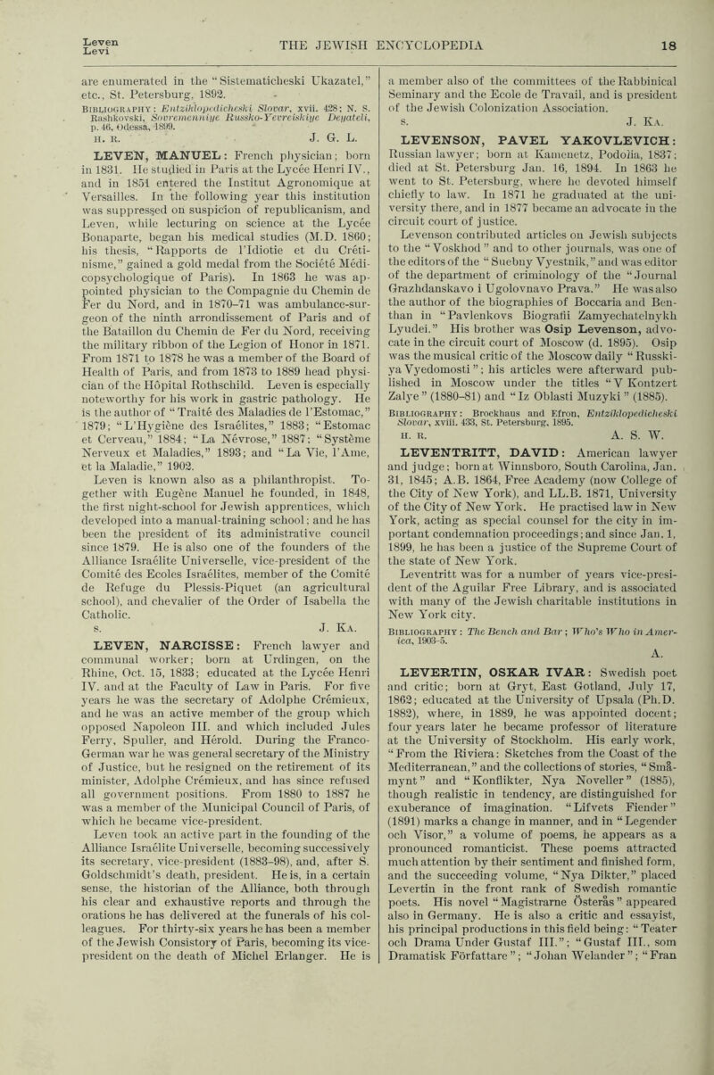 Lieven Levi THE JEWISH ENCYCLOPEDIA 18 are enumerated in the “ Sistematiclieski Ukazatel,” etc., St. Petersburg, 1893. Biblio(;rapiiy : Entziklopcdicliotld Slnvar, xvii. 128; N. S. Raslikovski, Sovreincnnitie Ruxsko-YevrcUiTfijjc Dci/ateli, p. 48, Odessa, 1899. n. R. J. G. L. IiEVEN, MANUEL : French pliysician; born in 1831. He studied in Paris at tlie Lycee Henri IV., and in 1851 entered tlie Institut Agronomique at Versailles. In the following year this institution was suppressed on suspicion of republicanism, and Leven, while lecturing on science at the Lycee Bonaparte, began his medical studies (M.D. 1860; his thesis, “Hapports de ITdiotie et du Creti- nisme,” gained a gold medal from the Societe Medi- copsychologiciue of Paris). In 1863 he was ap- pointed physician to the Compagnie du Chemin de Fer du Nord, and in 1870-71 was ambulance-sur- geon of the ninth arrondissement of Paris and of the Bataillon du Chemin de Fer du Nord, receiving the military ribbon of the Legion of Honor in 1871. From 1871 to 1878 he was a member of the Board of Health of Paris, and from 1873 to 1889 head physi- cian of the Hopital Hothschild. Leven is especially noteworthy for his work in gastric pathology. He is the author of “ Traite des Maladies de I’Estomac,” 1879; “L’HygiSne des Israelites,” 1883; “Estomac et Cerveau,” 1884; “La Nevrose,” 1887; “Systfeme Nerveux et Maladies,” 1893; and “La Vie, I’Ame, et la Maladie,” 1903. Leven is known also as a philanthropist. To- gether with Eugene Manuel he founded, in 1848, the first night-school for Jewish apprentices, which developed into a manual-training school; and he has been the pre.sident of its administrative council since 1879. He is also one of the founders of the Alliance Israelite Universelle, vice-president of the Comite des Ecoles Israelites, member of the Comite de Refuge du Plessis-Piquet (an agricultural school), and chevalier of the Order of Isabella the Catholic. s. J. Ka. LEVEN, NARCISSE: French lawyer and communal worker; born at Urdingen, on the Rhine, Oct. 15, 1833; educated at the Lycee Henri IV. and at the Faculty of Law in Paris. For five years he was the secretary of Adolphe Cremieux, and he was an active member of the group which opjjosed Napoleon III. and which included Jules Ferry, Spullcr, and Herold. During the Franco- German war he was general secretary of the Ministry of Justice, but he resigned on the retirement of its minister, Adolphe Cremieux, and has since refused all government positions. From 1880 to 1887 he was a member of tbe Municipal Council of Paris, of which he became vice-president. Leven took an active part in the founding of the Alliance Israelite Universelle, becoming successively its secretary, vice-president (1883-98), and, after S. Goldschmidt’s death, president. He is, in a certain sense, the historian of the Alliance, both through his clear and exhaustive reports and through the orations he has delivered at the funerals of his col- leagues. For thirty-six years he has been a member of the Jewish Consistory of Paris, becoming its vice- president on the death of Michel Erlanger. He is a member also of the committees of the Rabbinical Seminary and the Ecole de Travail, and is president of the Jewish Colonization Association. s. J. Ka. LEVENSON, PAVEL YAKOVLEVICH: Russian lawyer; born at Kamenetz, Podolia, 1837; died at St. Petersburg Jan. 16, 1894. In 1863 he went to St. Petersburg, where he devoted himself chiefly to law. In 1871 he graduated at the uni- versity there, and in 1877 became an advocate in the circuit court of justice. Leveuson contributed articles on Jewish subjects to the “ Voskhod ” and to other journals, was one of the editors of the “ Suebny Vyestnik,” and was editor of the department of criminology of the “.Journal Grazhdanskavo i Ugolovnavo Prava.” He wasalso the author of the biographies of Boccaria and Ben- than in “Pavlenkovs Biografii Zamyechatelnykli Lyudei.” His brother was Osip Levenson, advo- cate in the circuit court of Moscow (d. 1895). Osip was the musical critic of the Moscow daily “ Russki- ya Vyedomosti ”; his articles were afterward pub- lished in Moscow under the titles “ V Kontzert Zalj'e” (1880-81) and “Iz Oblasti Muzyki ” (1885). Bibliography ; Brockhaus and Elron, Entzildopcdiclteski Slovnr, xviii. 43.3, St. Petersburg, 189.5. H. R. A. S. W. LEVENTRITT, DAVID: American lawyer and judge; born at Wiunsboro, South Carolina, Jan. 31, 1845; A.B. 1864, Free Academy (now College of the City of New York), and LL.B. 1871, University of the City of New York. He practised law in New York, acting as special counsel for the city in im- portant condemnation proceedings;and since Jan. 1, 1899, he has been a justice of the Supreme Court of the state of New York. Leventritt was for a number of years vice-presi- dent of the Aguilar Free Library, and is associated with many of the Jewish charitable institutions in New York city. Bibliography ; The Bench and Bar; TF/io’s Who in Amer- ica, 1903-5. A. LEVERTIN, OSKAR IVAR: Swedish poet and critic; born at Gryt, East Gotland, July 17, 1863; educated at the University of Upsala (Ph.D. 1883), where, in 1889, he was appointed docent; four years later he became professor of literature at the University of Stockholm. His early work, “From the Riviera: Sketches from the Coast of the Mediterranean,” and the collections of stories, “ Sma- mynt ” and “ Konflikter, Nya Noveller ” (1885), though realistic in tendency, are distinguished for exuberance of imagination. “Lifvets Fiender” (1891) marks a change in manner, and in “Legender och Visor,” a volume of poems, he appears as a pronounced romanticist. These poems attracted much attention by their sentiment and finished form, and the succeeding volume, “Nya Dikter,” placed Levertin in the front rank of Swedish romantic poets. His novel “ Magistrarne Osteras ” appeared also in Germany. He is also a critic and essayist, his principal productions in this field being: “Teater och Drama Under Gustaf HI.”; “Gustaf III., som Dramatisk Forfattare”; “Johan Welander”; “Fran