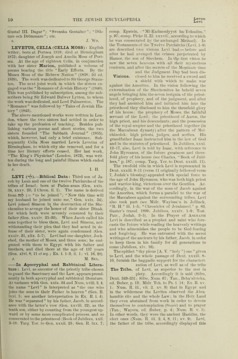 Lieven Levi Gustaf HI. Dagar”; “Svenska Gestaltcr’ ; Dik- tare ocb Drommare ”; etc. s. J. Wo. LEVETUS, CELIA (CELIA MOSS): English writer; born at Portsea ISlb; died at liinningliam 1873; daughter of Joseph and Amelia iloss of Port- sea. At the age of eighteen Celia, in eonjunction with her sister Marion, published a volume of poems bearing the title “Earlj^ Efforts. By the Misses !Mo.ss of the Hebrew Nation” (1838; 2d ed. 1839). The work was dedicated to Sir George Staun- ton. The ne.xt joint work in which the .sisters en- gaged was the “ Romance of Jewish History ” (1840). This was published by subscription, among the sub- scribers being Sir Edward Bulwer Lj’tton, to whom the work was dedicated, and Lord Palmerston. The “Romance” was followed by “Tales of Jewish His- tory” (1843). The above-mentioned works were written in Lon- don, where the two sisters had settled in order to take up the profession of teaching. Besides pub- lishing various poems and short stories, the two sisters founded “The Sabbath Journal” (1855), which, however, had onlj' a brief existence. Sub- sequently Celia JIoss married Lewis Levetns of Birmingham, to which city she removed, and for a time her literary efforts ceased. Her last work, “The King’s Physician” (London, 1873), was writ- ten during the long and painful illness which ended in her death. j. I. H. LEVI ('i^).—Biblical Data: Third son of Ja- cob b}' Leah and one of the twelve Patriarchs of the tribes of Israel; born at Padan-aram (Gen. xxix. 34, XXXV. 23; I Chron. ii. 1). The name is derived from (= “to be joined”; “Now this time will my husband be joined unto me,” Gen. xxix. 34). Levi joined Simeon in the destruction of the She- chemites to avenge the honor of their sister Dinah, for which both were severely censured by their father (Gen. xxxiv. 25-30). When Jacob called his sons together to bless them, Levi and Simeon, not- withstanding their plea that they had acted in de- fense of their sister, were again condemned (Gen. xxxiv. 31, xlix. 5-7). Levi had one daughter, Joch- ebed, the mother of Moses, and three sons; he emi- grated with them to Eg3'pt with his father and brothers, and died there at the age of 137 years (Gen. xlvi. 8, 11 et seq.; Ex. i. 1-2; ii. 1; vi. 16, 20). J, M. Seu. In Apocryphal and Rabbinical Litera- ture : Levi, as ancestor of the priestlj' tribe chosen to guard the Sanctuary and the Law, appears promi- nently in both apocr\'phal and rabbinical literature. At variance with Gen. xxix. 34 and Num. xviii. 2. 4, the name “ Levi ” is interpreted as “ the one who joins the sons to their Father in heaven ” (Gen. R. Ixxi. 5; see another interpretation in Ex. R. i. 4). He was “separated ” by his father, Jacob, in accord- ance with the latter’s vow (Gen. xxviii. 22), as the tenth son, either by counting from the j'oungest up- ward or bj' some more complicated process, and so consecrated tothe priestliood (Book of .Jubilees, xxii. 3-10: Targ. Yer. to Gen. xxxii. 25; Gen. R. Ixx. 7; comp. Epstein, - “ Mi-Kadmonij'yot ha-Yehudim,” p. 97; comp. Pirke R. El. xxxvil., according to which he was consecrated b\' the archangel Michael). In the Testaments of the Twelve PatriaTchs (Levi, 1-9) are described two visions Levi had — before and after he had avenged the crimes perpetrated by Hamor, the son of Shcchem. In the first vision he saw the seven heavens with all riieir n'.ystcrious contents, and after the secrets of the Messianic time and the Judgment Daj'liad been dis- Visions. closed to him he received a sword and a shield with which to make war against the Amorites. In the vision following the extermination of the Shechemites he beheld seven angels bringing him the seven insignia of the priest- hood, of prophec}', and of the judgment, and after thej' had anointed him and initiated him into the priesthood they disclosed to him the threefold glor\' of his house: the prophect' of Moses, the faithful servant of the Lord; the priesthood of Aaron, the high priest, and his descendants; and the possession of the roj-al scepter and the jtriesthood together (in the Maccabean dynasty) after the pattern of .Mel- chizedek: high priests, judges, and .scribes. His grandfather Isaac instructed him in the law of God and in tin; statutes of priesthood. In Jubilees, xxxi. 12-17, also, Levi is told bv Isaac, with reference to John Hv’rcanus. of the future greatness and tliree- fold glort' of his house (see Charles, “Book of Jubi- lees,” p. 187; comp. Targ. Yer. to Deut. xxxiii. 11). The twofold role in which Levi is represented in Deut. xxxiii. 8-11 (verse 11 originally followed verse 7, Judah’s blessing) appealed with special force to the age of John Ilyrcjinus, who was both high priest and warrior-king, victorious over the Gentiles. Ac- cordingly, in the war of the sons of Jacob against the Amorites, which forms a parallel to the war of the Maccabees against the surrounding trfltes. Ix-vi also took part (see Midr. Wayissii’u in Jellinek, “B. II.” iii. 1-5; “Chronicles of .Jerahmeel.” p. 83, Gaster’s transl. 1899; Jubilees, xxxiv. 1-9; Test. Patr., .Judah, 3-5). In the Praver of Askxatii Levi is described as a prophet and saint who fore- casts the future while reading the heavenh’writings and who admonishes the people to be God-fearing and forgiving. He was entrusted with the secret writings of the ancients bv his father, Jacob, in order to keep them in his familj' for all generations to come (Jubilees, xlv. 16). The epithet “ th v pious [A. V. “ holy ”] one ” given to Levi, and the whole passage of Deut. xxxiii. 8- 10, furnish the haggadic support for the ( haracteri- zation of Levi, as well as of the tribe The Tribe, of Levi, as superior to the rest in pietj'. Accordingly it is siud (Sifre, Deut. 349-351; Sifre, Num. 67; Tan., Beha'aloteka, ed. Buber, p. 13; Midr. Teh. to Ps. i. 14; Ex. R. xv. 1; Num. R. iii., vii. 2, xv. 9) that in Egy]it and in the wilderness the Levites observed the Abra- hamitic rite and the whole Law; in the Holy Land the\' even abstained from work in order to devote themselves to contemplation (Oeupla) and to jiraj'cr (Tan., Waj'era, ed. Buber, p. 4; Num. R. v. 1). In other words, thev were the ancient Hasidim, the elect ones (Num. R. iii. 2. 4, 8, 11; xv. 9). Levi, the father of the tribe, according!}- displayed this