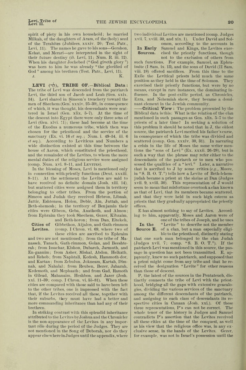 Iievi, Tribe of Levi II. THE JEWISH EXCYCLOPEDIA 20 spirit of piety in his own household; he married Milkah, of tlie daughters of Aram, of the (holy) seed of the Teraliites (Jubilees, xxxiv. 20; Test. Patr., Levi, 11). The names he gave to his sons—Gershon, Kehat, and IMerari—are interpreted in the sight of their future destiny (ib. Levi, 11; Num. R. iii. 12). When his daughter Jochebed (“ God giveth glory ”) was born to him he was already “ the glorified of God” among his brethren (Test. Patr., Levi, 11). j. K. LEVI ('1^), TRIBE OF.—Biblical Data: The tribe of Levi was descended from the patriarch Levi, the third son of Jacob and Leab (Gen. xxix. 34). Levi shared in Simeon's treachery toward the men of Shechem (Gen' xxxiv. 25-30), in consequence of which, it was thought, his descendants were scat- tered in Israel (Gen. xlix. 6-7). At the time of the descent into Egypt there were only three sobs of Levi (Gcu. xlvi. 11); these had become at the time of the Exodus a numerous tribe, which then was chosen for the priesthood and the service of the sanctuary (Ex. vi. 16 et seq.; Xum. i. 49-54, iii. 6 et seq.). According to Leviticus and Numbers a wide distinction existed at this time between the house of Aaron, which constituted the priesthood, and the remainder of the Levites, to whom the more menial duties of the religious service were assigned (comp. Num. xvi. 8-11, and Levites). In the blessing of Moses, Levi is mentioned only in connection with priestl}' functions (Deut. xxxiii. 8-11). At the settlement the Levites are said to have received no definite domain (Josh. xiii. 14), but scattered cities were assigned them in territory belonging to other tribes. From the portion of Simeon and Judah the}' received Hebron, Libuah, Jattir, Eshtemoa, Holon, Debir, Ain, Juttah, and Beth-shemesh; in the territory of Benjamin their cities were Gibcon, Geba, Auathoth, and Almon; from Ephraim they took Shechem, Gezer, Kibzaim, and Beth-horon; from Dan, Eltekch, Cities of Gibbethon, Aijalon, and Gath-rimmon Levites. (comp. I Chrou. vi. 69, where two of these cities are ascribed to Ephraim and two are not mentioned); from the tribe of Ma- nasseh, Tanach, Gath-rimmon, Golan, and Beeshte- rah; from Issachar, Kishon, Dabareh, Jarmuth, and En-gannim; from Asher, Mislial, Abdon, Helkath, and Rehob; from Naphtali, Kedesh, Hammoth-dor, and Kartan; from Zebulnu, Jokneam, Kartah, Dim- nah, and Nahalal; from Reuben, Bezer, Jabazah, Kedemoth, and Mephaath; and from Gad, Ramoth in Gilead, Mahanaim, Heshbon, and Jazer (Josh, xxi. 11-39; comp. I Chron. vi. 55-81). When these cities are compaied with those said to have been left to the other tribes, one is impressed with the fact that, if the Levites received all these, together with their suburbs, they must have had a better and more commanding inheritance than had any of their brethren. In striking contrast with this splendid inheritance attributed to the Levites by Joshua and the Chronicler is the non-appearance of the Levites in any imjior- tant role during the period of the Judges. They are not mentioned in the Song of Deborah, nor do they appear elsewhere in Judges until the appendix, where two individual Levites are mentioned (comp. Judges xvii. 7, xviii. 30, and xix. 1). Under David and Sol- omon, according to the accounts in In Early Samuel and Kings, the Levites exer- Sources. cised the priestly functions, though not to the exclusion of others from such functions. For example, Samuel, an Ephra- imite (I Sam. ix. 13), and the sons of David (II Sam. viii. 18) offered sacrifices. From this time to the Exile tlie Levitical priests held much the same position as they held in the time of Solomon. They exercised their priestly functions, but were by no means, except in rare instances, the dominating in- fluence. In the post-exilic period, as Chronicles, Ezra, and Nchemiah show, they became a domi- nant element in the Jewish community. Critical View: The problem presented by the Biblical data is this: What is the relation of the clan mentioned in such passages as Gen. xlix. 5-7 to the priests of a later time? In seeking a solution of this problem it should be noted that in J, the oldest source, the patriarch Levi merited his father’s cur.se, in consequence of which the tribe was divided and scattered (comp. Gen. xxxiv. 30, 31). In narrating a crisis in the life of Moses the same writer men- tions the “sons of Levi” (Ex. xxxii. 26-28), but in such a way that the phrase may refer either to the descendants of the patriarch or to men who pos- sessed the qualities of a “levi.” Later, a narrative that is ascribed to J by some critics {e.g., Moore, in “S. B. O. T.”) tells how a Levite of Beth-lehem- judah became a priest at the shrine at Dan (Judges xvii. 9, xviii. 30). This representation of J would seem to mean that misfortune overtook a clan known as that of Levi, that its members became scattered, and that they were held in such high esteem as jiriests that they gradually approju-iated the priestly offices. E has almost nothing to say of Levites. Accord- ing to him, apparently, Dloses and Aaron were of one of the tribes of Joseph, and he uses In the “Levite” to describe not the member Source E. of a clan, but a man especially eligi- ble to the priesthood, distinctly stating that one such man belonged to the clan Judah (Judges xvii. 7; comp. “S. B. O. T.”). If the patriarch Levi was mentioned in this source, the pas- sage in question has not been transmitted. E, ap- piirenily, knew no such patriarch, and supposed that a priest might come from any tribe and that he re- ceived the designation “Levite” for other reasons than those of descent. P, tlie latest of the sources in the Pentateuch, dis- tinctly connects the tribe of Levi with the priest- hood, bridging all the gaps with extensive genealo- gies, dividing the various services of the sanctuary among the different descendants of the patriarch, and assigning to each class of descendants its re- spective cities in Canaan (Josh. xxi.). Of these three representations, P’s can not be correct. The whole tenor of the history in Judges and Samuel contradicts P's assertion that the Levites received all these cities at the time of the conquest, as well as his view that the religious office was, in any ex- clusive sense, in the hands of the Levites. Gezer, for example, was not in Israel’s possession until the