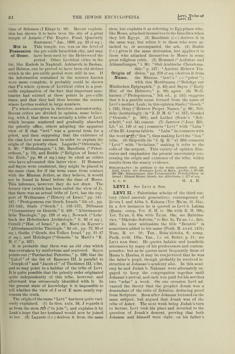 Levi, Tribe of Levi II. time of Solomon (I Kings i.\. 1(5). Recent e.\plora- tion has shown it to have been the site of a great temple of Astarte (“Pal. Explor. Fund, (Quarterly Statement,” Jan., 1903, pp. 23 et se<i.). Not in This temple, too, was on the level of Possession the pre-exilic Israelitish city, and may of Gezer. have been used by the Hebrews of the period. Other Levitical cities in the list, like Kadesh in Naphtali, Ashtaroth in Bashan, and Hebron, can be proved to have been old shrines which in the pre-exilic period were still in use. If the information contained in the sources known were more complete, it probably could be shown that P’s whole system of Levitical cities is a post- exilic explanation of the fact that important sanc- tuaries had existed at these points in pre-exilic times, and that they had thus become the centers where Levites resided in large numbers. P’s whole conception is, therefore, untrustworthy. Recent critics are divided in opinion, some believ- ing, with J, that there was actually a tribe of Levi, wliicli became scattered and gradually absorbed the priestly office, others adopting the apparent view of E that “levi” was a general term for a priest, and then supposing that the existence of the clan Levi was assumed in order to explain the origin of the priestly class. Lagarde (“ Orientalia,” ii. 20; “ Mittheilungen,” i. 54), Baudissin (“Priest- erthum,” p. 72), and Budde (“Religion of Israel to the Exile,” pp. 80 et seq.) may be cited as critics who have advocated this latter view. If Hommel and Sayce were consistent, they might be placed in the same class, for if the term came from contact with the Minaean Jethro, as they believe, it would not be found in Israel before the time of Moses. This inference, however, they do not draw. The former view (which has been called the view of J), that there was an actual tribe of Levi, has the sup- port of Wellhausen (“History of Israel,” pp. 141- 147; “Prolegomena zur Gesch. Israels,” 5th ed., pj). 137-145), Stade (“Gesch.” i. 152-157), Dillmann (“Commentary on Genesis,” ii. 458; “ Alttestament- liche Theologie,” pp. 128 et seq.), Nowack (“Lehr- buch der Hebriiischen Archaologie,” ii. 92 et seq.), Cornill (“Hist, of Israel,” p. 46), Marti (in Kayser’s “ Alttestamentliche Theologie,” 3d ed., pp. 72, 95 et seq.), Guthe (“Gesch. des Volkes Israel,” pp. 21-47 et seq.), and Holzinger (“ Genesis,” in Marti’s “ K. H. C.” p. 257). It is probable that there was an old clan which was overtaken by misfortune and scattered. Sayce points out (“Patriarchal Palestine,” p. 239) that the “Lui-el” of the list of Raineses III. is parallel to “Joseph-el” and “Jacob-el ” of Thothmes III.’s list, and so may point to a habitat of the tribe of Levi. It is quite possible that the priestly order originated (piite independently of this tribe, however, and afterward was erroneously identified with it. In the present state of knowledge it is impossible to tell whether the view of J or of E more nearly rep- resents the truth. The origin of the name “ Levi ” has been quite vari- ously explained. (1) In Gen. xxix. 34, J regards it as from the stem nif) (“to join ”), and explains it by Leah’s hope that her husband would now be joined to her. (2) Lagarde (l.c.) derives it from the same stem, but explains it as referring to Egyptians who, like Moses, attached themselves to the Israelites when they left Egypt. (3) Baudissin {l.c.) derives it in the same way, but refers it to those who were at- tached to, or accompanied, the ark. (4) Budde (l.c.) gives it the same derivation, but applies it to those who attached themselves to Closes in some great religious crisis. (5) Hommel (“ Aufsiitze und Abhandlungen,” i. 30; “ SlUl-Arabische Chrestoma- thie,” p. 127; “Ancient Hebrew 'I’ra- Origin of dition,” pp. 278 et sciy.) derives it from Name. the ]\Iin;ean “lawi'u” (= “priest”); with this Mordtmann (“ Beitrage zur Miniiischen Epigraphik,” p. 43) and Sayce (Early Hist, of the Hebrews,” p. 80) agree. (6) Well- hausen (“Prolegomena,” 5th ed., p. 141) suggests that it is a gentilic name formed from the name of Levi’s mother, Leah; in this opinion Stade( Gesch.” i. 152), Gray (“Hebrew Proper Names,” p. 96), NOl- deke (hesitatingly: in “Z. D. IM. G.” xl. 167), Gunkel (Genesis,” p. 301), and Luther (Stade’s Zc-it- schrift,” xxi. 54) concur. (7) .lastrow (“Jour. Bib. Lit.” xi. 120 et seq.) connects Levi” with  Laba ” of the El-Amarna tablets. “ Laba ” he connects with the word (“ lion ”), thus making Levi the  lion ” tribe. (8) Skipwith (in “ J. Q. R.” xi. 264) connects “Levi” with “leviathan,” making it refer to the coils of the serpent. This variety of opinion illus- trates and emphasizes the present uncertainty con- cerning the origin and existence of the tribe, which results from the scanty evidence. Bibi.iocraimiy : In addition to the work.s already cited, see (iraf, (leseh. lies Slaiiinies Levi, in Merx, Avcliiv, i. ti.s-l()ti, 308-^(); Huininelauer, Das Vaniiosaisrlie I’vie.stnihuiii in ls7-acl; Kduard Meyer, Gesch. lies Aitci tuins, I. :!77 el seq. E. o. II. G. A. B. LEVI I. See Levi n. Sisi. LEVI II. : Palestinian scholar of the third cen- tury (third amoraic generation): contemporary of Ze'era I. and Abba b. Kalnina (Yer. Ma'as. iii. 51a). In a few instances he is (pioted as Levi b. Lahma (Hama; comp. Yer. J{. II. iv. 59ii with R. H. 29b; Yer. Ta'an. ii. 65a with Tti'an. 16a; see Rabbino- vicz, “ Dikduke Soferim,” to Ber. 5a, Tahiti, l.c., Zeb. 53b). In liiter midrashim the title “ Berabbi ” is sometimes added to his name (Pesik. R. xxxii. 147b; Nuin. R. XV. 10; Tan., Belnialoteka, 6; conqi. Pesik. xviii. 135a; Tan., l.c. ed. Buber, p. 11; see Levi k.\u Sisi). He (piotes halakic and homiletic utterances by many of his predecessors and contem- poraries; but as he (juotes most frequently those of Hama b. Hanina, it maj' be conjectured that he was the latter’s pupil, though probablj' he received in- struction at Johanan’s academy also. In this acad- emy he and Judah b. Nahman were alternately en- gaged to keej) the congregation together until .Tohanan’s arrival, and each was paid for his services two “selas” a week. On one occasion Levi ad- vanced the theory that the prophet Jonah was a descendant of the tribe of Zebulun, deducing proof from Scripture. Soon after Johanan lectured on the same subject, but argued that Jonah was of the tribe of Asher. The next week being Judah’s turn to lecture, Levi took his place and reverted to the (piestion of Jonah’s descent, proving that both Johanan and himself were rieht: on his father’s