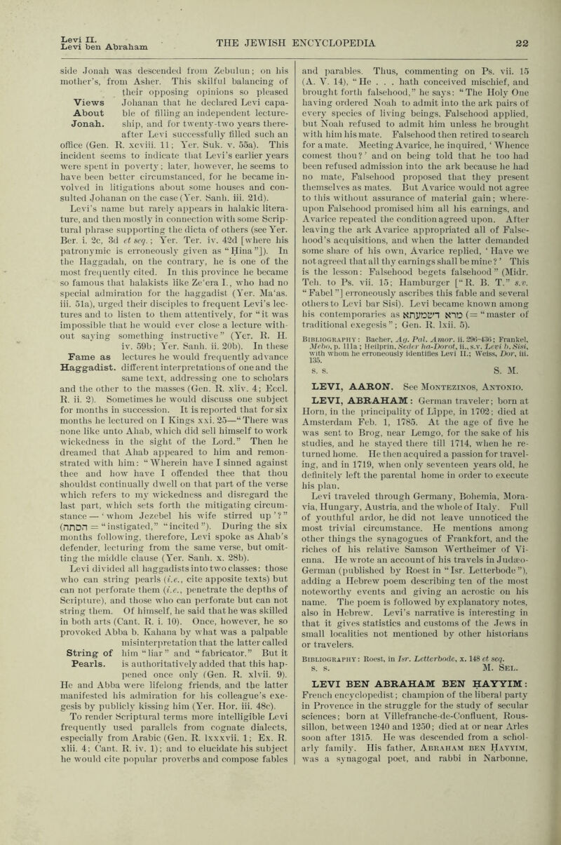 Levi II. Levi ben Abraham THE JEWISH ENCYCLOPEDIA 22 side Jouah was descended I'roin Zebulun; on Ids mother’s, from Asher. This skilful balancing of their opposing opiidons so pleased Views Johanan that he declared Levi capa- About ble of tilling an independent lecture- Jonab. ship, and for t\vent3'-t\vo j’ears there- after Levi siiccessfnllj' tilled such an office (Gen. K. xcviii. 11; Yer. Suk. v. 55a). This incident seems to indicate that Levi’s earlier years were spent in povertj'; later, however, he seems to have been better circumstanced, for he became in- volved in litigations about some houses and con- sulted Johanan on the case (Yer. tSanh. iii. 21d). Levi’s name but rarelj' appears in halakic litera- ture, and then mostly in connection with some Scrip- tural phrase supporting the dicta of others (see Yer. Bcr. i. 2c, 3d et seq.; Yer. Ter. iv. 42d [where his patronymic is erroneously given as “Hina”]). In the Ilaggadah, on the contraiy, he is one of the most frequently cited. In this province he became so famous that halakists like Ze’era L, who had no special admiration for the haggadist (Yer. Ma’as. iii. 51a), urged their disciples to frequent Levi’s lec- tures and to listen to them atteutiveljq for “it was impossible that he would ever close a lecture with- out saving something instructive” (Yer. It. H. iv. 59b; Yer. Sanh. ii. 20b). In these Fame as lectures he would frequently advance Haggadist. different interpretations of one and the same text, addressing one to scholars and the other to the masses (Gen. R. xliv. 4; Eccl. R. ii. 2). Sometimes he would discuss one subject for months in succession. It is reported that for six months he lectured on I Kings xxi. 25—“There was none like unto Ahab, which did sell himself to work wickedness in the sight of the Lord.” Then he dreamed that Ahab apjieared to him and remon- strated with him; “Wherein have I sinned against thee and how have I offended thee that thou shouldst continually dwell on that part of the verse which refers to mj' wickedness and disregard the last part, which sets forth the mitigating circum- stance— ‘whom Jezebel his wife stirred up’?” (nnon = “instigated,” “incited”). During the six months following, therefore, Levi sj^oke as Ahab’s defender, lecturing from the same verse, but omit- ting the middle clause (Yer. Sanh. x. 28b). Levi divided all haggadistsinto two classes; those who can string pearls (i.e., cite apposite texts) but can not perforate them {i.e., penetrate the depths of Scripture), and those who can perforate but can not string them. Of himself, he said that he was skilled in both arts (Cant. R. i. 10). Once, however, he so provoked xVbba b. Kahana bj' what was a palpable misinterpretation that the latter called String of him “liar” and “fabricator.” But it Pearls. is autlioritativel}'added that this hap- pened once onlj' (Gen. R. xlvii. 9). He and Abba were lifelong friends, and the latter manifested his admiration for his colleague’s exe- gesis by publicly kissing him (Yer. Hor. iii. 48c). To render Scriptural terms more intelligible Levi frequently used parallels from cognate dialects, especially from Arabic (Gen. R. Ixxxvii. 1; Ex. R. xlii. 4; Cant. R. iv. 1); and to elucidate his subject he would cite poprdar jiroverbs and compose fables and parables. Thus, commenting on Ps. vii. 15 (A. V. 14), “He . . . hath conceived mischief, and brought forth falsehood,” he says; “The Holy One having ordered Noah to admit into the ark pairs of every species of living beings. Falsehood applied, but Noah refused to admit him unless he brought with him his mate. Falsehood then retired to search for a mate. Meeting Avarice, he inquired, ‘ Whence comest thou?’ and on being told that he too had been refused admission into the ark because he had no mate. Falsehood proposed that they present themselves as mates. But Avarice would not agree to this without assurance of material gain; where- upon Falsehood promised him all his earnings, and Avarice repeated the condition agreed upon. After leaving the ark Avarice appropriated all of False- hood’s acquisitions, and wlien the latter demanded some share of his own. Avarice replied, ‘ Have we not agreed that alt thy earnings shall be mine ? ’ This is the lesson: Falsehood begets falsehood ” (Midr. Teh. to Ps. vii. 15; Hamburger [“ R. B. T.” s.v. “ Fabel ”] erroneously ascribes this fable and several others to Levi bar Sisi). Levi became known among his contemporaries as NtO (=“ master of traditional exegesis”; Gen. R. Ixii. 5). Bibliography ; Baolier, Au. Pal. Amor. ii. 29ii-4:iii; Frankel, Mebo, p. 11 la; Meilprin. Seder ha-Dorot, ii., s.v. Lf ri h. S'm, with whom he erroneously identities Levi II.; Weiss, Dor, iii. 135. s. s. S. M. LEVI, AARON. See Montezinos, Antonio. LEVI, ABRAHAM: German traveler; born at Horn, in the liiincipality of Lippe, in 1702; died at Amsterdam Feb. 1, 1785. At the age of live he was sent to Brog, near Lemgo, tor the sake of his studies, and he stayed there till 1714, when he re- turned home. He then acquired a passion for travel- ing, and in 1719, when only seventeen j'ears old, he delinitelv left the parental home in order to execute his plan. Levi traveled through Germany, Bohemia, Mora- via, Hungary, Austria, and the whole of Italy. Full of youthful ardor, he did not leave unnoticed the most trivial circumstance. He mentions among other things the synagogues of Frankfort, and the riches of his relative Samson Wertheimer of Vi- enna. He wrote an account of his travels in Judaoo- German (published by Roest in “Isr. Letterbode ”), adding a Hebrew poem describing ten of the most notewortlij’’ events and giving an acrostic on his name. The poem is followed by explanatory notes, also in Hebrew. Levi’s narrative is interesting in that it gives statistics and customs of the .Tews in small localities not mentioned by other historians or travelers. Bibliography: Roest, in Isr. Letterbode, x. 148 et seq. s. s. M. Sel. LEVI BEN ABRAHAM BEN HAYYIM: French encyclopedist; champion of the liberal party in Provence in the struggle for the study of secular sciences; born at Villefranche-de-Confluent, Rous- sillon, between 1240 and 1250; died at or near Arles soon after 1315. He was descended from a schol- arly family. His father, Abraham ben Hayyim, was a synagogal poet, and rabbi in Narbonne,