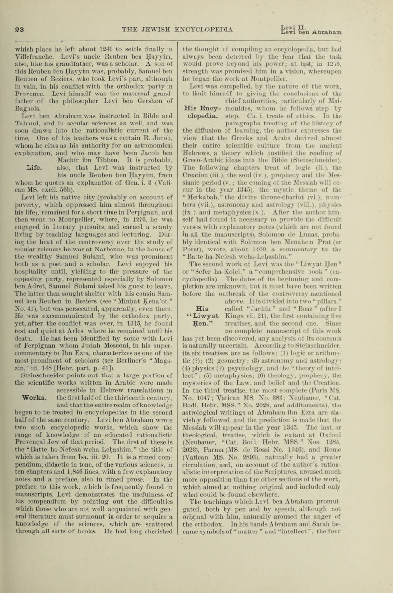 Levi II. Levi ben Abr-aham which place he left about 1240 to settle finally in Villefianche. Levi’s uncle lieuben ben Hayyim, also, like his grandfather, was a scholar. A son of this Reuben hen Hayyim was, probably, Samuel ben Reuben of Beziers, who took Levi’s part, altliough in vain, in his conflict with the orthodox party in Provence. Levi himself was the maternal grand- father of the philosopher Levi ben Gershon of Baguols. Levi ben Abraham was instructed in Bible and Talmud, and in secular sciences as well, and was soon drawn into the rationalistic current of the time. One of his teachers was a certain R. Jacob, whom he cites as his authority for an astronomical explanation, and who may have been Jacob ben Machir ibn Tibbon. It is probable. Life. also, that Levi was instructed by his uncle Reuben ben Hayyim, from whom he quotes an explanation of Gen. i. 3 (Vati- can MS. cxcii. 56b). Levi left his native city (probably on account of poverty, which oppressed him almost throughout his life;, remained for a short time in Perpignan, and then went to Montpellier, where, in 1276, he was engaged in literary pursuits, and earned a scanty living by teaching languages and lecturing. Dur- ing the heat of the controversy over the stud}' of secular sciences he was at Narbonne, in the house of the wealthy Samuel Sulami, who was prominent both as a poet and a scholar. Levi enjoyed his hospitality until, yielding to the pressure of the opposing party, represented especially by Solomon ben Adret, Samuel Sulami asked his guest to leave. The latter then sought shelter with his cousin Sam- uel ben Reuben in Beziers (see “Minhat Kena’ot,” No. 41), but was persecuted, apparently, even thei e. He was excommunicated by the orthodox party, yet, after the conflict was over, in 1315, he found rest and quiet at Arles, where he remained until his death. He has been identified by some with Levi of Perpignan, whom Judah Mosconi, in his super- commentary to Ibn Ezra, characterizes as one of the most prominent of scholars (see Berliner’s “ Maga- zln,” iii. 148 [Hebr. part, p. 41]). Steinschneider points out that a large portion of the scientific works written in Arabic were made accessible in Hebrew translations in Works. the first half of the thirteenth century, and that the entire realm of knowledge began to be treated in encyclopedias in the second half of the same century. Levi ben Abraham wrote two such encyclopedic works, which show the range of knowledge of an educated rationalistic Provencal Jew of that period. The first of these is the ‘Batte ha-Nefesh weha-Lehashim,” the title of which is taken from Isa. iii. 20. It is a rimed com- pendium, didactic in tone, of the various sciences, in ten chapters and 1,846 lines, with a few explanatory notes and a preface, also in rimed prose. In the preface to this work, which is frequently found in manuscripts, Levi demonstrates the usefulness of his compendium by pointing out the difficulties which those who are not well acquainted with gen- eral literature must surmount in order to acquire a knowledge of the sciences, which are scattered through all sorts of books. He had long cherished the thought of compiling an encyclopedia, but had always been deterred by the tear that the task would prove beyond his power; at last, in 1276. strength was promised him in a vision, whereupon he began the work at iMontpellier. Levi was compelled, by the nature of the work, to limit himself to giving the conclusions of the chief authorities, particularly of Mai- His Ency- mouides, whom he follows step by clopedia. step. Ch. i. treats of ethics. In the paragrai)hs treating of the histoiy of the diffusion of learning, the author expresses the view that the Greeks and Arabs derived, almost their entire scientific culture from the ancient Hebrews, a theory which justified the reading of Greco-Aiabic ideas into the Bible (Steinschneider). The following chapters treat of logic (ii.), the Creation (iii.), the soul (iv.), prophecy and the 3Ies- sianic period (v.; the coming of the !Me.ssiah will oc- cur in the year 1345), the mystic theme of the “ilerkabah,” the divine throne-chariot (vi.), num- bers (vii.), astronomy and astrology (viii.), ])hy.sics (ix.), and metaphysics (x.). After the author him- self had found it necessary to provide the difficult verses with explanatory notes (which are not found in all the manuscriptsX Solomon de Lunas, jiroba- bly identical with Solomon ben itienahem Prat (or Porat), wrote, about 1400, a commentary to the “Batte ha-Nefesh wcha-Lehashim.” The second work of Levi was the “ Liwyat Hen ” or“Sefer ha-Kolcl,” a “comprehensive book” (en- cyclopedia). The dates of its beginning and com- pletion are unknown, but it must have been written before the outbreak of the controversy mentioned above. It is divided into two “ pillars,” His called “Jachin” and “ Boaz  (after 1 “Liwyat Kings vii. 21), the first containing five Hen.” treatises, and the second one. Since no complete manuscript of this work has yet been discovered, any analysis of its contents is naturally uncertain. According to Steinschneider, its six treatises are as follows: (1) logic or arithme- tic (?); (2) geometry; (3) astronomy and astrology; (4) physics {'!), psychology, and Ihe “theory of intel- lect”; (5) metaphysics; (6) theology, i)roiihecy, the mysteries of the Law, and belief and the Creation. In the third treatise, the most comi)lete (Paris ISIS. No. 1047; Vatican MS. No. 383; Neubauer, “Cat. Bodl. Ilebr. MSS.” No. 2028, and additamenta), the astrological writings of Abraham ibn Ezra are sla- vishly followed, and the prediction is made that the Messiah will appear in the year 1345. The last, or theological, treatise, which is extant at Oxford (Neubauer, “Cat. Bodl. Hebr. ItlSS.” Nos. 1285, 2023), Parma (MS. de Rossi No. 1346), and Rome (Vatican MS. No. 2893), naturally had a greater circulation, and, on account of the author’s ration- alistic interpretation of the Seri jitures, aroused much more opposition than the other sections of the work, which aimed at nothing original and included only what could he found elsewhere. The teachings which Levi ben Abraham promul- gated, both by pen and by speech, although not original with him, naturally aroused the anger of the orthodox. In his hands Abraham and Sarah be- came symbols of “ matter ” and “ intellect ”; the four