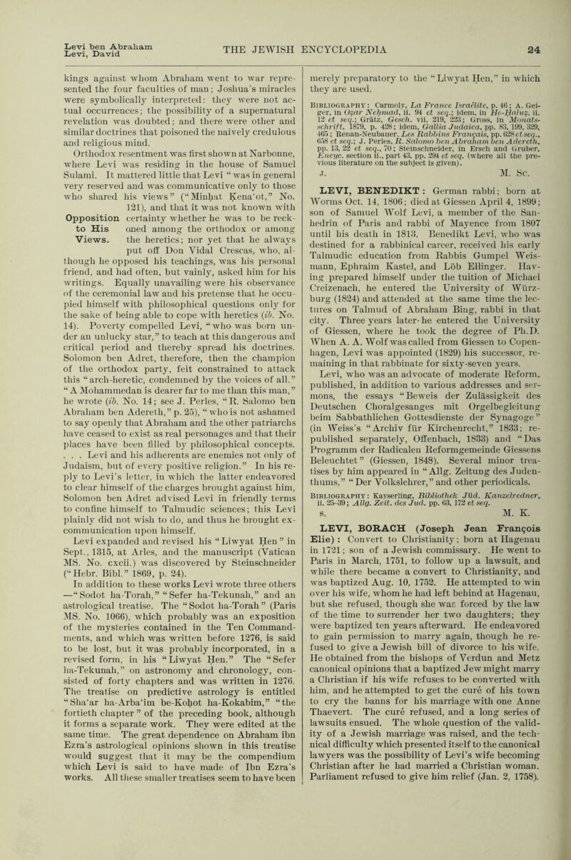 Levi, David THE JEWISH ENCYCLOPEDIA 24 kings against •vvliom Abraliain went to war repre- sented the four faculties of man; Joshua’s miracles were symbolically interpreted: they were not ac- tual occurrences; the possibility of a supernatural revelation was doubted; and there were other and similar doctrines that poisoned the naively credulous and religious mind. Orthodox resentment \vas first shown at Narbonne, where Levi was residing in the house of Samuel Sulami. It mattered little that Levi “ was in general very reserved and was communicative only to those who shared his views” (“Minhat Kena'ot,” No. 121), and that it was not known with Opposition certainty whether he was to be reck- to His oned among the orthodox or among Views. the heretics; nor yet that he always put off Don Vidal Crescas, who, al- though he opposed his teachings, was his personal friend, and had often, but vainly, asked him for his writings. Equally unavailing were his observance of the ceremonial law and his pretense that he occu- pied himself with philosophical questions only for the sake of being able to cope with heretics {ib. No. 14). Poverty compelled Levi, “who was born un- der an unlucky star,” to teach at this dangerous and critical period and thereby spread his doctrines. Solomon ben Adret, therefore, then the champion of the orthodox party, felt constrained to attack this “arch-heretic, condemned by the voices of all.” “ A Mohammedan is dearer far to me than this man,” he wrote {ib. No. 14; see J. Perles, “ R. Salomo ben Abraham ben Adereth,” p. 25), “who is not ashamed to say openly that Abraham and the other patriarchs liave ceased to exist as real pei sonages and that their places have been filled by philosophical concepts. . . . Levi and his adherents are enemies not only of Judaism, but of every positive religion.” In his re- ply to Levi’s letter, in which the latter endeavored to clear himself of the charges brought against him, Solomon ben Adret advised Levi in friendly terms to confine himself to Talmudic sciences; this Levi plainl}^ did not wish to do, and thus he brought ex- communication upon himself. Levi expanded and revised his “Liwyat Hen” in Sept., 1315, at Arles, and the manuscript (Vatican MS. No. cxcii.) was discovered by Steinschneider (“Hebr. Bibl.” 1869, p. 24). In addition to these works Levi wrote three others —“Sodot ha-Torah,” “ Sefer ha-Tekunah,” and an astrological treatise. The “ Sodot ha-Torah ” (Paris MS. No. 1066), which probably wuis an exposition of the mysteries contained in the Ten Command- ments, and which was written before 1276, is said to be lost, but it was probably incorporated, in a revised form, in his “Liwyat Hen.” The “Sefer ha-Tekunah,” on astronomy and chronology, con- sisted of forty chapters and was written in 1276. The treatise on predictive astrology is entitled “Sha'ar ha-Arba‘lm be-Kohot ha-Kokabim,” “the fortieth chapter ” of the preceding book, although it forms a separate work. They were edited at the same time. The great dependence on Abraham ibn Ezra’s astrological opinions shown in this treatise would suggest tliat it ma}' be the compendium which Levi is said to have made of Ibn Ezra’s merely preparatory to the “Liw3mt Hen,” in which they are used. Bibliography; Carmoly, La France LraeJitc, p. 46; A. Gei- {rer, in Ozar Nehmad, ii. 94 et scq.; idem, in He-Ha}uz, ii. 13 et seq.; Griitz, Gexeh. vii. 219, 323; Gross, in 'Motiata- Kchrift, 1879, p. 428; idem, Gallia Judaica, pp. 83, 199, 329, 4&5; Renan-Neubauer, Leu Rahlnns Frangais^ pp. ()28ct.s6(/., e.j8 ct seq.; J. Perles, R. Salomo henAhraham hen Adereth, pp. 13,22 et seq., 79; Steinschneider, in Ersch and Gruber, L’nc,i/c. section ii., part 43, pp. 394 ct seq. (where all the pre- vious literature on the subject is given). J. M. Sc. LEVI, BENEDIKT : (Jerman rabbi; born at Worms Oct. 14, 1806; died at Giessen April 4, 1899; son of Samuel Wolf Levi, a member of the San- hedrin of Piiris and rabbi of Maj'ence from 1807 until his death in 1813. Benedikt Levi, who was destined for a rabbinical career, received his early Talmudic education from Rabbis Gumpel Weis- mann, Ephraim Kastel, and Lob Ellinger. Hav- ing prepared himself under the tuition of Michael Creizenach, he entered the University of Wurz- burg (1824) and attended at the same time the lec- tures on Talmud of Abraham Bing, rabbi in tliat city. Three years later-he entered the University of Giessen, where he took the degree of Ph.D. When A. A. Wolf was called from Giessen to Copen- hagen, Levi was appointed (1829) his successor, re- maining in that rabbinate for sixty-seven j’cars. Levi, who was an advocate of moderate Reform,, published, in addition to various addresses and ser- mons, the essaj's “Beweis der Zulassigkeit des Deutschen Choralgesanges mit Orgclbegleitung beim Sabbathlichen Gottesdienste der Synagogc” (in Weiss’s “Archiv fur Kirchenrecht,” 1833; re- published separately, Offenbach, 1833) and “Das Programm der Radicaleu Reformgemeinde Giessens Beleuchtet” (Giessen, 1848). Several minor trea- tises by him appeared in “ Allg. Zeitung des Juden- thums,” “Der Volkslehrer,” and other periodicals. Bibliography; Kayserling, Bihliothek JUd. Kanzelredner, li. 25-39; Allg. Zeit. dcs Jud. pp. 63, 173 et seq. s. M. K. LEVI, BORACH (Joseph. Jean Francois Elie) : Convert to Christianity; born at Hagenau in 1721; son of a Jewish commissary. He went to Paris in March, 1751, to follow up a lawsuit, and while there became a convert to Christianity, and was baptized Aug. 10, 1752. He attempted to win over his wife, whom he had left behind at Hagenau, but she refused, though she was forced by the law of the time to surrender her two daughters; they were baptized ten years afterward. He endeavored to gain permission to marry again, though he re- fused to give a Jewish bill of divorce to his wife. He obtained from the bishops of Verdun and Metz canonical opinions that a baptized Jew might marry a Christian if his wife refuses to be converted with him, and he attempted to get the cure of his town to cry the banns for his marriage with one Anne Thaevert. The cure refused, and a long series of lawsuits ensued. The ■whole question of the valid- ity of a Jewish marriage was raised, and the tech- nical difficulty which presented itself to the canonical lawyers was the possibility of Levi’s wife becoming Christian after he had married a Christian woman.