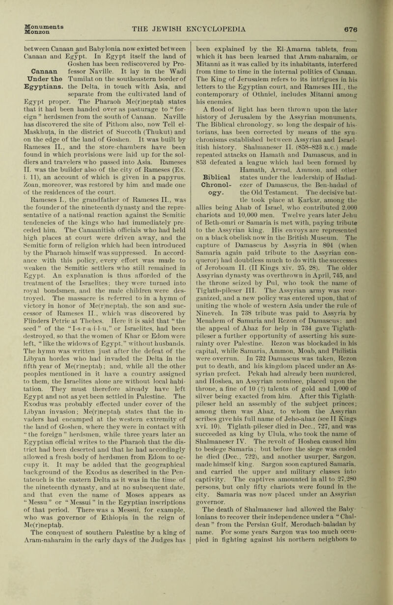 Monuments Monzon THE JEWISH ENCYCLOPEDIA 676 between Canaan and Babylonia now existed between Canaan and Egypt. In Egypt itself the laud of Goshen has been rediscovered by Pro- Canaan fessor Naville. It laj- in the Wadi Under the Tumilaton the southeastern border of Egyptians, the Delta, in touch with Asia, and separate from the cultivated land of Egypt proper. The Pharaoh Me(r)neptah states that it had been handed over as pasturage to “ for- eign ” herdsmen from the south of Canaan. Naville has discovered the site of Pithom also, now Tell el- Maskhuta, in the district of Succoth (Thukut) and on the edge of the land of Goshen. It was built by Rameses IL, and the store-chambers have been found in which provisions were laid up for the sol- diers and travelers who passed into Asia. Rameses II. was the builder also of the city of Rameses (E.v. i. 11), an account of which is given in a papyrus. Zoan, moreover, was restored by him and made one of the residences of the court. Rameses I., the grandfather of Rameses II., was the founder of the nineteenth dynasty and the repre- sentative of a national reaction against the Semitic tendencies of the kings who had immediately pre- ceded him. The Canaanitish officials who had held high places at court were driven away, and the Semitic form of religion which had been introduced by the Pharaoh himself was suppressed. In accord- ance with this policy, every effort was made to weaken the Semitic settlers who still remained in Egypt. An explanation is thus afforded of the treatment of the Israelites; they were turned into royal bondsmen, and the male children were des- troyed. The massacre is referred to in a hymn of victory in honor of Me(r)neptah. the son and suc- cessor of Rame.ses II., which was discovered by Flinders Petrie at Thebes. Here it is said that “ the seed” of the “ I-s-r-a-i-l-u.” or Israelites, had been destroyed, so that the women of Khar or Edom were left, “ like the widows of Egj’pt,” without husbands. The hymn was written just after the defeat of tlie Libyan hordes who liad invaded the Delta in the fifth year of Me(r)neptah; and, while all the other peoples mentioned in it have a country assigned to tliem, the Israelites alone are without local habi- tation. They must therefore already have left Egypt and not as yet been settled in Palestine. The Exodus was jirobably effected under cover of the Libyan invasion; jMe(r)neptah states that the in- vaders had encamped at the western extremity of the land of Goshen, where they w'ere in contact with “ the foreign ” herdsmen, while three }’ears later an Egyptian official writes to the Pharaoli that the dis- trict had been deserted and that he had accordingly allowed a fresh body of herdsmen from Edom to oc- cupy it. It may be added that the geographical background of the Exodus as described in the Pen- tateuch is the eastern Delta as it was in the time of the nineteenth dynasty, and at no subsequent date, and that even the name of iMoses appears as “ iMessu ” or “ Jlessui ” in the Egyptian inscriptions of that period. There was a Messui, for example, who was governor of Ethiopia in the reign of Me(r)neptah. The conquest of southern Palestine by a king of Aram-naharaim in the early days of the Judges has been explained by the El-Amarna tablets, from which it has been learned that Aram-nahaiaim, or Mitanni as it was called by its inhabitants, interfered from time to time in the internal politics of Canaan. The King of Jerusalem refers to its intrigues in his letters to the Egyptian court, and Rameses III., the contemporary of Gthniel, includes jMitanni among his enemies. A flood of light has been thrown upon the later history of Jerusalem by the Assyrian monuments. The Biblical chronology, so long the despair of his- torians, has been corrected by means of the .syn- chronisms established between Assyrian and Israel- itish histoiy. Shalmaneser II. (858-823 n.c.) made repeated attacks on Hamath and Damascus, and in 8.53 defeated a league wliich had been formed by Hamath, Arvad, Ammon, and other Biblical states under the leadersliip of Hadad- Chronol- ezer of Damascus, the Ben-hadad of ogy. the Old Testament. Tlie decisive bat- tle took place at Karkar, among the allies being Ahab of Israel, who contributed 2,000 chariots aud 10,000 men. Twelve years later Jehu of Beth-omri or Samaria is met with, pa3'ing tribute to the Assyrian king. His envoj's are represented on a black obelisk now in the British Museum. The capture of Damascus bj' Assj'ria in 804 (wlien Samaria again paid tribute to the Assjulan con- queror) had doubtless much to do with the succe.sscs of Jeroboam II. (II Kings xiv. 25, 28). The older Assju'ian d^uiasty was overthrown in April, 745, and the throne seized by Pul, who took the name of Tiglath-pileser HI. The Assjulan armj' was reor- ganized, and a new policy was entered tipon, that of uniting the whole of western Asia under the rule of Nineveh. In 738 tribute was paid to Assyria by Menahem of Samaria and Rezon of Damascus; and the appeal of Ahaz for hel]i in 734 gave Tiglath- jiileser a further opportunity of asserting his suze- raintj over Palestine. Rezon was blockaded in his capital, while Samaria, Ammon, Moab, and Philistia were overrun. In 732 Damascus was taken, Rezon put to death, and his kingdom placed under an As- syrian prefect. Pekah had already been murdered, and Hoshea, an Assj'rian nominee, placed upon the throne, a fine of 10 (V) talents of gold and 1,000 of silver being exacted from him. After this Tiglath- pileser held an assembly of the subject princes; among them was Ahaz, to whom the Assyrian scribes give his full name of Jeho-ahaz (see II Kings xvi. 10). Tiglath-pileser died in Dec., 727, and was succeeded as king by Ulula, who took the name of Shalmaneser IV. The revolt of Hoshea caused him to besiege Samaria ; but before the siege was ended he died (Dec., 722), and another usurper, Sargon, made himself king. Sargon soon captured Samaria, and carried the upper and militai\y classes into captivity. The captives amounted in all to 27,280 persons, but only fifty chariots were found in the city. Samaria was now placed under an Assyrian governor. The death of Shalmaneser had allowed the Baly- lonians to recover their independence under a “Chal- dean ” from the Persian Gulf, Merodach-baladan by name. For some years Sargon tvas too much occu- pied in fighting against his northern neighbors to