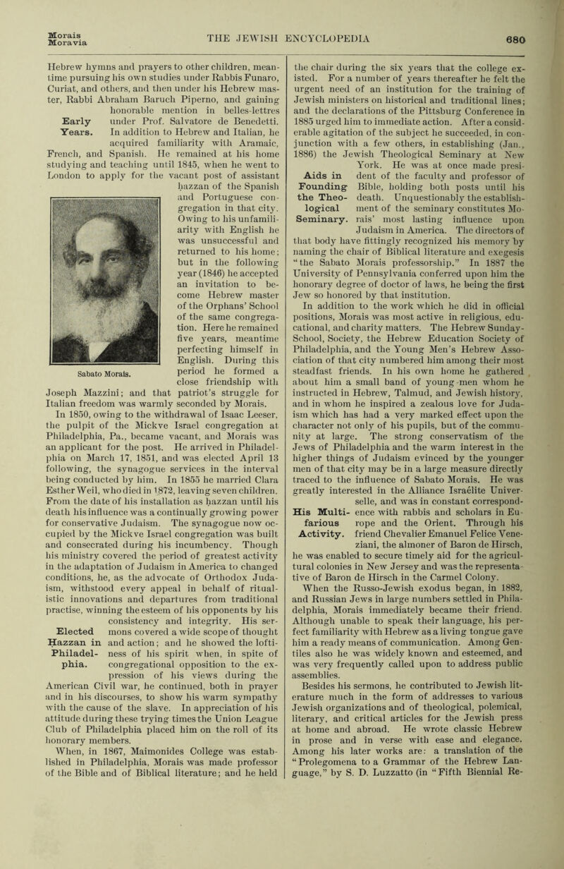 Morals Moravia THE JEWISH ENCYCLlJPEDIA 680 Hebrew hymns and prayers to other children, mean- lime pursuing his own studies under Rabbis Funaro, Curiat, and others, and tlien under Ids Hebrew mas- ter, Rabbi Abraham Baruch Piperno, and gaiidng honorable mention in belles-lettres Early under Prof. Salvatore de Benedetti. Years. In addition to Hebrew and Italian, he acquired familiarity with Aramaic, French, and Spanisli. He remained at his home studying and teaching until 1845, when he went to London to apply for the vacant post of assistant hazzan of the Spanish and Portuguese con- gregation in that city. Owing to his unfamili- arity with English he was unsuccessful and returned to his home; but in the following year (1846) he accepted an invitation to be- come Hebrew master of the Orphans’ School of the same congrega- tion. Here he remained five years, meantime perfecting himself in English. During this period he formed a close friendship with Joseph Mazzini; and that patriot’s struggle for Italian freedom was warmly seconded by Morals. In 1850, owing to the withdrawal of Isaac Leeser, the pulpit of the IMickve Israel congregation at Philadelphia, Pa., became vacant, and Morals was an applicant for the post. He arrived in Philadel- phia on March 17, 1851, and was elected April 13 following, the synagogue services in the interval being conducted by him. In 1855 he married Clara EstherWeil, whodiedin 1872, leaving seven children. From the date of his installation as hazzan until his death his influence was a continually growing power for conservative Judaism. The synagogue now oc- cupied by the Mickve Israel congregation was built and consecrated during his incumbency. Though his ministry covered the period of greatest activity in the adaptation of Judaism in America to changed conditions, he, as the advocate of Orthodox Juda- ism, withstood every appeal in behalf of ritual- istic innovations and departures from traditional practise, winning the esteem of his opponents by his consistency and integrity. His ser- Elected mons covered a wide scope of thought Hazzan in and action; and he showed the lofti- Philadel- ness of his spirit when, in spite of ph.ia. congregational opposition to the ex- pression of his views during the American Civil war, he continued, both in prayer and in his discourses, to show his warm sympathy with the cause of the slave. In appreciation of his attitude during these tiying times the Union League Club of Philadelphia placed him on the roll of its honorary members. When, in 1867, Maimonides College was estab- lished in Philadelphia, Morals was made professor of the Bible and of Biblical literature; and he held the chair during the six years that the college ex- isted. For a number of years thereafter he felt the urgent need of an institution for the training of Jewish ministers on historical and traditional lines; and the declarations of the Pittsburg Conference in 1885 urged him to immediate action. After a consid- erable agitation of the subject he succeeded, in con- junction with a few others, in establishing (.Ian., 1886) the Jewish Theological Seminary at New York. He was at once made presi- Aids in dent of the faculty and professor of Founding Bible, holding both posts until his th.e Theo- death. Unquestionably the establish- logical ment of the seminary constitutes Mo- Seminary. rais’ most lasting influence upon Judaism in America. The directors of that body have fittingly recognized his memory by naming the chair of Biblical literature and exegesis “the Sabato Morals professorship.” In 1887 the University of Pennsylvania conferred upon him the honorary degree of doctor of laws, he being the first Jew so honored by that institution. In addition to the work which he did in ofiicial positions. Morals was most active in religious, edu- cational, and charity matters. The Hebrew Sunday- School, Society, the Hebrew Education Society of Philadelphia, and the Young Men’s Hebrew Asso- ciation of that city numbered him among their most steadfast friends. In his own home he gathered about him a small band of young men whom he instructed in Hebrew, Talmud, and Jewish history, and in whom he inspired a zealous love for ,Iuda- ism which has had a very marked effect upon the character not only of his pupils, but of the commu- nity at large. The strong conservatism of the Jews of Philadelphia and the warm interest in the higher things of Judaism evinced by the younger men of that city may be in a large measure directly traced to the influence of Sabato Morals. He was greatly interested in the Alliance Israelite Univer- selle, and was in constant correspond- His Multi- ence with rabbis and scholars in Eu- farious rope and the Orient. Through his Activity, friend Chevalier Emanuel Felice Vene- ziani, the almoner of Baron de Hirsch, he was enabled to secure timely aid for the agricul- tural colonies in New Jersey and was the represents tive of Baron de Hirsch in the Carmel Colony. When the Russo-Jewish exodus began, in 1882, and Russian Jews in large numbers settled in Phila- delphia, Morals immediately became their friend. Although unable to speak their language, his per- fect familiarity Avith Hebrew as a living tongue gave him a ready means of communication. Among Gen- tiles also he was widely known and esteemed, and was very frequently called upon to address public assemblies. Besides his sermons, he contributed to Jewish lit- erature much in the form of addresses to various .lewish organizations and of theological, polemical, literary, and critical articles for the Jewish press at home and abroad. He wrote classic Hebrew in prose and in verse with ease and elegance. Among his later works are: a translation of the “ Prolegomena to a Grammar of the Hebrew Lan- guage,” by S. D. Luzzatto (in “Fifth Biennial Re-