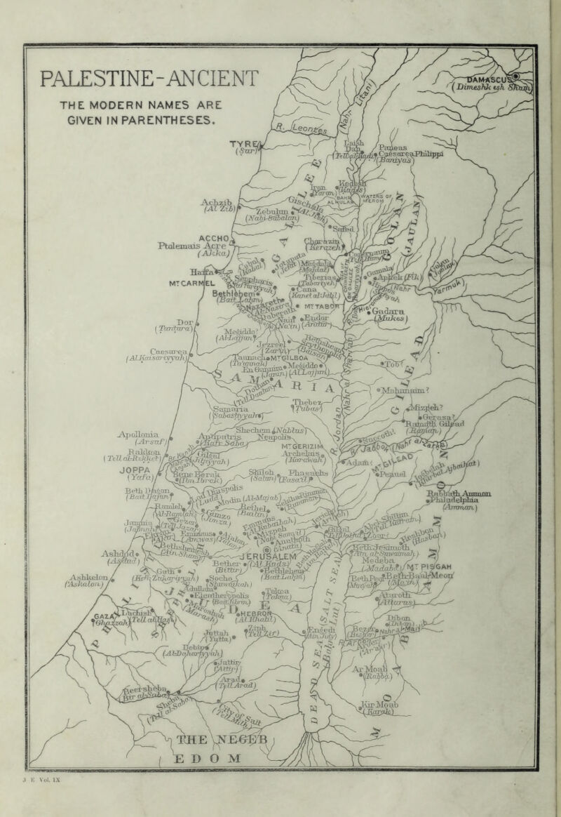 PALESTINE-ANCIENT (DimeaJO^h THE MODERN NAMES ARE GIVEN IN PARENTHESES. TYREi ALKULAl Aclizib (Ai I (A^abirS^cdaTi) ACCHO. Ptfllemais Acre ^ (AJcha) ,*Cana ffi® ^ (Kimet al'Ji^L) faiit ^ Bor Tcmtixrajl .iliA LBOA \ .^leb e 7f—Cj NSamaria J 7\jbasA c] {^aiasTfyytiJTfj ' S. ^ z' /.—' jNtiblas]\ 'v o r ^espolis^ \ \5 ydv^mifi^ mtgerizimv Archejpis, Y<) fyah)^ (Jlar-BHah.) ) L Caesarea jAlJfccLSOTiyyahjl j^XixJlania / (Arsuf/r B nlikcm. I (TeU dl-JReWtta-jre!^ JOPPA {Yafajr BeHi B/aioii (BaifJI/ijunf /C-RoiiilelTL / ft-y-Bcmn ^tatadSjihia ^i4j7l7yUl7V ) BeBifii' •(PiZ^udSf 4 ^pali^• *J (Bitbriy •BeWeh^ ’LtiJ^nrij'jjjh I *Socliof^taYLaftril •ElJ^rrtherSpolis Vrnlmu) (AlJIhoail)\ \ / Aixah, Tr^^ii£LA^ '^)l J /(Yutta.)* •^ieULtfeSuLotli , ^,T/T^^ al'Stm/cdmafi, / , \ Msfleba ^ KjMadaMjH^-y\ AsHkfikin (Ashalon.) J ,IaichislA, „xX?'cWa4 ^DSban. qlfhh/i^). 'f^a/)r3fc>fe^ 'iJaVuT/ i ^ JurMoab