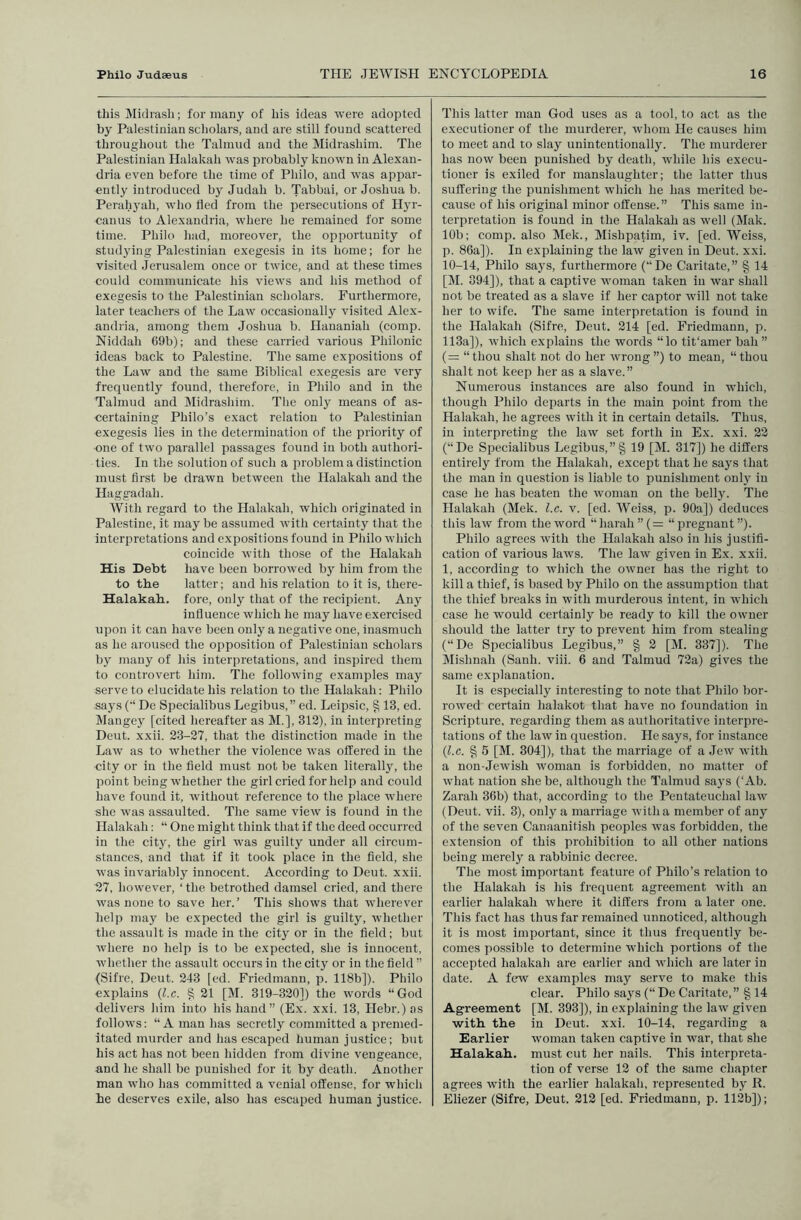 this Midrash; for many of his ideas were adopted by Palestinian scholars, and are still found scattered throughout the Talmud and the Midrashim. The Palestinian Halakah was probably known in Alexan- dria even before the time of Philo, and was appar- ently introduced by Judah b. Tabbai, or Joshua b. Perahyah, who fled from the persecutions of Hyr- canus to Alexandria, where he remained for some time. Philo had, moreover, the opportunity of studying Palestinian exegesis in its home; for he visited Jerusalem once or twice, and at these times could communicate his views and his method of exegesis to the Palestinian scholars. Furthermore, later teachers of the Law occasionally visited Alex- andria, among them Joshua b. Hananiah (comp. Niddah 69b); and these carried various Philonic ideas back to Palestine. The same expositions of the Law and the same Biblical exegesis are very frequently found, therefore, in Philo and in the Talmud and Midrashim. The only means of as- certaining Philo’s exact relation to Palestinian exegesis lies in the determination of the priority of one of two parallel passages found in both authori- ties. In the solution of such a problem a distinction must first be drawn between the Halakah and the Haggadah. With regard to the Halakah, which originated in Palestine, it maybe assumed with certainty that the interpretations and expositions found in Philo which coincide with those of the Halakah His Debt have been borrowed by him from the to the latter; and his relation to it is, there- Halakah. fore, only that of the recipient. Any influence which he may have exercised upon it can have been only a negative one, inasmuch as he aroused the opposition of Palestinian scholars by many of his interpretations, and inspired them to controvert him. The following examples may serve to elucidate his relation to the Halakah; Philo says (•* Do Specialibus Legibus,” ed. Leipsic, § 13, ed. Mangey [cited hereafter as M.], 312), in interpreting Deut. xxii. 23-27, that the distinction made in the Law as to whether the violence was olfered in the city or in the field must not be taken literall}', the point being whether the girl cried for help and could have found it, without reference to the place where she was assaulted. The same view is found in the Halakah: “ One might think that if the deed occurred in the city, the girl was guilty under all circum- stances, and that if it took place in the field, she was invariably innocent. According to Deut. xxii. 27, however, ‘ the betrothed damsel cried, and there was none to save her.’ This shows that wherever help may be expected the girl is guilty, whether the assault is made in the city or in the field; but where no help is to be expected, she is innocent, wdiether the assault occurs in the city or in the field ” (Sifre, Deut. 243 [ed. Friedmann, p. 118b]). Philo explains {l.c. § 21 [M. 319-320]) the words “God delivers him into his hand” (Ex. xxi. 13, Hebr.) as follows: “A man has secretly committed a premed- itated murder and has escaped human justice; but his act has not been hidden from divine vengeance, and he shall be punished for it by death. Another man who has committed a venial offense, for which he deserves exile, also has escaped human justice. This latter man God uses as a tool, to act as the executioner of the murderer, whom He causes him to meet and to slay unintentionally. The murderer has now been punished by death, while his execu- tioner is exiled for manslaughter; the latter thus suffering the punishment which he has merited be- cause of his original minor offense.” This same in- terpretation is found in the Halakah as well (Mak. 10b: comp, also Mek., Mishpatim, iv. [ed. Weiss, p. 86a]). In explaining the law given in Deut. xxi. 10-14, Philo sa3's, furthermore (“De Caritate,” § 14 [M. 394]), that a captive woman taken in war shall not be treated as a slave if her captor will not take her to wife. The same interpretation is found in the Halakah (Sifre, Deut. 214 [ed. Friedmann, p. 113a]), which explains the words “lo tit'amer bah ” {= “thou shalt not do her wrong”) to mean, “thou shalt not keep her as a slave.” Numerous instances are also found in W'hich, though Philo departs in the main point from the Halakah, he agrees with it in certain details. Thus, in interpreting the law set forth in Ex. xxi. 22 (“De Specialibus Legibus,”§ 19 [M. 317]) he differs entirely from the Halakah, except that he says that the man in question is liable to punishment onl}' in case he has beaten the woman on the belly. The Halakah (Mek. l.c. v. [ed. AVeiss, p. 90a]) deduces this law from the word “harah”(= “pregnant”). Philo agrees with the Halakah also in his justifi- cation of various law’s. The law given in Ex. xxii. 1, according to which the owner has the right to kill a thief, is based by Philo on the assumption that the thief breaks in with murderous intent, in which case he would certainly be ready to kill the owner should the latter try to prevent him from stealing (“De Specialibus Legibus,” § 2 [M. 337]). The Alislmah (Sanh. viii. 6 and Talmud 72a) gives the .same explanation. It is especially interesting to note that Philo bor- row’ed certain halakot that have no foundation in Scripture, regarding them as authoritative interpre- tations of the law in question. He says, for instance {l.c. % 5 [M. 304]), that the marriage of a Jew with a non-Jewish W'oman is forbidden, no matter of what nation she be, although the Talmud says (‘Ab. Zarah 36b) that, according to the Pentateuchal law’ (Deut. vii. 3), only a marriage with a member of any of the seven Canaanitish peoples was forbidden, the extension of this prohibition to all other nations being merely a rabbinic decree. The most important feature of Philo’s relation to the Halakah is his frequent agreement with an earlier halakah where it differs from a later one. This fact has thus far remained unnoticed, although it is most important, since it thus frequently be- comes possible to determine W’hich portions of the accepted halakah are earlier and w’hich are later in date. A ftwv examples may serve to make this clear. Philo says (“ De Caritate,” § 14 Agreement [M. 393]), in explaining the law given writh. the in Deut. xxi. 10-14, regarding a Earlier w’oman taken captive in war, that she Halakah. must cut her nails. This interpreta- tion of verse 12 of the same chapter agrees with the earlier halakah, represented bj’ R. Eliezer (Sifre, Deut. 212 [ed. Friedmann, p. 112b]);