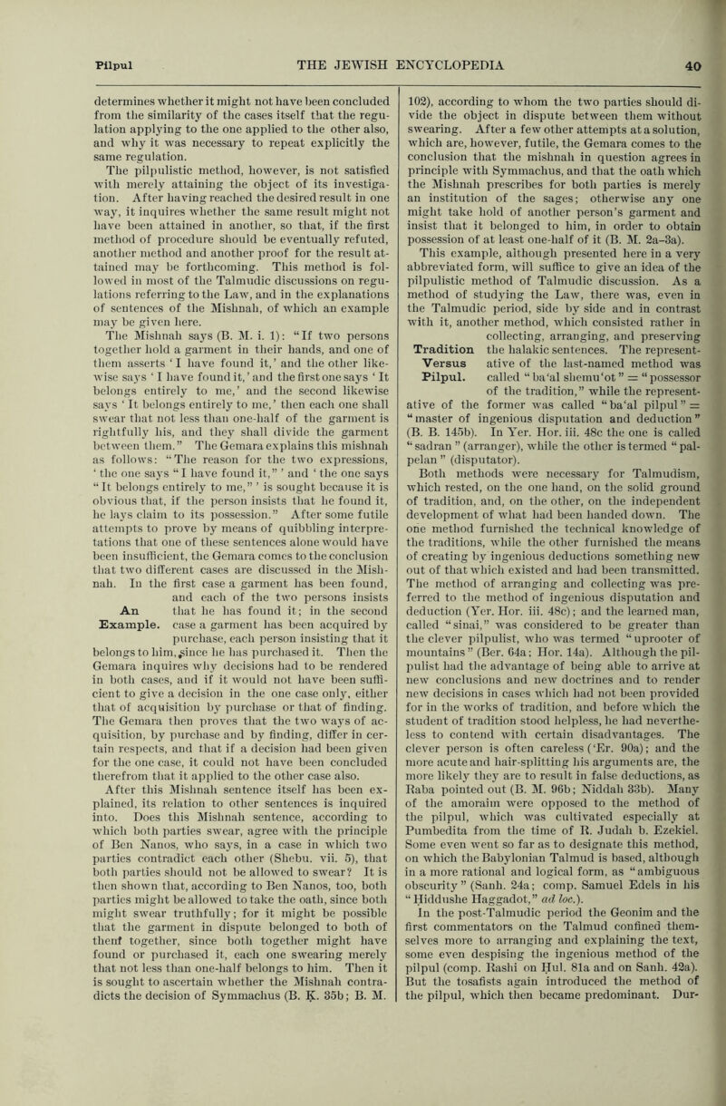 determines whether it might not have Ijeen concluded from tlie similarity of the cases itself that the regu- lation applying to the one applied to the other also, and why it was necessary to repeat explicitly the same regulation. The pilpulistic method, however, is not satisfied with merely attaining the object of its investiga- tion. After having reached the desired result in one way, it inquires whether the same result might not have been attained in another, so that, if the first method of procedure should be eventually refuted, another method and another proof for the result at- tained may be forthcoming. This method is fol- lowed in most of the Talmudic discussions on regu- lations referring to the Law, and in the explanations of sentences of the Mishnah, of which an example may be given here. The Mishnah says (B. M. i. 1): “If two persons together hold a garment in their hands, and one of them asserts ‘I have found it,’ and the other like- wise says ‘ I have found it, ’ and the first one say's ‘ It belongs entirely to me,’ and the second likewise says ‘ It belongs entirely to me,’ then each one shall swear that not less than one-half of the garment is rightfully his, and they shall divide the garment between them.” The Gemara explains this mishnah as follows: “The reason for the two expressions, ‘ the one says “ I have found it,” ’ and ‘ the one says “It belongs entirely to me,” ’ is sought because it is obvious that, if the person insists that he found it, he lays claim to its possession.” After some futile attempts to prove by means of quibbling interpre- tations that one of these sentences alone would have been insufficient, the Gemara comes to the conclusion that two different cases are discussed in the Mish- nah. In the first case a garment has been found, and each of the two persons insists An that he has found it; in the second Example, case a garment has been acquired by purchase, each person insisting that it belongs to him,^iuce he has purchased it. Then the Gemara inquires why decisions had to be rendered in both cases, and if it would not have been suffi- cient to give a decision in the one case only, either that of acquisition by purchase or that of finding. The Gemara then proves that the two ways of ac- quisition, by purchase and by finding, differ in cer- tain respects, and that if a decision had been given for the one case, it could not have been concluded therefrom that it applied to the other case also. After this Mishnah sentence itself has been ex- plained, its relation to other sentences is inquired into. Does this Mishnah sentence, according to which both parties swear, agree with the principle of Ben Nanos, who says, in a case in which two parties contradict each other (Shebu. vii. 5), that both parties should not be allowed to swear? It is then shown that, according to Ben Nanos, too, both parties might be allowed to take the oath, since both might swear truthfully; for it might be possible that the garment in dispute belonged to both of thenf together, since both together might have found or purchased it, each one swearing merely that not less than one-half belongs to him. Then it is sought to ascertain whether the IMishnah contra- dicts the decision of Symmachus (B. K. 35b; B. M. 102), according to whom the two parties should di- vide the object in dispute between them without swearing. After a few other attempts at a solution, which are, however, futile, the Gemara comes to the conclusion that the mishnah in question agrees in principle with Symmachus, and that the oath which the Mishnah prescribes for both parties is merely an institution of the sages; otherwise any one might take hold of another person’s garment and insist that it belonged to him, in order to obtain possession of at least one-half of it (B. M. 2a-3a). This example, although presented here in a very abbreviated form, will suffice to give an idea of the pilpulistic method of Talmudic discussion. As a method of studying the Law, there was, even in the Talmudic period, side by side and in contrast with it, another method, which consisted rather in collecting, arranging, and preserving Tradition the halakic sentences. The represent- Versus ative of the last-named method was Pilpul. called “ ba'al shemu'ot ” =: “possessor of the tradition,” while the represent- ative of the former was called “ba'al pilpul” = “master of ingenious disputation and deduction” (B. B. 145b). In Yer. Hor. iii. 48c the one is called “ sadran ” (arranger), while the other is termed “ pal- pelan ” (disputator). Both methods were necessary for Talmudism, which rested, on the one hand, on the solid ground of tradition, and, on the other, on the independent development of what had been handed down. The one method furnished the technical knowledge of the traditions, while the other furnished the means of creating by ingenious deductions something new out of that which existed and had been transmitted. The method of arranging and collecting was pre- ferred to the method of ingenious disputation and deduction (Yer. Hor. iii. 48c); and the learned man, called “sinai,” was considered to be greater than the clever pilpulist, who was termed “uprooter of mountains ” (Ber. 64a; Hor. 14a). Although the pil- pulist had the advantage of being able to arrive at new conclusions and new doctrines and to render new decisions in cases which had not been provided for in the works of tradition, and before which the student of tradition stood helpless, he had neverthe- less to contend with certain disadvantages. The clever person is often careless (‘Er. 90a); and the more acute and hair-splitting his arguments are, the more likely they' are to result in false deductions, as Baba pointed out (B. M. 96b; Niddah 33b). Many of the amoraim were opposed to the method of the pilpul, which was cultivated especially at Pumbedita from the time of R. Judah b. Ezekiel. Some even went so far as to designate this method, on which the Babylonian Talmud is based, although in a more rational and logical form, as “ambiguous obscurity ” (Sanh. 24a; comp. Samuel Edels in his “ Hiddushe Haggadot,” ad loc.). In the post-Talmudic period the Geonim and the first commentators on the Talmud confined them- selves more to arranging and explaining the text, some even despising the ingenious method of the pilpul (comp. Rashi on Hul. 81a and on Sanh. 42a). But the tosafists again introduced the method of the pilpul, which then became predominant. Dur-