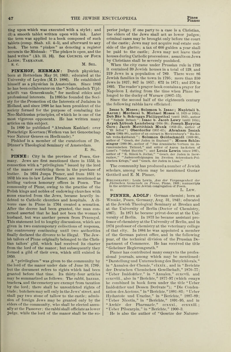 Pinner ting upon which was executed with a stylet; and (3) a smooth tablet written upon with ink. Later the term was applied to a hook composed of such tablets (comp. Shab. xii. 4-5), and afterward to any book. The term “pinkes” as denoting a register occurs in the Mishnah : “ The pinkes is open, and tlie hand writes ” (Ab. iii. 16). See Council of Four L.vnds; Takkanah. E. c. M. Sel. PINKHOF, HERMAN : Dutch physician; born at Kotterdam May 10, 1863; educated at the University of Leyden (M.D. 1886). He established himself as a physician in Amsterdam. Since 1893 he has been collaborator on the “Nederlandsch Tijd- sclirift van Geneeskunde,” for medical ethics and professional interests. In 1895 he founded the Soci- ety for the Promotion of the Interests of Judaism in Holland, and since 1898 he has been president of the society formed for the purpose of combating the Neo-Malthusian pi-inciples, of which he is one of the most vigorous opponents. He has written many articles on this subject. In 1890 he published “Abraham Kashlari; over Pestachtige Koortsen (Werken van het Genootschap voor Natuur Genees en Heelkunde).” Pinkhof is a member of the curatorium of Dr. Dtinner’s Theological Seminary of Amsterdam. s. E. Sl. PINNE : City in the province of Posen, Ger- many. Jews are first mentioned there in 1553, in connection with a “ privilegium ” issued by the lord of the manor restricting them in the purchase of leather. In 1624 Juspa Pinner, and from 1631 to 1652 his son-in-law Leiser Pinner, are mentioned as holding various honorary offices in Posen. The community of Pinne, owing to the practise of the Polish kings and nobles of endowing churches with sums exacted from the Jews, became heavily in- debted to Catholic churches and hospitals. A di- vorce case in Pinne in 1764 created a sensation. After the decree had been granted, the man eon- cerned asserted that he had not been the woman’s husband, but was anotlier person from Przemj'sl. This statement led to lengthy discussions, which are given in two contemporaiy collections of responsa, the controversy continuing until two authorities finally declared the divorce to be illegal. The Jew- ish tailors of Pinne originally belonged to the Chris- tian tailors’ gild, whieh had received its charter from the lord of the manor; but subsequently they formed a gild of their own, which still existed in 1850. A “ privilegium ” was given to the community by the lord of the manor under date of June 10, 1789; but the document refers to rights which had been granted before that time. Its thirty-four articles may be summarized as follows; The rabbi, hazzan, teachers, and the cemetery are exempt from taxation by the lord; there shall be unrestricted rights of trade; butchers may sell only in the Jews’ street, and shall pay two stone of tallow to the castle; admis- sion of foreign Jews may be granted only by the elders of the community, who shall be elected annu- ally at the Passover; the rabbi shall officiate as lower judge, while the lord of the manor shall be the su- perior judge; if one party to a case is a Christian, the elders of the Jews shall aet as lower judges; eriminal cases may be brought only before the court of the castle; Jews may not acquire real estate out- side of the ghetto; a tax of 600 gulden a year shall be paid to the castle; Jews may not leave their houses during Catholic processions; assaults on Jews by Christians shall be severely punished. When the city came under Prussian rule in 1793 it contained 39 Jewish houses in a total of 129, and 219 Jews in a population of 789. There were 86 Jewish families in the town in 1795; more than 350 Jews in 1827; 847 in 1857; 672 in 1871; and 376 in 1895. The reader’s prayer-book contains a prayer for Napoleon I. dating from the time when Pinne be- longed to the duchy of Warsaw (1807-15). Since the second half of the eighteenth century the following rabbis have officiated: Isaac b. Moses; Solomon b. Isaac; Naphtali b. Aaron; Mordecai b. Michael Moses (d. 1H2:Jor 1824); Dob Bar b. Schragg-a Philippsthal (until 1832), author of “Nahale Debasli”; Isaac b. Jacob Dewy (until 18:14); Aryeh Dbbush Landsberg (1834 39): Joseph Hayyim Caro ; Jacob Mattithiah Munk (ia52-.T3), author of “‘Et Sefod”; Oberdorfer (18.57-62); Abraham Isaiah Caro (1864-88), author of an extract in Mecklenburg’s “ Ha-Ke- tab weha-Kabbalah ”: Solomon Goldschmidt (1889-90), author of “Gesch. der Juden in England”: Moses Schle- singer (1890-96), author of “Das Aramilische Verbuiu iiu Je- rusalemischen Talmud,” and editor of Aaron ha-Kohen of Lunel’s “Orhot Hayyim”; and Louis Lewin (since 1897), author of “ R. Simon b. Jochai,” “Gesch. der Juden in Inow- razlaw,” “ Judenverfolgungen im Zvveiten Schwedisch-l’ol- nischen Kriege,” and “Gesch. der Juden in Lissa.” The community has produced a number of Jewish scholars, among whom may be mentioned Gustav Gotthcil and E. M. Pinner. BinLlooRAPHY: Louis Lewin, Aus der Verqanqeiihe.it der JUdL‘tchen (iemeinde zv Pinne, Pinne, 1903; manuscripts in the archives of the Jewish congregation of Posen. U. L. LE5V. PINNER, ADOLF : German chemist; born at Wronke, Posen, Germany, Aug. 31, 1842; educated at the Jewish Theological Seminary at Breslau and at the University of Berlin (Doctor of Chemistrjq 1867). In 1871 he became privat-docent at the Uni- versity of Berlin. In 1873 he became assistant pro- fessor of chemistry at the University of Berlin, and in 1874 professor of chemistry at the veterinary eollege of tliat city. In 1884 he was appointed a member of the German patent office, and in the following year, of the technical division of the Prussian De- partment of Commerce. He has received the title “ Geheimer Regierungsrath.” Pinner has contributed many essays to the profes- sional journals, among whieh ma}^ be mentioned: “ Darstellung und Untersuchungdes Butylchlorals,” in “ Annalen der Chemie,” clxxix., and in “Berichte der Deutschen Chemischen Gesellschaft,” 1870-77; “Ueber Imidoathcr,” in “Annalen,” ccxcvii. and ccxcviii., also in “Berichte,” 1877-97 (ivhich essays he combined in book form under the title “Ueber Imidoather und De.ssen Derivate”); “Die Conden- sation des Acetous,” in “ Berichte,” 1881-83; “Ueber llydantoVe und Urazine,” in “Berichte,” 1887-89; “Ueber Nicotin,” in “Berichte,” 1891-95, and in “Archiv der Pharmazie,” ccxxxi,, ccxxxiii.; “Ueber Pilocarpin,” in “Beriehte,” 1900-3. He is also the author of “Gesetze der Naturer-