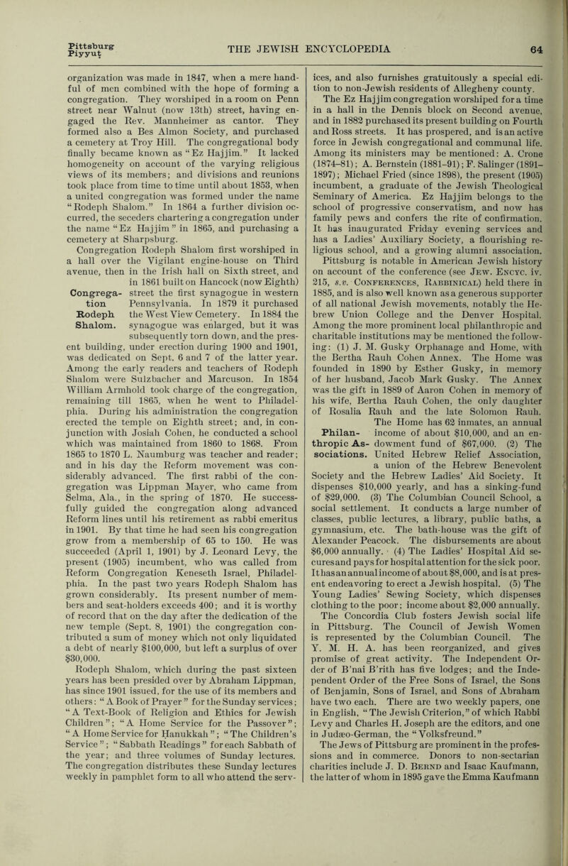 Pittsburg Piyyut THE JEWISH ENCYCLOPEDIA 64 organization was made in 1847, when a mere hand- ful of men combined with the hope of forming a congregation. Thej^ worshiped in a room on Penn street near Walnut (now 13th) street, having en- gaged the Rev. Mannheimer as cantor. They formed also a Bes Almon Society, and purchased a cemetery at Troy Hill. The congregational body finally became known as “Ez Hajjim.” It lacked homogeneity on account of the varying religious views of its members; and divisions and reunions took place from time to time until about 1853, when a united congregation was formed under the name “Rodeph Shalom.” In 1864 a further division oc- curred, the seceders chartering a congregation under the name “Ez Hajjim” in 1865, and purchasing a cemetery at Sharpsburg. Congregation Rodeph Shalom first worshiped in a hall over the Vigilant engine-house on Third avenue, then in the Irish hall on Sixth street, and in 1861 built on Hancock (now Eighth) Congrega- street the first synagogue in western tion Pennsylvania. In 1879 it purchased Rodepli the West View Cemetery. In 1884 the Shalom, synagogue was enlarged, but it was subsequently torn down, and the pres- ent building, under erection during 1900 and 1901, was dedicated on Sept. 6 and 7 of the latter year. Among the early readers and teachers of Rodeph Shalom were Sulzbacher and Marcuson. In 1854 William Armhold took charge of the congregation, remaining till 1865, when he went to Philadel- phia. During his administration the congregation erected the temple on Eighth street; and, in con- junction with Josiah Cohen, he conducted a school which was maintained from 1860 to 1868. From 1865 to 1870 L. Naumburg was teacher and reader; and in his day the Reform movement was con- siderably advanced. The first rabbi of the con- gregation was Lippman Mayer, who came from Selma, Ala., in the spring of 1870. He success- fully guided the congregation along advanced Reform lines until his retirement as rabbi emeritus in 1901. By that time he had seen his congregation grow from a membership of 65 to 150. He was succeeded (April 1, 1901) by J. Leonard Levy, the present (1905) incumbent, who was called from Reform Congregation Keneseth Israel, Philadel- phia. In the past two years Rodeph Shalom has grown considerably. Its present number of mem- bers and seat-holders exceeds 400; and it is worthy of record that on the day after the dedication of the new temple (Sept. 8, 1901) the congregation con- tributed a sum of money which not only liquidated a debt of nearly §100,000, but left a surplus of over §30,000. Rodeph Shalom, which during the past sixteen years has been presided over by Abraham Lippman, has since 1901 issued, for the use of its members and others: “ A Book of Prayer ” for the Sunday services; “A Text-Book of Religion and Ethics for Jewish Children”; “A Home Service for the Passover”; “ A Home Service for Hanukkah ”; “ The Children’s Service”; “Sabbath Readings” for each Sabbath of the year; and three volumes of Sunday lectures. The congregation distributes these Sunday lectures weekly in pamphlet form to all who attend the serv- ices, and also furnishes gratuitously a special edi- tion to non-Jewish residents of Allegheny county. The Ez Hajjim congregation worsiiiped fora time in a hall in the Dennis block on Second avenue, and in 1882 purchased its present building on Fourth and Ross streets. It has prospered, and is an active force in Jewish congregational and communal life. Among its ministers may be mentioned: A. Crone (1874-81); A. Bernstein (1881-91); F. Salinger (1891- 1897); Michael Fried (since 1898), the present (1905) incumbent, a graduate of the Jewish Theological Seminary of America. Ez Hajjim belongs to the school of progressive conservatism, and now has family pews and confers the rite of confirmation. It has inaugurated Friday evening services and has a Ladies’ Auxiliary Society, a flourishing re- ligious school, and a growing alumni association. Pittsburg is notable in American Jewish history on account of the conference (see Jew. Encyc. iv. 215, s.«. Conferences, Rabbinical) held there in 1885, and is also well known as a generous supporter of all national Jewish movements, notably the He- brew Union College and the Denver Hospital. Among the more prominent local philanthropic and charitable institutions may be mentioned the follow- ing: (1) J. M. Gusky Orphanage and Home, with the Bertha Rauh Cohen Annex. The Home was founded in 1890 by Esther Gusky, in memory of her husband, Jacob Mark Gusky. The Annex was the gift in 1889 of Aaron Cohen in memory of his wife, Bertha Rauh Cohen, the only daughter of Rosalia Rauh and the late Solomon Rauh. The Home has 62 inmates, an annual Philan- income of about §10,000, and an en- thropic As- dowment fund of §67,000. (2) The sociations. United Hebrew Relief Association, a union of the Plebrew Benevolent Society and the Hebrew Ladies’ Aid Society. It dispenses §10,000 yearly, and has a sinking-fund of §29,000. (3) The Columbian Council School, a social settlement. It conducts a large number of classes, public lectures, a library, public baths, a gymnasium, etc. The bath-house was the gift of Alexander Peacock. The disbursements are about §6,000 annually. ■ (4) The Ladies’ Hospital Aid se- cures and pays for hospital attention for the sick poor. Ithasanannualincomeof about§8,000, and isat pres- ent endeavoring to erect a Jewish hospital. (5) The Young Ladies’ Sewing Society, which dispenses clothing to the poor; income about §2,000 annually. The Concordia Club fosters Jewish social life in Pittsburg. The Council of Jewish Women is represented by the Columbian Council. The Y. M. H. A. has been reorganized, and gives promise of great activity. The Independent Or- der of B’nai B’rith has five lodges; and the Inde- pendent Order of the Free Sons of Israel, the Sons of Benjamin, Sons of Israel, and Sons of Abraham have two each. There are two weekly papers, one in English, “The Jewish Criterion,” of which Rabbi Levy and Charles H. Joseph are the editors, and one in Judieo-German, the “ Volksfreund.” The Jews of Pittsburg are prominent in the profes- sions and in commerce. Donors to non-sectarian charities include J. D. Bernd and Isaac Kaufmann, the latter of whom in 1895 gave the Emma Kaufmann