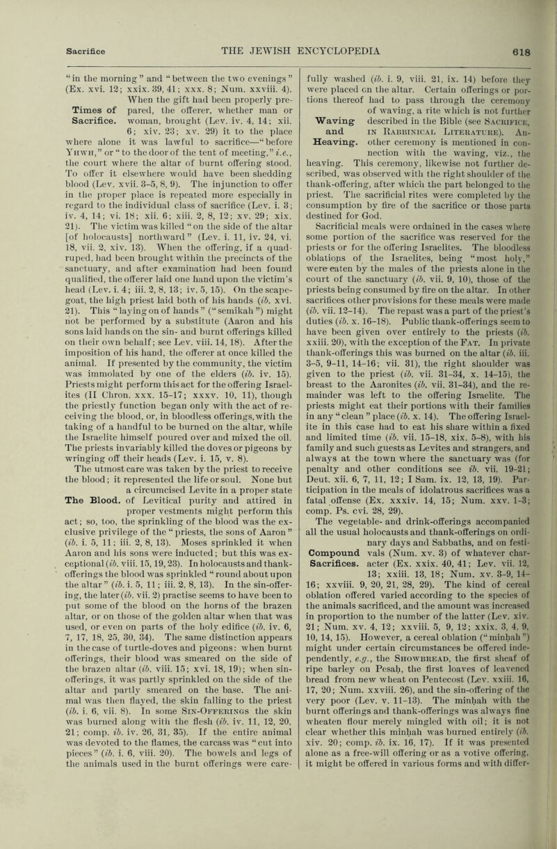 “in the morning ” and “ between tlie two evenings ” (Ex. xvi. 12; xxix. 39, 41; xxx. 8; Num. xxviii. 4). Wlien the gift had been properly pre- Times of pared, the offerer, whether man or Sacrifice, woman, broiigiit (Lev. iv. 4, 14; xii. 6; xiv. 23; xv. 29) it to the place where alone it was lawful to sacrifice—“before Yuwii,” or “ to the door of the tent of meeting,” ^■.e., the court where the altar of burnt offering stood. To offer it elsewhere would have been shedding blood (Lev. xvii. 3-5, 8, 9). The injunction to offer in the proper place is repeated more especially in regard to the individual class of sacrifice (Lev. i. 3; iv. 4, 14; vi. 18; xii. 6; xiii. 2, 8, 12; xv. 29; xix. 21). The victim was killed “on the side of the altar [of holocausts] northward” (Lev. i. 11, iv. 24, vi. 18, vii. 2, xiv. 13). When the offering, if a quad- ruped, had been brought within the precincts of the sanctuary, and after examination had been found qualified, the offerer laid one hand upon the victim’s head (Lev. i. 4; iii. 2, 8, 13; iv. 5, 15). On the scape- goat, the high priest laid both of his hands {ib. xvi. 21). This “laying on of hands” (“semikah”) might not be performed by a substitute (Aaron and his sons laid hands on the sin- and burnt offerings killed on their own behalf; see Lev. viii. 14,18). After the imposition of his hand, the offerer at once killed the animal. If presented by the community, the victim was immolated by one of the elders {ib. iv. 15). Priests might perform this act for the offering Israel- ites (II Chron. xxx. 15-17; xxxv. 10, 11), though the priestly function began only with the act of re- ceiving the blood, or, in bloodless offerings, with the taking of a handful to be burned on the altar, while the Israelite himself poured over and mixed the oil. The priests invariably killed the doves or pigeons by wringing off their heads (Lev. i. 15, v. 8). The utmost care was taken by the priest to receive the blood; it represented the life or soul. None but a circumcised Levite in a proper state The Blood, of Levitical purity and attired in proper vestments might perform this act; so, too, the sprinkling of the blood was the ex- clusive privilege of the “ priests, the sons of Aaron ” {ib. i. 5, 11; iii. 2, 8, 13). Moses sprinkled it when Aaron and his sons w'ere inducted; but this was ex- ceptional (i6. viii. 15,19,23). In holocausts and thank- offerings the blood W'as sprinkled “ round about upon the altar” {ib. i. 5, 11; iii. 2, 8, 13). In the sin-offer- ing, the later (fi. vii. 2) practise seems to have been to put some of the blood on the horns of the brazen altar, or on those of the golden altar when that was used, or even on parts of the holy edifice {ib. iv. 6, 7, 17, 18, 25, 30, 34). The same distinction appears in the case of turtle-doves and pigeons: when burnt offerings, their blood was smeared on the side of the brazen altar {ib. viii. 15; xvi. 18, 19); when sin- offerings, it was partly sprinkled on the side of the altar and partly smeared on the base. The ani- mal was then flayed, the skin falling to the priest {ib. i. 6, vii. 8). In some Sin-Offeiungs the skin was burned along with the flesh {ib. iv. 11, 12, 20, 21; comp. ib. iv. 26, 31, 35). If the entire animal was devoted to the flames, the carcass was “cut into pieces” {ib. i. 6, viii. 20). The bowels and legs of the animals used in the burnt offerings were care- fully washed {ib. i. 9, viii. 21, ix. 14) before they were placed on the altar. Certain offerings or por- tions thereof had to pass through the ceremony of waving, a rite which is not further Waving described in the Bible (see Sackifice, and IN Rabbinical Litekatuke). An- Heaving. other ceremony is mentioned in con- nection with the waving, viz., the heaving. This ceremony, likewise not further de- scribed, was observed with the right shoulder of the thank-offering, after which the part belonged to the priest. The sacrificial rites were completed by the consumption by fire of the sacrifice or those parts destined for God. Sacrificial meals were ordained in the cases where some portion of the sacrifice W’as reserved for the priests or for the offering Israelites. The bloodless oblations of the Israelites, being “most holy,” were eaten by the males of the priests alone in the court of the sanctuary {ib. vii. 9, 10), those of the priests being consumed by fire on the altar. In other sacrifices other provisions for these meals were made {ib. vii. 12-14). The repast was a part of the priest’s duties {ib. x. 16-18). Public thank-offerings seem to have been given over entirely to the priests {ib. xxiii. 20), with the exception of the Fat. In private thank-offerings this was burned on the altar {ib. iii. 3-5, 9-11, 14-16; vii. 31), the right shoulder was given to the priest {ib. vii. 31-34, x. 14-15), the breast to the Aaronites {ib. vii. 31-34), and the re- mainder was left to the offering Israelite. The priests might eat their portions with their families in any “ clean ” place {ib. x. 14). The offering Israel- ite in this case had to eat his share within a fixed and limited time {ib. vii. 15-18, xix. 5-8), with his family and such guests as Levites and strangers, and always at the town where the sanctuary was (for penalty and other conditions see ib. vii. 19-21; Deut. xii. 6, 7, 11, 12; I Sam. ix. 12, 13, 19). Par- ticipation in the meals of idolatrous sacrifices was a fatal offense (Ex. xxxiv. 14, 15; Num. xxv. 1-3; comp. Ps. cvi. 28, 29). The vegetable- and drink-offerings accompanied all the usual holocausts and thank-offerings on ordi- nary days and Sabbaths, and on festi- Compound vals (Num. xv. 3) of whatever char- Sacrifices. acter (Ex. xxix. 40, 41; Lev. vii. 12, 13; xxiii. 13, 18; Num. xv. 3-9, 14- 16; xxviii. 9, 20, 21, 28, 29). The kind of cereal oblation offered varied according to the species of the animals sacrificed, and the amount was increased in proportion to the number of the latter (Lev. xiv. 21; Num. XV. 4, 12; xxviii. 5, 9, 12; xxix. 3, 4, 9, 10,14, 15). However, a cereal oblation (“minhah”) might under certain circumstances be offered inde- pendently, e.g., the Showbread, the first sheaf of ripe barley on Pesah, the first loaves of leavened bread from new wdieat on Pentecost (Lev. xxiii. 16, 17, 20; Num. xxviii. 26), and the sin-offering of the very poor (Lev. v. 11-13). The minhah with the burnt offerings and thank-offerings was always fine wheaten flour merely mingled with oil; it is not clear whether this minhah was burned entirely {ib. xiv. 20; comp. fJ. ix. 16, 17). If it was presented alone as a free-wdll offering or as a votive offering, it might be offered in various forms and with differ-